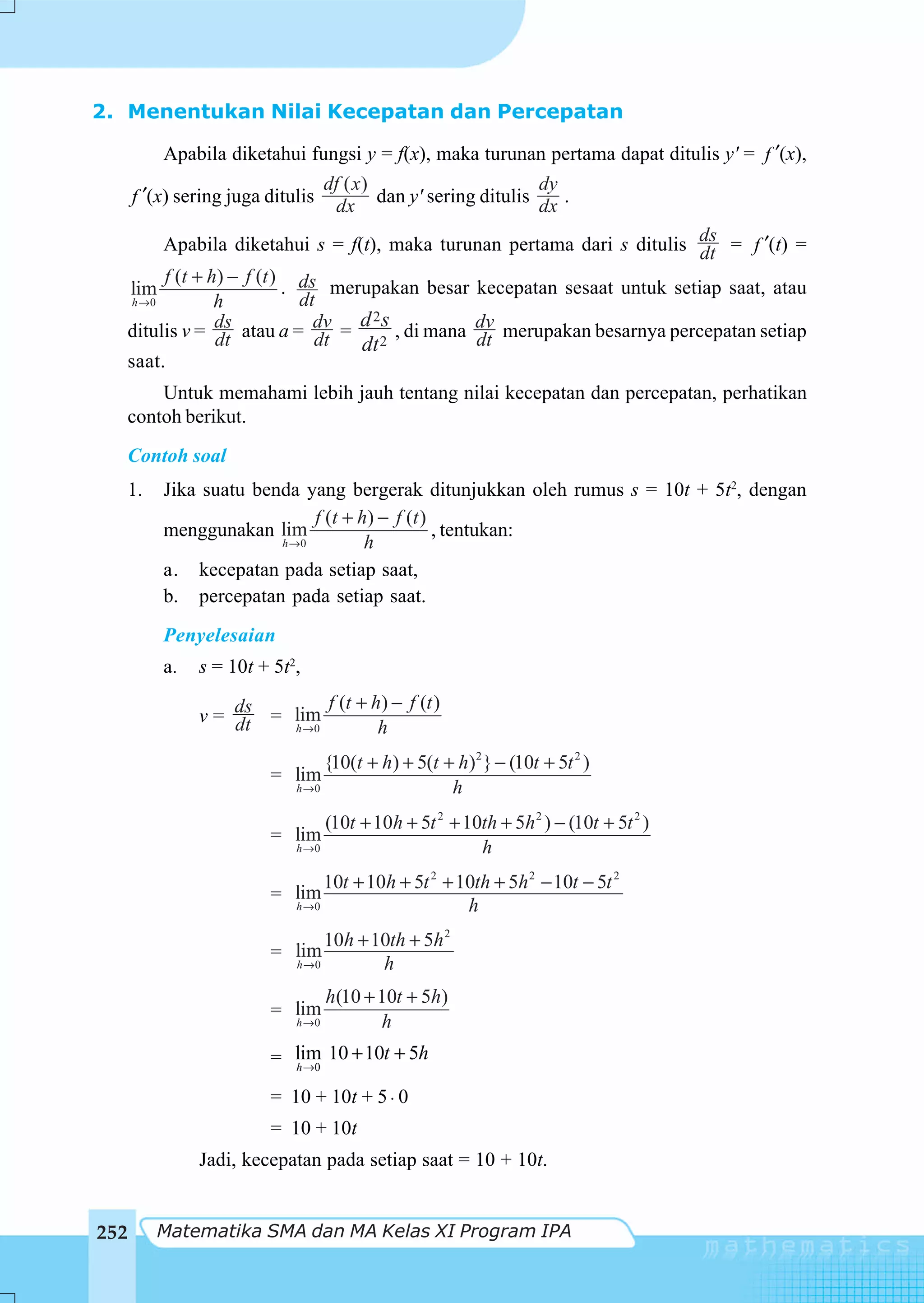 2. Menentukan Nilai Kecepatan dan Percepatan

        Apabila diketahui fungsi y = f(x), maka turunan pertama dapat ditulis y' = f ′(x),
                               df ( x)                  dy
   f ′(x) sering juga ditulis dx dan y' sering ditulis dx .

        Apabila diketahui s = f(t), maka turunan pertama dari s ditulis ds = f ′(t) =
                                                                            dt
        f (t + h) − f (t ) ds
  lim                     .      merupakan besar kecepatan sesaat untuk setiap saat, atau
   h →0         h           dt
                                     d 2s
  ditulis v = ds atau a = dv = 2 , di mana dv merupakan besarnya percepatan setiap
                dt            dt     dt          dt
  saat.
          Untuk memahami lebih jauh tentang nilai kecepatan dan percepatan, perhatikan
      contoh berikut.
      Contoh soal
      1.   Jika suatu benda yang bergerak ditunjukkan oleh rumus s = 10t + 5t2, dengan
                              f (t + h ) − f (t )
           menggunakan lim                        , tentukan:
                         h →0         h
           a. kecepatan pada setiap saat,
           b. percepatan pada setiap saat.
           Penyelesaian
           a.   s = 10t + 5t2,
                              f (t + h) − f (t )
                v = ds = lim
                    dt   h →0         h
                                  {10(t + h) + 5(t + h)2 } − (10t + 5t 2 )
                         = lim
                             h →0                   h
                                  (10t + 10h + 5t 2 + 10th + 5h 2 ) − (10t + 5t 2 )
                         = lim
                             h →0                       h
                                  10t + 10h + 5t 2 + 10th + 5h 2 − 10t − 5t 2
                         = lim
                             h →0                     h
                                  10h + 10th + 5h 2
                         = lim
                             h →0        h
                                    h(10 + 10t + 5h)
                         = lim
                             h →0          h
                         = lim 10 + 10t + 5h
                           h →0

                         = 10 + 10t + 5 ⋅ 0
                         = 10 + 10t
                Jadi, kecepatan pada setiap saat = 10 + 10t.


252        Matematika SMA dan MA Kelas XI Program IPA
 