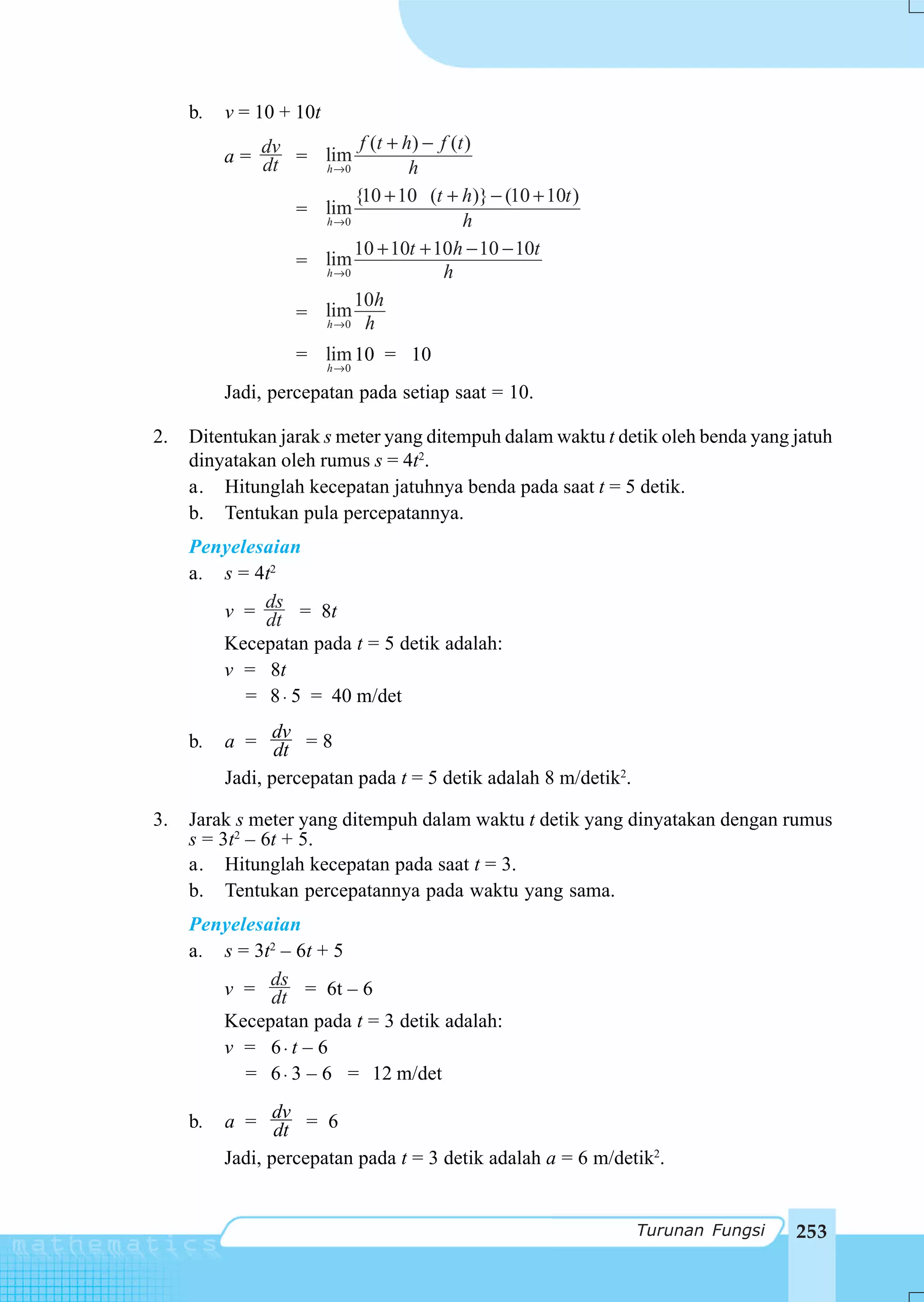 b.   v = 10 + 10t
                        f (t + h ) − f (t )
          a = dv = lim
              dt   h →0         h
                          {10 + 10 (t + h)} − (10 + 10t )
                   = lim
                         h →0           h
                          10 + 10t + 10h − 10 − 10t
                   = lim
                     h →0             h
                          10h
                   = lim
                     h →0 h

                   = lim 10 = 10
                         h→ 0

          Jadi, percepatan pada setiap saat = 10.

2.   Ditentukan jarak s meter yang ditempuh dalam waktu t detik oleh benda yang jatuh
     dinyatakan oleh rumus s = 4t2.
     a. Hitunglah kecepatan jatuhnya benda pada saat t = 5 detik.
     b. Tentukan pula percepatannya.
     Penyelesaian
     a. s = 4t2
        v = ds = 8t
             dt
        Kecepatan pada t = 5 detik adalah:
        v = 8t
           = 8 ⋅ 5 = 40 m/det

     b.   a = dv = 8
                 dt
          Jadi, percepatan pada t = 5 detik adalah 8 m/detik2.

3.   Jarak s meter yang ditempuh dalam waktu t detik yang dinyatakan dengan rumus
     s = 3t2 – 6t + 5.
     a. Hitunglah kecepatan pada saat t = 3.
     b. Tentukan percepatannya pada waktu yang sama.
     Penyelesaian
     a. s = 3t2 – 6t + 5
        v = ds = 6t – 6
              dt
        Kecepatan pada t = 3 detik adalah:
        v = 6⋅ t – 6
           = 6 ⋅ 3 – 6 = 12 m/det

     b.   a = dv = 6
                 dt
          Jadi, percepatan pada t = 3 detik adalah a = 6 m/detik2.


                                                                 Turunan Fungsi   253
 