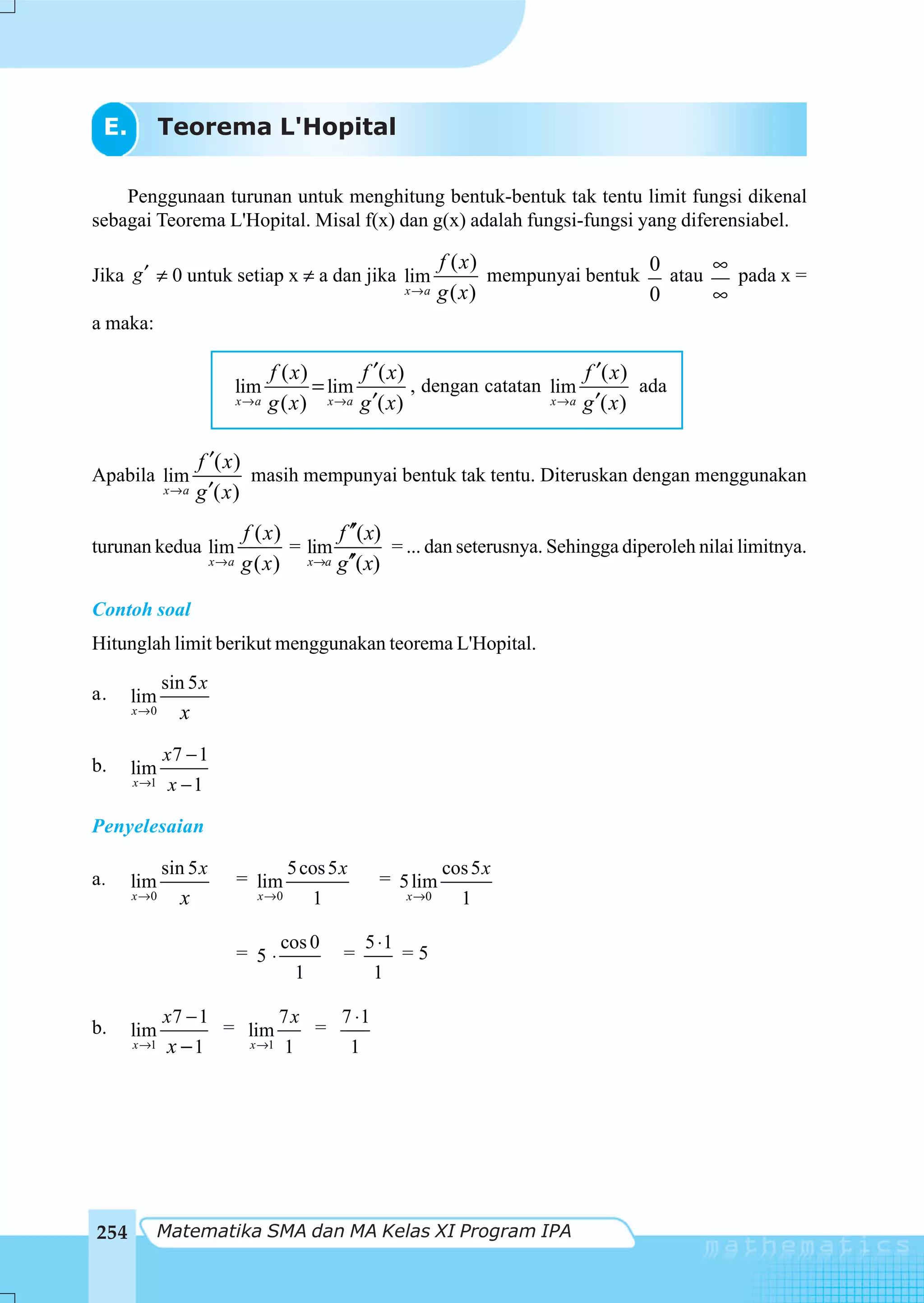 E.          Teorema L'Hopital

    Penggunaan turunan untuk menghitung bentuk-bentuk tak tentu limit fungsi dikenal
sebagai Teorema L'Hopital. Misal f(x) dan g(x) adalah fungsi-fungsi yang diferensiabel.

                                                                     f ( x)                  0      ∞
Jika g ′ ≠ 0 untuk setiap x ≠ a dan jika lim                                mempunyai bentuk   atau   pada x =
                                                              x→a    g ( x)                  0      ∞
a maka:

                                   f ( x)       f ′( x)                        f ′( x )
                             lim          = lim         , dengan catatan lim            ada
                             x→a   g ( x ) x →a g ′( x)                  x → a g ′( x )




                   f ′( x )
Apabila lim                 masih mempunyai bentuk tak tentu. Diteruskan dengan menggunakan
             x→a   g ′( x )
                             f ( x)       f ′′( x)
turunan kedua lim                   = lim          = ... dan seterusnya. Sehingga diperoleh nilai limitnya.
                       x→a   g ( x ) x→a g′′( x)

Contoh soal
Hitunglah limit berikut menggunakan teorema L'Hopital.
             sin 5 x
a.    lim
      x →0     x
             x7 − 1
b.    lim
      x →1    x −1

Penyelesaian

             sin 5 x                  5 cos 5 x                      cos 5 x
a.    lim                    = lim                       = 5 lim
      x →0     x               x →0           1               x →0     1

                                     cos 0             5 ⋅1
                             = 5⋅                 =           =5
                                          1              1

             x7 − 1                  7x           7 ⋅1
b.    lim               = lim                 =
      x →1    x −1            x →1    1            1




254          Matematika SMA dan MA Kelas XI Program IPA
 