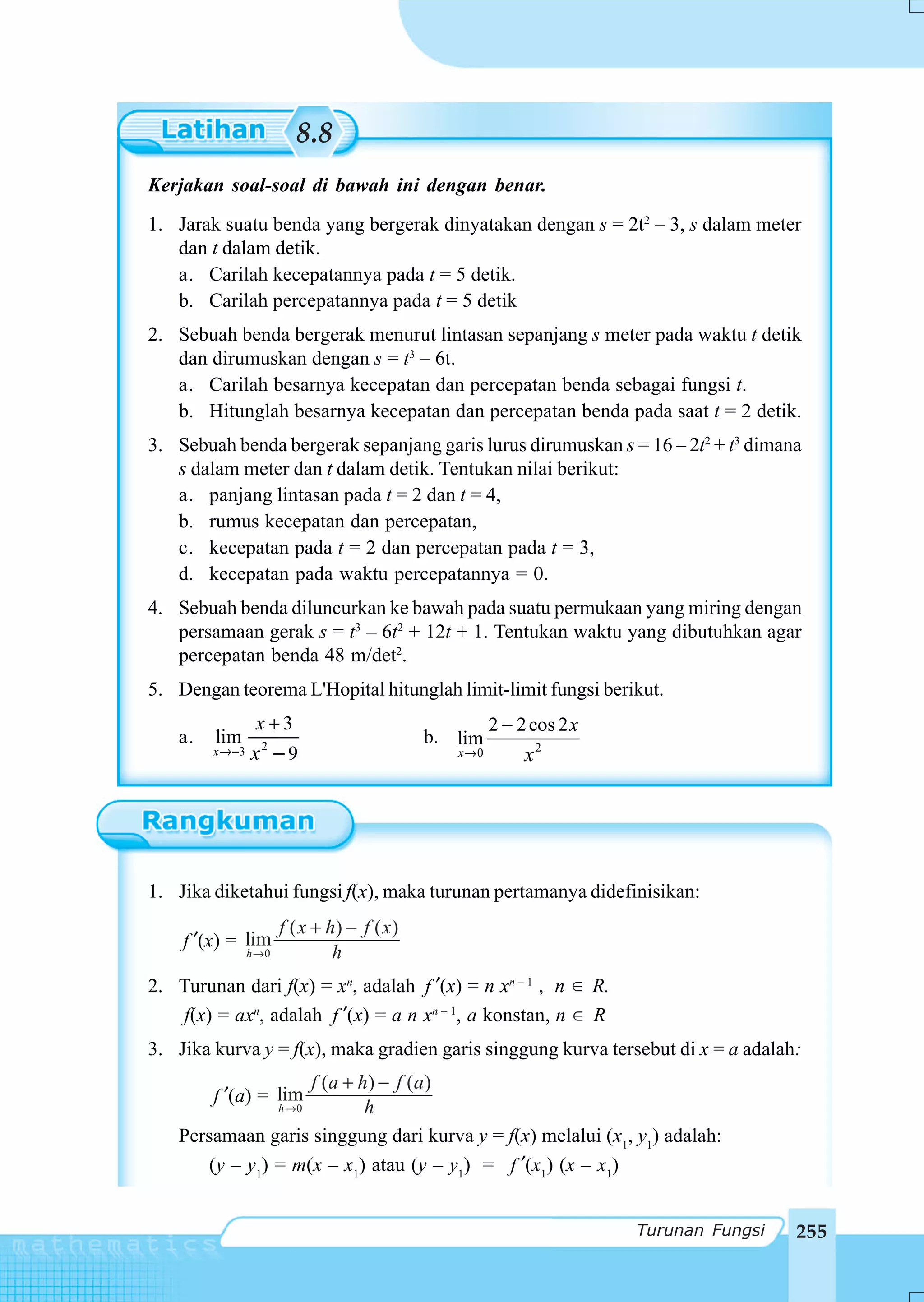 8.8
Kerjakan soal-soal di bawah ini dengan benar.
1. Jarak suatu benda yang bergerak dinyatakan dengan s = 2t2 – 3, s dalam meter
   dan t dalam detik.
   a. Carilah kecepatannya pada t = 5 detik.
   b. Carilah percepatannya pada t = 5 detik
2. Sebuah benda bergerak menurut lintasan sepanjang s meter pada waktu t detik
   dan dirumuskan dengan s = t3 – 6t.
   a. Carilah besarnya kecepatan dan percepatan benda sebagai fungsi t.
   b. Hitunglah besarnya kecepatan dan percepatan benda pada saat t = 2 detik.
3. Sebuah benda bergerak sepanjang garis lurus dirumuskan s = 16 – 2t2 + t3 dimana
   s dalam meter dan t dalam detik. Tentukan nilai berikut:
   a. panjang lintasan pada t = 2 dan t = 4,
   b. rumus kecepatan dan percepatan,
   c. kecepatan pada t = 2 dan percepatan pada t = 3,
   d. kecepatan pada waktu percepatannya = 0.
4. Sebuah benda diluncurkan ke bawah pada suatu permukaan yang miring dengan
   persamaan gerak s = t3 – 6t2 + 12t + 1. Tentukan waktu yang dibutuhkan agar
   percepatan benda 48 m/det2.
5. Dengan teorema L'Hopital hitunglah limit-limit fungsi berikut.
                 x+3                                    2 − 2 cos 2 x
   a.   lim       2
                                              b. lim
        x →−3   x −9                             x →0        x2




1. Jika diketahui fungsi f(x), maka turunan pertamanya didefinisikan:
                       f ( x + h) − f ( x )
    f ′(x) = lim
                h →0            h
2. Turunan dari f(x) = xn, adalah f ′(x) = n xn – 1 , n ∈ R.
   f(x) = axn, adalah f ′(x) = a n xn – 1, a konstan, n ∈ R
3. Jika kurva y = f(x), maka gradien garis singgung kurva tersebut di x = a adalah:
                   f (a + h ) − f ( a )
        f ′(a) = lim
                 h →0      h
   Persamaan garis singgung dari kurva y = f(x) melalui (x1, y1) adalah:
      (y – y1) = m(x – x1) atau (y – y1) = f ′(x1) (x – x1)


                                                                        Turunan Fungsi   255
 
