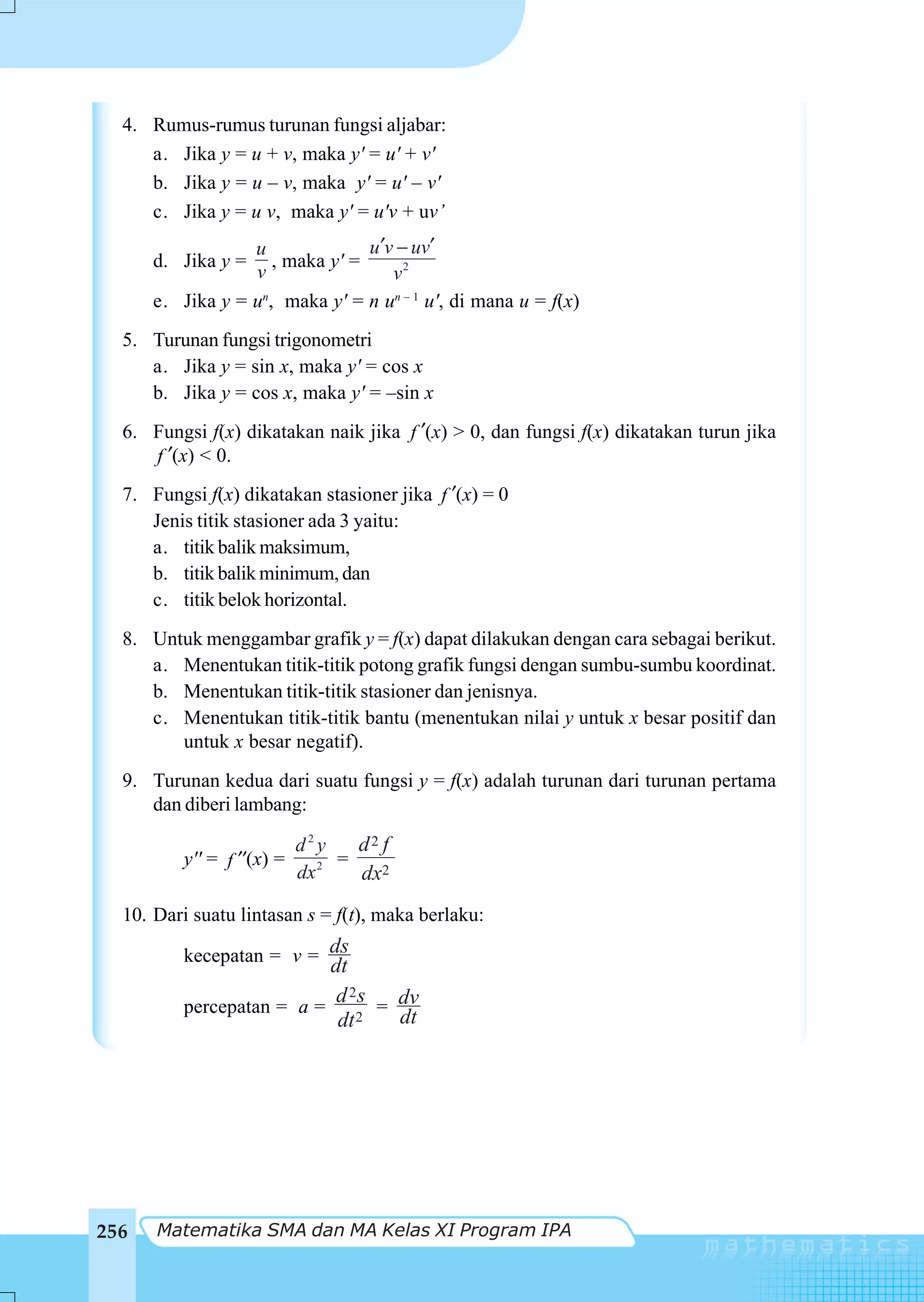 4. Rumus-rumus turunan fungsi aljabar:
     a. Jika y = u + v, maka y' = u' + v'
     b. Jika y = u – v, maka y' = u' – v'
     c. Jika y = u v, maka y' = u'v + uv’
                  u              u ′v − uv′
      d. Jika y =    , maka y' =
                  v                  v2
      e. Jika y = un, maka y' = n un – 1 u', di mana u = f(x)
  5. Turunan fungsi trigonometri
     a. Jika y = sin x, maka y' = cos x
     b. Jika y = cos x, maka y' = –sin x
  6. Fungsi f(x) dikatakan naik jika f ′(x) > 0, dan fungsi f(x) dikatakan turun jika
     f ′(x) < 0.
  7. Fungsi f(x) dikatakan stasioner jika f ′(x) = 0
     Jenis titik stasioner ada 3 yaitu:
     a. titik balik maksimum,
     b. titik balik minimum, dan
     c. titik belok horizontal.
  8. Untuk menggambar grafik y = f(x) dapat dilakukan dengan cara sebagai berikut.
     a. Menentukan titik-titik potong grafik fungsi dengan sumbu-sumbu koordinat.
     b. Menentukan titik-titik stasioner dan jenisnya.
     c. Menentukan titik-titik bantu (menentukan nilai y untuk x besar positif dan
        untuk x besar negatif).
  9. Turunan kedua dari suatu fungsi y = f(x) adalah turunan dari turunan pertama
     dan diberi lambang:

                         d2y    d2 f
         y'' = f ′′(x) =    2 =
                         dx     dx2
  10. Dari suatu lintasan s = f(t), maka berlaku:

         kecepatan = v = ds
                          dt
                           d 2s = dv
         percepatan = a =
                           dt 2   dt




256   Matematika SMA dan MA Kelas XI Program IPA
 