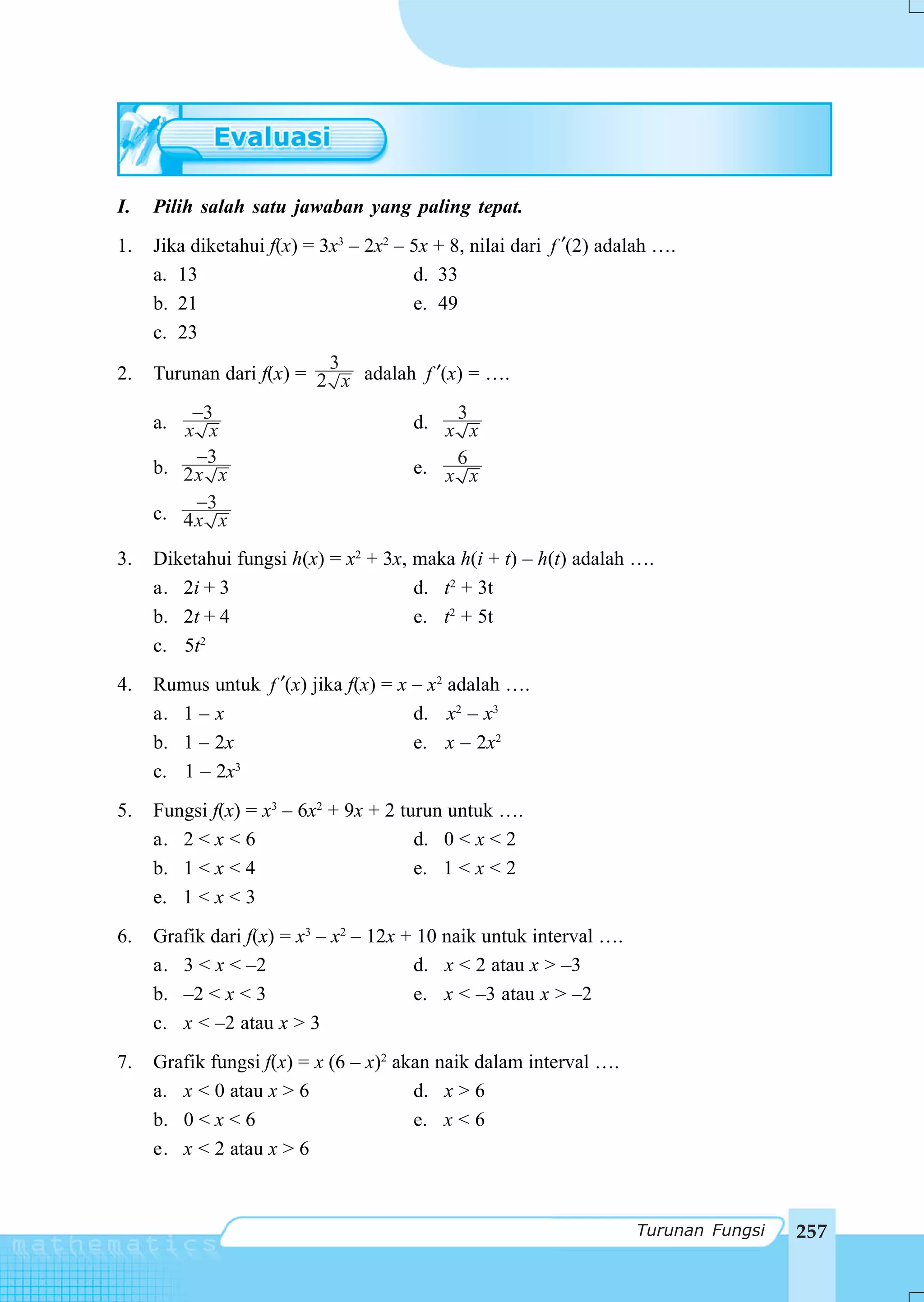I.   Pilih salah satu jawaban yang paling tepat.
1.   Jika diketahui f(x) = 3x3 – 2x2 – 5x + 8, nilai dari f ′(2) adalah ….
     a. 13                             d. 33
     b. 21                             e. 49
     c. 23
                          3
2.   Turunan dari f(x) = 2 x adalah f ′(x) = ….

     a. x−3x                           d. x 3 x
         −3
     b. 2x x                           e. x 6 x
         −3
     c. 4x x

3.   Diketahui fungsi h(x) = x2 + 3x, maka h(i + t) – h(t) adalah ….
     a. 2i + 3                        d. t2 + 3t
     b. 2t + 4                        e. t2 + 5t
     c. 5t2
4.   Rumus untuk f ′(x) jika f(x) = x – x2 adalah ….
     a. 1 – x                         d. x2 – x3
     b. 1 – 2x                        e. x – 2x2
     c. 1 – 2x 3


5.   Fungsi f(x) = x3 – 6x2 + 9x + 2 turun untuk ….
     a. 2 < x < 6                      d. 0 < x < 2
     b. 1 < x < 4                      e. 1 < x < 2
     e. 1 < x < 3
6.   Grafik dari f(x) = x3 – x2 – 12x + 10 naik untuk interval ….
     a. 3 < x < –2                     d. x < 2 atau x > –3
     b. –2 < x < 3                     e. x < –3 atau x > –2
     c. x < –2 atau x > 3
7.   Grafik fungsi f(x) = x (6 – x)2 akan naik dalam interval ….
     a. x < 0 atau x > 6               d. x > 6
     b. 0 < x < 6                      e. x < 6
     e. x < 2 atau x > 6



                                                                    Turunan Fungsi   257
 