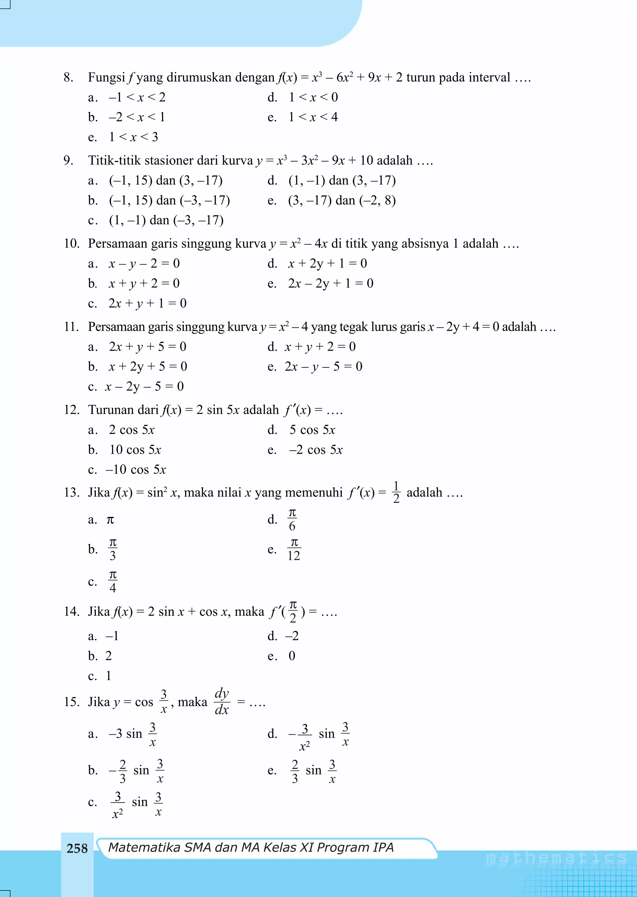 8.   Fungsi f yang dirumuskan dengan f(x) = x3 – 6x2 + 9x + 2 turun pada interval ….
     a. –1 < x < 2                 d. 1 < x < 0
     b. –2 < x < 1                 e. 1 < x < 4
     e. 1 < x < 3
9.    Titik-titik stasioner dari kurva y = x3 – 3x2 – 9x + 10 adalah ….
      a. (–1, 15) dan (3, –17)           d. (1, –1) dan (3, –17)
      b. (–1, 15) dan (–3, –17)          e. (3, –17) dan (–2, 8)
      c. (1, –1) dan (–3, –17)
10. Persamaan garis singgung kurva y = x2 – 4x di titik yang absisnya 1 adalah ….
    a. x – y – 2 = 0              d. x + 2y + 1 = 0
    b. x + y + 2 = 0              e. 2x – 2y + 1 = 0
    c. 2x + y + 1 = 0
11. Persamaan garis singgung kurva y = x2 – 4 yang tegak lurus garis x – 2y + 4 = 0 adalah ….
    a. 2x + y + 5 = 0               d. x + y + 2 = 0
    b. x + 2y + 5 = 0               e. 2x – y – 5 = 0
    c. x – 2y – 5 = 0
12. Turunan dari f(x) = 2 sin 5x adalah f ′(x) = ….
    a. 2 cos 5x                      d. 5 cos 5x
    b. 10 cos 5x                     e. –2 cos 5x
    c. –10 cos 5x
13. Jika f(x) = sin2 x, maka nilai x yang memenuhi f ′(x) = 1 adalah ….
                                                            2
                                          π
    a. π                               d. 6
        π                                  π
    b. 3                               e. 12
        π
    c. 4
                                           π
14. Jika f(x) = 2 sin x + cos x, maka f ′( ) = ….
                                           2
    a. –1                              d. –2
    b. 2                               e. 0
    c. 1
                   3        dy
15. Jika y = cos x , maka        = ….
                            dx
    a. –3 sin 3                        d. – 3 sin 3
                x                            x2   x

    b. – 2 sin 3                       e. 2 sin 3
          3       x                        3    x
    c. 3 sin 3
         x2       x

258      Matematika SMA dan MA Kelas XI Program IPA
 