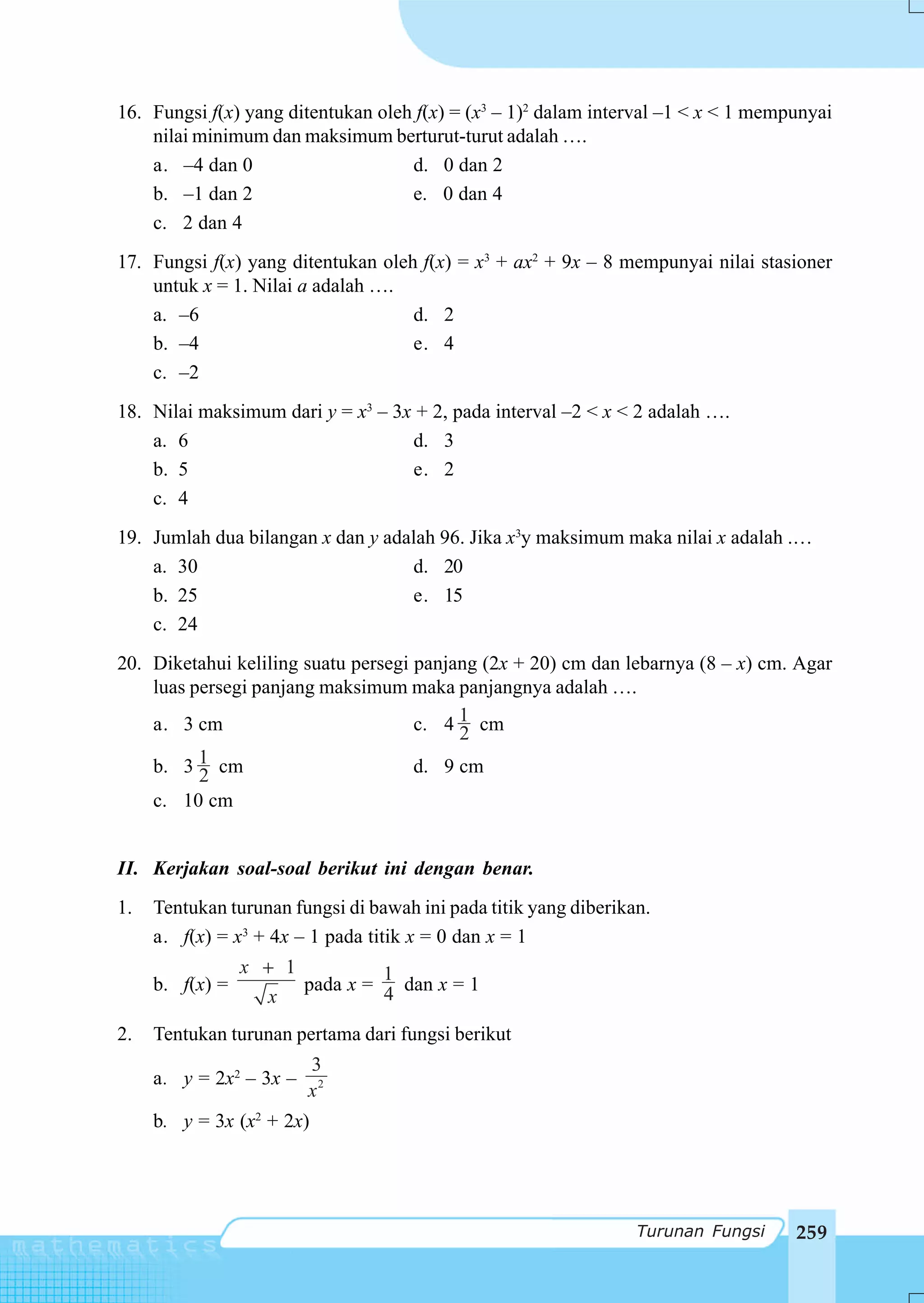 16. Fungsi f(x) yang ditentukan oleh f(x) = (x3 – 1)2 dalam interval –1 < x < 1 mempunyai
    nilai minimum dan maksimum berturut-turut adalah ….
    a. –4 dan 0                     d. 0 dan 2
    b. –1 dan 2                     e. 0 dan 4
    c. 2 dan 4
17. Fungsi f(x) yang ditentukan oleh f(x) = x3 + ax2 + 9x – 8 mempunyai nilai stasioner
    untuk x = 1. Nilai a adalah ….
    a. –6                           d. 2
    b. –4                           e. 4
    c. –2
18. Nilai maksimum dari y = x3 – 3x + 2, pada interval –2 < x < 2 adalah ….
    a. 6                           d. 3
    b. 5                           e. 2
    c. 4
19. Jumlah dua bilangan x dan y adalah 96. Jika x3y maksimum maka nilai x adalah .…
    a. 30                          d. 20
    b. 25                          e. 15
    c. 24
20. Diketahui keliling suatu persegi panjang (2x + 20) cm dan lebarnya (8 – x) cm. Agar
    luas persegi panjang maksimum maka panjangnya adalah ….
    a. 3 cm                          c. 4 1 cm
                                          2
    b. 3 21 cm                       d. 9 cm
    c. 10 cm


II. Kerjakan soal-soal berikut ini dengan benar.
1.   Tentukan turunan fungsi di bawah ini pada titik yang diberikan.
     a. f(x) = x3 + 4x – 1 pada titik x = 0 dan x = 1
                 x + 1          1
     b. f(x) =         pada x = 4 dan x = 1
                   x
2.   Tentukan turunan pertama dari fungsi berikut
                         3
     a. y = 2x2 – 3x –
                         x2
     b. y = 3x (x2 + 2x)




                                                                  Turunan Fungsi    259
 