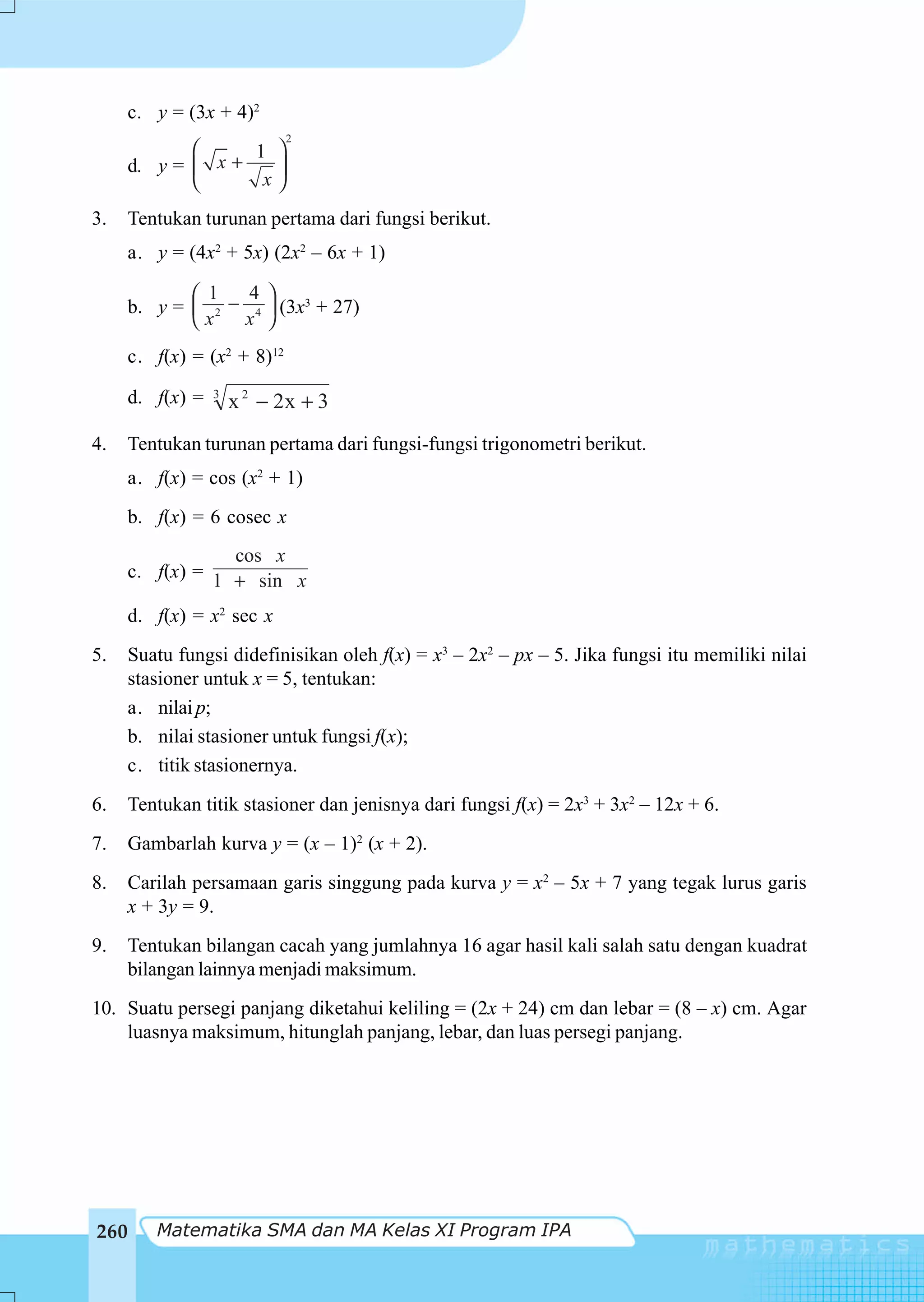 c. y = (3x + 4)2
                             2
            ⎛     1 ⎞
     d. y = ⎜ x +   ⎟
            ⎝      x⎠
3.    Tentukan turunan pertama dari fungsi berikut.
     a. y = (4x2 + 5x) (2x2 – 6x + 1)

             ⎛ 1   4⎞
      b. y = ⎜ 2 − 4 ⎟ (3x3 + 27)
             ⎝x   x ⎠
      c. f(x) = (x2 + 8)12

     d. f(x) =   3
                     x 2 − 2x + 3
4.   Tentukan turunan pertama dari fungsi-fungsi trigonometri berikut.
     a. f(x) = cos (x2 + 1)
     b. f(x) = 6 cosec x
                 cos x
     c. f(x) = 1 + sin x

     d. f(x) = x2 sec x
5.   Suatu fungsi didefinisikan oleh f(x) = x3 – 2x2 – px – 5. Jika fungsi itu memiliki nilai
     stasioner untuk x = 5, tentukan:
     a. nilai p;
     b. nilai stasioner untuk fungsi f(x);
     c. titik stasionernya.
6.    Tentukan titik stasioner dan jenisnya dari fungsi f(x) = 2x3 + 3x2 – 12x + 6.
7.    Gambarlah kurva y = (x – 1)2 (x + 2).
8.    Carilah persamaan garis singgung pada kurva y = x2 – 5x + 7 yang tegak lurus garis
      x + 3y = 9.
9.    Tentukan bilangan cacah yang jumlahnya 16 agar hasil kali salah satu dengan kuadrat
      bilangan lainnya menjadi maksimum.
10. Suatu persegi panjang diketahui keliling = (2x + 24) cm dan lebar = (8 – x) cm. Agar
    luasnya maksimum, hitunglah panjang, lebar, dan luas persegi panjang.




260      Matematika SMA dan MA Kelas XI Program IPA
 
