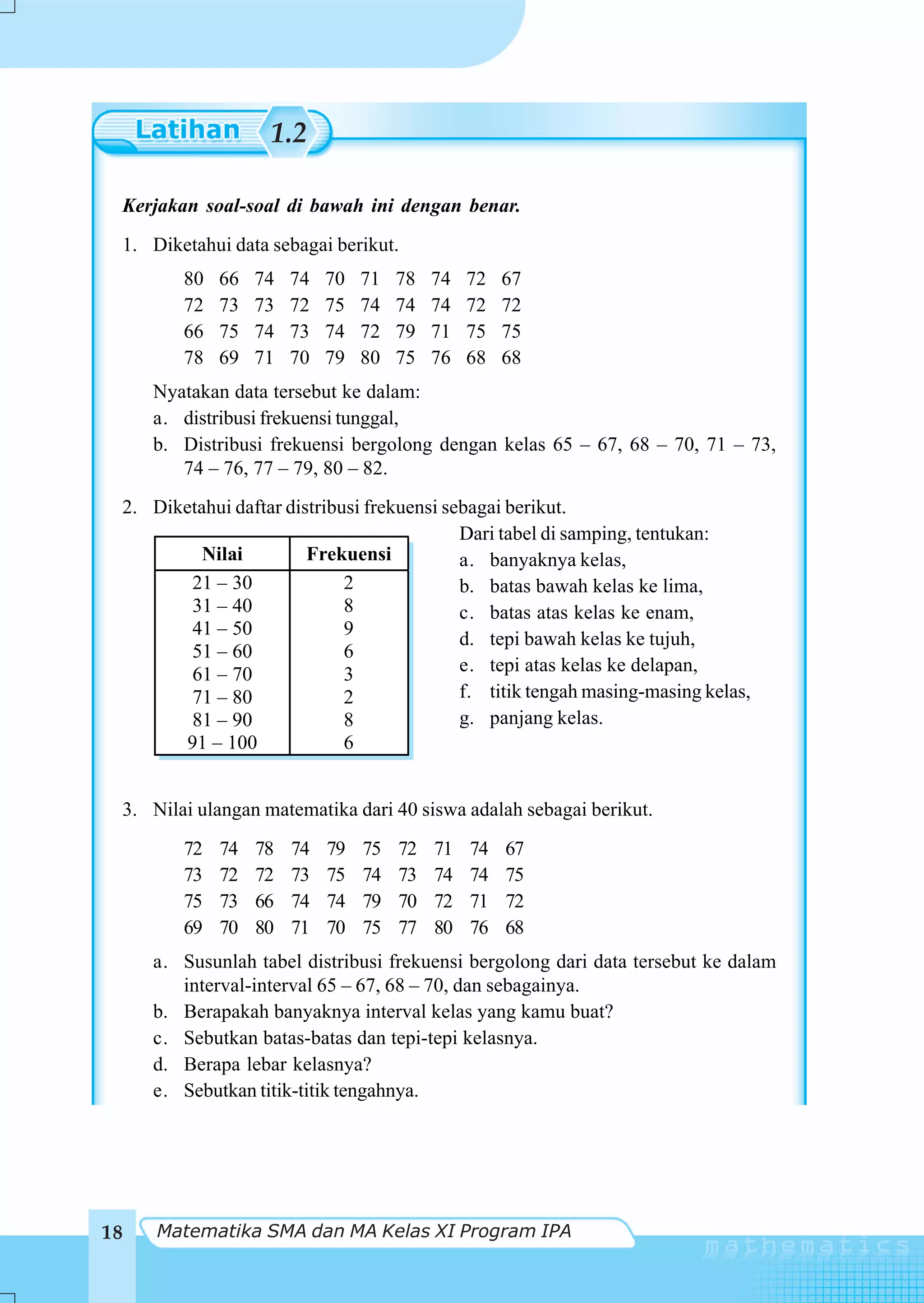 1.2

 Kerjakan soal-soal di bawah ini dengan benar.
 1. Diketahui data sebagai berikut.
        80   66   74   74   70   71   78   74   72   67
        72   73   73   72   75   74   74   74   72   72
        66   75   74   73   74   72   79   71   75   75
        78   69   71   70   79   80   75   76   68   68
     Nyatakan data tersebut ke dalam:
     a. distribusi frekuensi tunggal,
     b. Distribusi frekuensi bergolong dengan kelas 65 – 67, 68 – 70, 71 – 73,
        74 – 76, 77 – 79, 80 – 82.
 2. Diketahui daftar distribusi frekuensi sebagai berikut.
                                            Dari tabel di samping, tentukan:
          Nilai         Frekuensi           a. banyaknya kelas,
        21 – 30              2              b. batas bawah kelas ke lima,
        31 – 40              8              c. batas atas kelas ke enam,
        41 – 50              9
                                            d. tepi bawah kelas ke tujuh,
        51 – 60              6
        61 – 70              3              e. tepi atas kelas ke delapan,
        71 – 80              2              f. titik tengah masing-masing kelas,
        81 – 90              8              g. panjang kelas.
        91 – 100             6


 3. Nilai ulangan matematika dari 40 siswa adalah sebagai berikut.
        72   74   78   74   79   75   72   71   74   67
        73   72   72   73   75   74   73   74   74   75
        75   73   66   74   74   79   70   72   71   72
        69   70   80   71   70   75   77   80   76   68
     a. Susunlah tabel distribusi frekuensi bergolong dari data tersebut ke dalam
        interval-interval 65 – 67, 68 – 70, dan sebagainya.
     b. Berapakah banyaknya interval kelas yang kamu buat?
     c. Sebutkan batas-batas dan tepi-tepi kelasnya.
     d. Berapa lebar kelasnya?
     e. Sebutkan titik-titik tengahnya.




18   Matematika SMA dan MA Kelas XI Program IPA
 