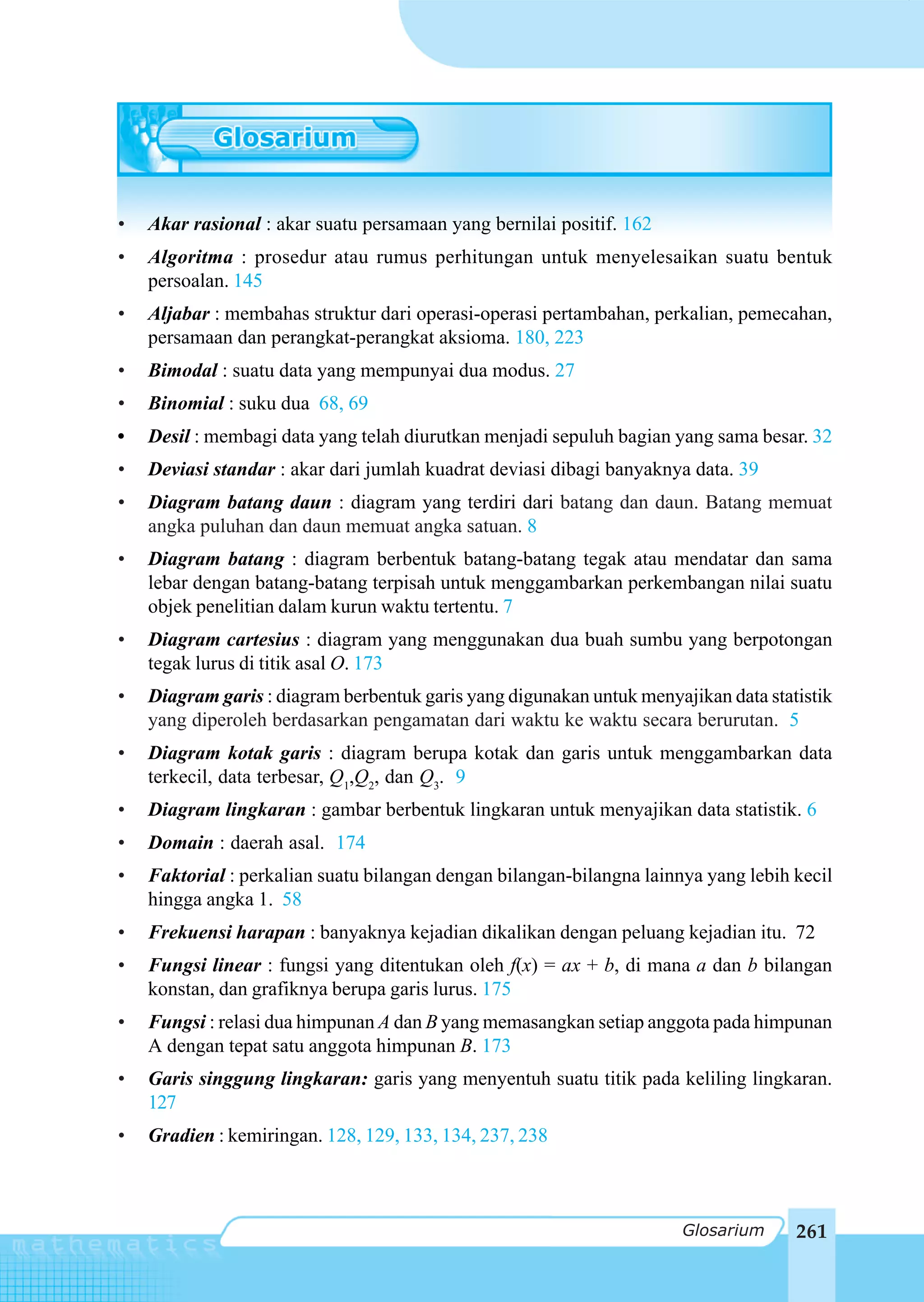 Glosarium



•   Akar rasional : akar suatu persamaan yang bernilai positif. 162
•   Algoritma : prosedur atau rumus perhitungan untuk menyelesaikan suatu bentuk
    persoalan. 145
•   Aljabar : membahas struktur dari operasi-operasi pertambahan, perkalian, pemecahan,
    persamaan dan perangkat-perangkat aksioma. 180, 223
•   Bimodal : suatu data yang mempunyai dua modus. 27
•   Binomial : suku dua 68, 69
•   Desil : membagi data yang telah diurutkan menjadi sepuluh bagian yang sama besar. 32
•   Deviasi standar : akar dari jumlah kuadrat deviasi dibagi banyaknya data. 39
•   Diagram batang daun : diagram yang terdiri dari batang dan daun. Batang memuat
    angka puluhan dan daun memuat angka satuan. 8
•   Diagram batang : diagram berbentuk batang-batang tegak atau mendatar dan sama
    lebar dengan batang-batang terpisah untuk menggambarkan perkembangan nilai suatu
    objek penelitian dalam kurun waktu tertentu. 7
•   Diagram cartesius : diagram yang menggunakan dua buah sumbu yang berpotongan
    tegak lurus di titik asal O. 173
•   Diagram garis : diagram berbentuk garis yang digunakan untuk menyajikan data statistik
    yang diperoleh berdasarkan pengamatan dari waktu ke waktu secara berurutan. 5
•   Diagram kotak garis : diagram berupa kotak dan garis untuk menggambarkan data
    terkecil, data terbesar, Q1,Q2, dan Q3. 9
•   Diagram lingkaran : gambar berbentuk lingkaran untuk menyajikan data statistik. 6
•   Domain : daerah asal. 174
•   Faktorial : perkalian suatu bilangan dengan bilangan-bilangna lainnya yang lebih kecil
    hingga angka 1. 58
•   Frekuensi harapan : banyaknya kejadian dikalikan dengan peluang kejadian itu. 72
•   Fungsi linear : fungsi yang ditentukan oleh f(x) = ax + b, di mana a dan b bilangan
    konstan, dan grafiknya berupa garis lurus. 175
•   Fungsi : relasi dua himpunan A dan B yang memasangkan setiap anggota pada himpunan
    A dengan tepat satu anggota himpunan B. 173
•   Garis singgung lingkaran: garis yang menyentuh suatu titik pada keliling lingkaran.
    127
•   Gradien : kemiringan. 128, 129, 133, 134, 237, 238



                                                                       Glosarium     261
 