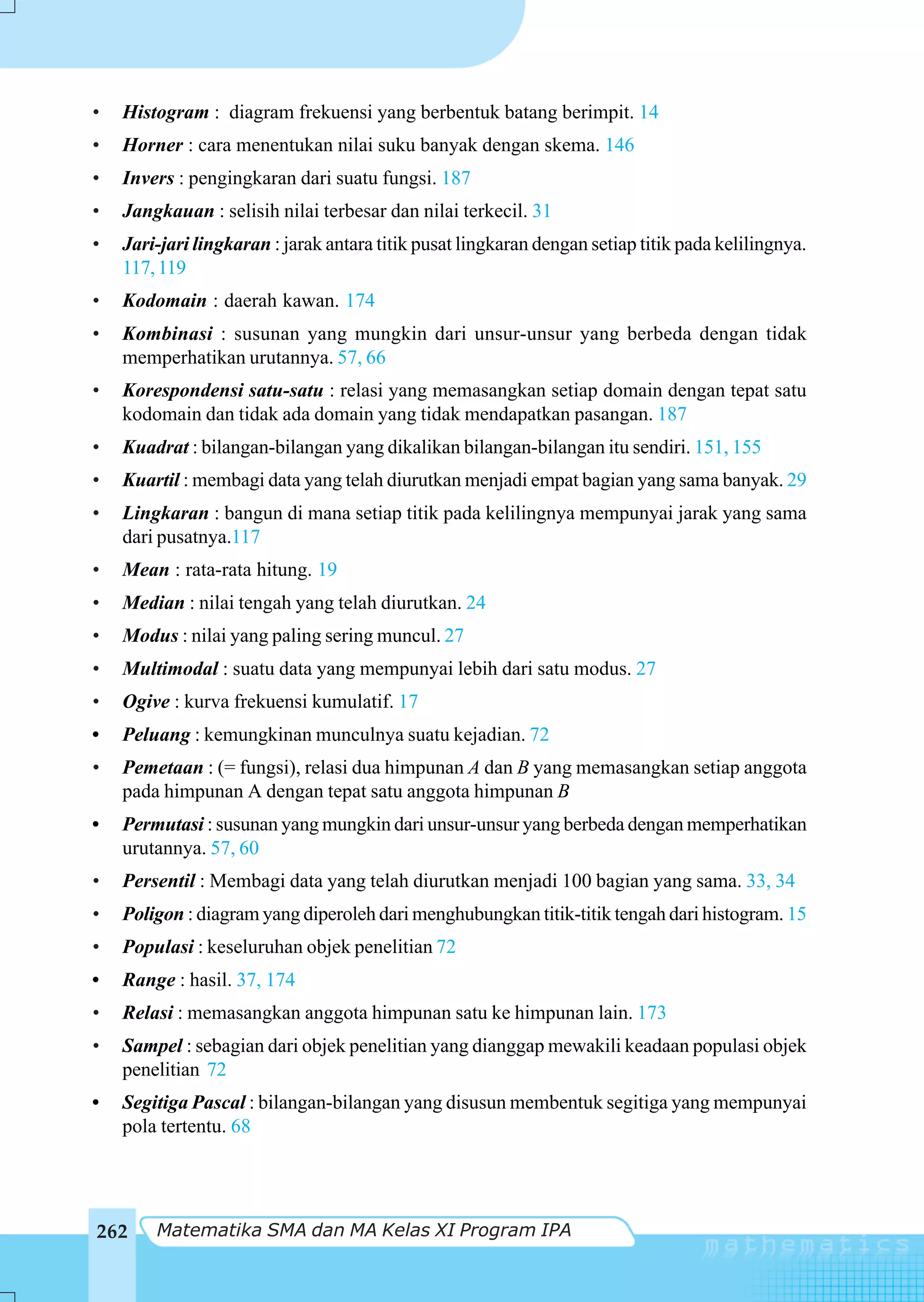 •   Histogram : diagram frekuensi yang berbentuk batang berimpit. 14
•   Horner : cara menentukan nilai suku banyak dengan skema. 146
•   Invers : pengingkaran dari suatu fungsi. 187
•   Jangkauan : selisih nilai terbesar dan nilai terkecil. 31
•   Jari-jari lingkaran : jarak antara titik pusat lingkaran dengan setiap titik pada kelilingnya.
    117, 119
•   Kodomain : daerah kawan. 174
•   Kombinasi : susunan yang mungkin dari unsur-unsur yang berbeda dengan tidak
    memperhatikan urutannya. 57, 66
•   Korespondensi satu-satu : relasi yang memasangkan setiap domain dengan tepat satu
    kodomain dan tidak ada domain yang tidak mendapatkan pasangan. 187
•   Kuadrat : bilangan-bilangan yang dikalikan bilangan-bilangan itu sendiri. 151, 155
•   Kuartil : membagi data yang telah diurutkan menjadi empat bagian yang sama banyak. 29
•   Lingkaran : bangun di mana setiap titik pada kelilingnya mempunyai jarak yang sama
    dari pusatnya.117
•   Mean : rata-rata hitung. 19
•   Median : nilai tengah yang telah diurutkan. 24
•   Modus : nilai yang paling sering muncul. 27
•   Multimodal : suatu data yang mempunyai lebih dari satu modus. 27
•   Ogive : kurva frekuensi kumulatif. 17
•   Peluang : kemungkinan munculnya suatu kejadian. 72
•   Pemetaan : (= fungsi), relasi dua himpunan A dan B yang memasangkan setiap anggota
    pada himpunan A dengan tepat satu anggota himpunan B
•   Permutasi : susunan yang mungkin dari unsur-unsur yang berbeda dengan memperhatikan
    urutannya. 57, 60
•   Persentil : Membagi data yang telah diurutkan menjadi 100 bagian yang sama. 33, 34
•   Poligon : diagram yang diperoleh dari menghubungkan titik-titik tengah dari histogram. 15
•   Populasi : keseluruhan objek penelitian 72
•   Range : hasil. 37, 174
•   Relasi : memasangkan anggota himpunan satu ke himpunan lain. 173
•   Sampel : sebagian dari objek penelitian yang dianggap mewakili keadaan populasi objek
    penelitian 72
•   Segitiga Pascal : bilangan-bilangan yang disusun membentuk segitiga yang mempunyai
    pola tertentu. 68




262     Matematika SMA dan MA Kelas XI Program IPA
 
