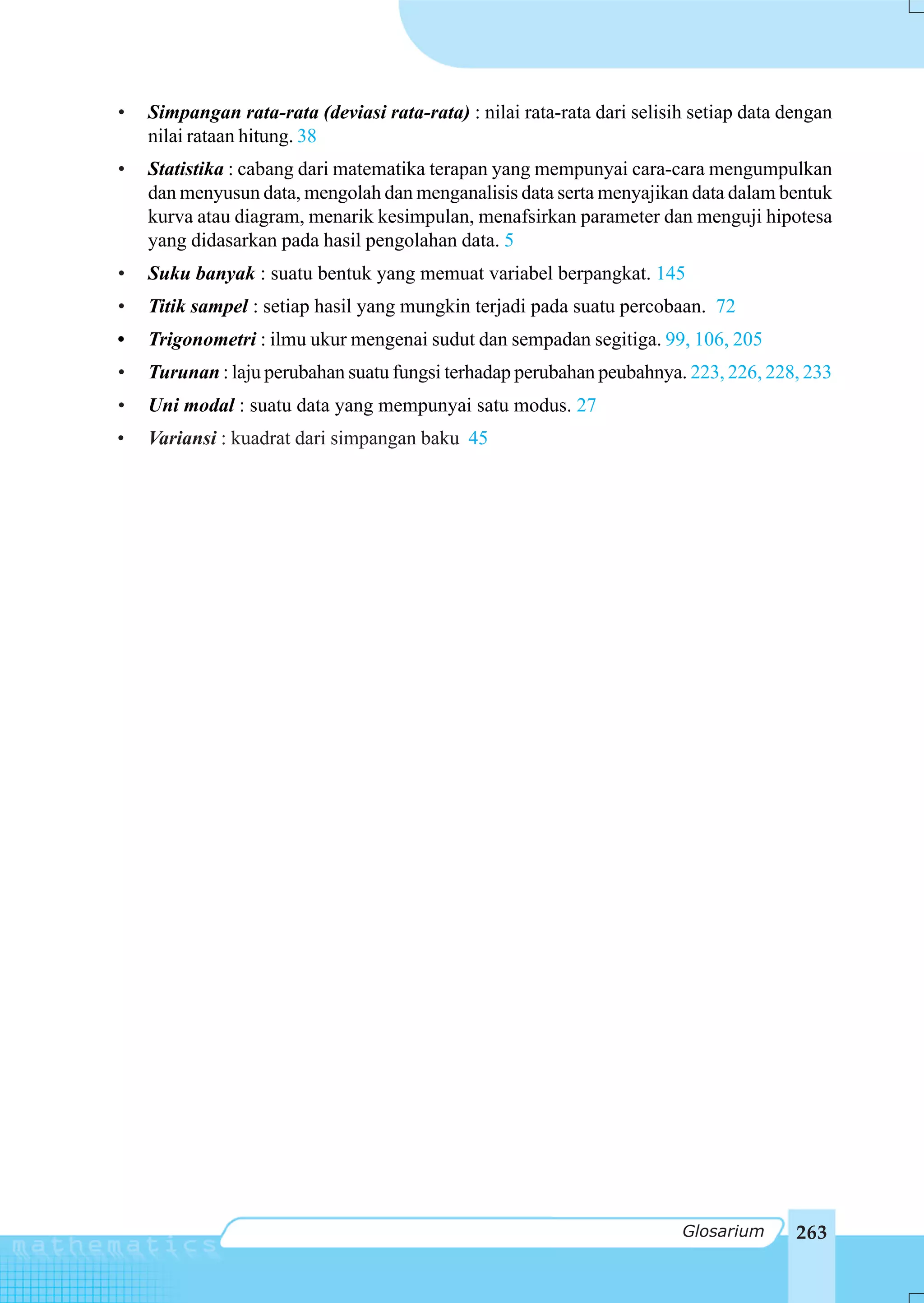 •   Simpangan rata-rata (deviasi rata-rata) : nilai rata-rata dari selisih setiap data dengan
    nilai rataan hitung. 38
•   Statistika : cabang dari matematika terapan yang mempunyai cara-cara mengumpulkan
    dan menyusun data, mengolah dan menganalisis data serta menyajikan data dalam bentuk
    kurva atau diagram, menarik kesimpulan, menafsirkan parameter dan menguji hipotesa
    yang didasarkan pada hasil pengolahan data. 5
•   Suku banyak : suatu bentuk yang memuat variabel berpangkat. 145
•   Titik sampel : setiap hasil yang mungkin terjadi pada suatu percobaan. 72
•   Trigonometri : ilmu ukur mengenai sudut dan sempadan segitiga. 99, 106, 205
•   Turunan : laju perubahan suatu fungsi terhadap perubahan peubahnya. 223, 226, 228, 233
•   Uni modal : suatu data yang mempunyai satu modus. 27
•   Variansi : kuadrat dari simpangan baku 45




                                                                         Glosarium      263
 