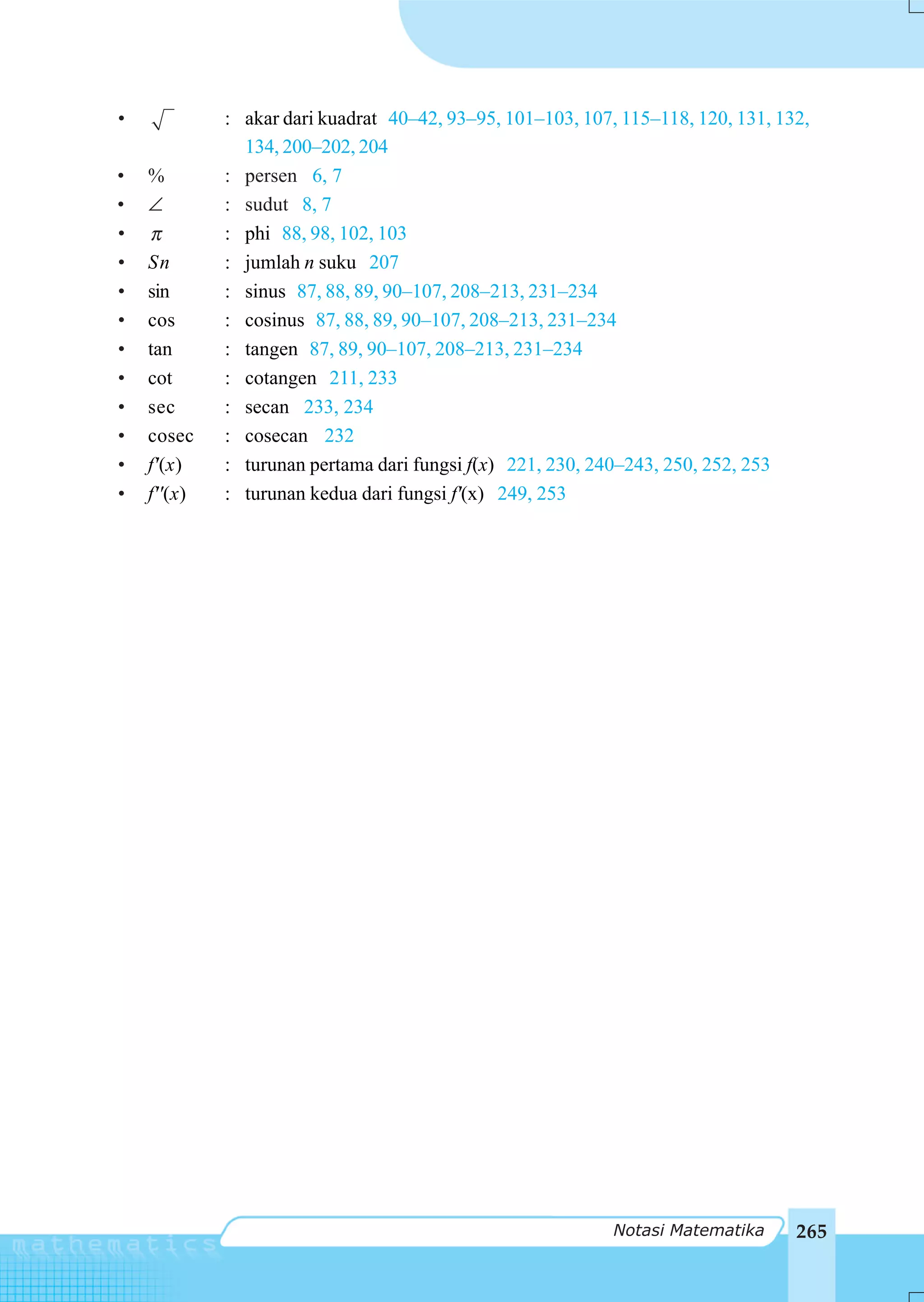 •            : akar dari kuadrat 40–42, 93–95, 101–103, 107, 115–118, 120, 131, 132,
               134, 200–202, 204
•   %        : persen 6, 7
•   ∠        : sudut 8, 7
•   π        : phi 88, 98, 102, 103
•   Sn       : jumlah n suku 207
•   sin      : sinus 87, 88, 89, 90–107, 208–213, 231–234
•   cos      : cosinus 87, 88, 89, 90–107, 208–213, 231–234
•   tan      : tangen 87, 89, 90–107, 208–213, 231–234
•   cot      : cotangen 211, 233
•   sec      : secan 233, 234
•   cosec    : cosecan 232
•   f'(x)    : turunan pertama dari fungsi f(x) 221, 230, 240–243, 250, 252, 253
•   f''(x)   : turunan kedua dari fungsi f'(x) 249, 253




                                                            Notasi Matematika     265
 