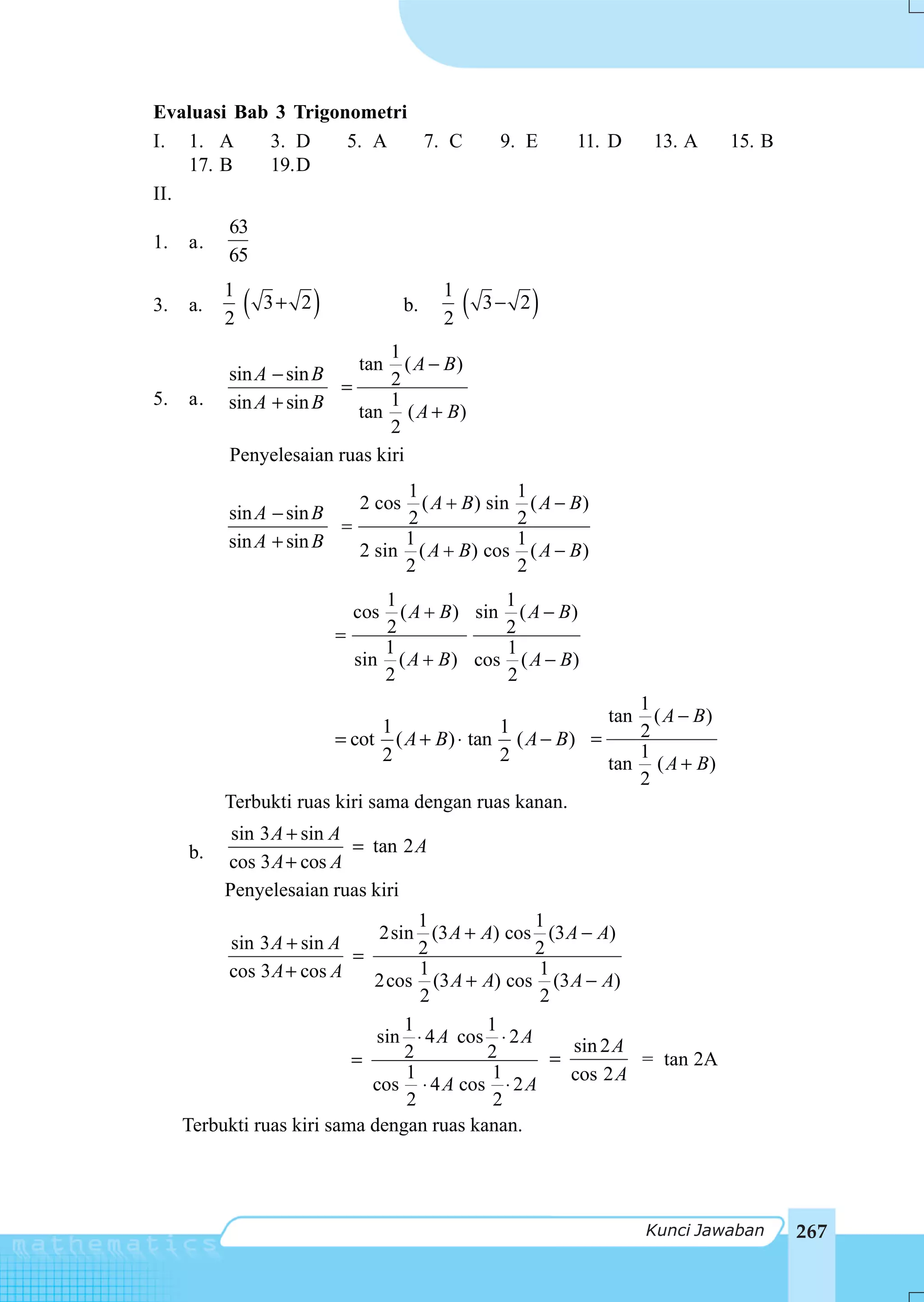 Evaluasi Bab 3 Trigonometri
I. 1. A     3. D     5. A   7. C                      9. E      11. D   13. A    15. B
    17. B   19.D
II.
          63
1.   a.
          65
          1                                  1
3.   a.
          2
              (   3+ 2   )              b.
                                             2
                                                 (   3− 2   )
                              1
                          tan ( A − B )
          sin A − sin B       2
                        =
5.   a.   sin A + sin B       1
                          tan ( A + B)
                              2
          Penyelesaian ruas kiri
                                1                      1
                                  ( A + B ) sin
                                2 cos                    ( A − B)
          sin A − sin B         2                      2
                        =
          sin A + sin B        1                       1
                          2 sin ( A + B) cos             ( A − B)
                               2                       2
                                  1              1
                               cos  ( A + B ) sin ( A − B )
                             =    2              2
                                  1              1
                               sin ( A + B ) cos ( A − B)
                                  2              2
                                                           1
                                                        tan ( A − B )
                               1            1              2
                        = cot ( A + B) ⋅ tan ( A − B) =
                               2            2              1
                                                        tan ( A + B)
                                                           2
          Terbukti ruas kiri sama dengan ruas kanan.
           sin 3 A + sin A
     b.                    = tan 2 A
          cos 3 A + cos A
          Penyelesaian ruas kiri
                                   1              1
                              2sin (3 A + A) cos (3 A − A)
          sin 3 A + sin A          2              2
                           =
          cos 3 A + cos A          1              1
                             2cos (3 A + A) cos (3 A − A)
                                   2               2
                                 1         1
                              sin ⋅ 4 A cos ⋅ 2 A     sin 2 A
                           =     2         2        =         = tan 2A
                                 1          1         cos 2 A
                             cos ⋅ 4 A cos ⋅ 2 A
                                 2          2
     Terbukti ruas kiri sama dengan ruas kanan.




                                                                        Kunci Jawaban    267
 