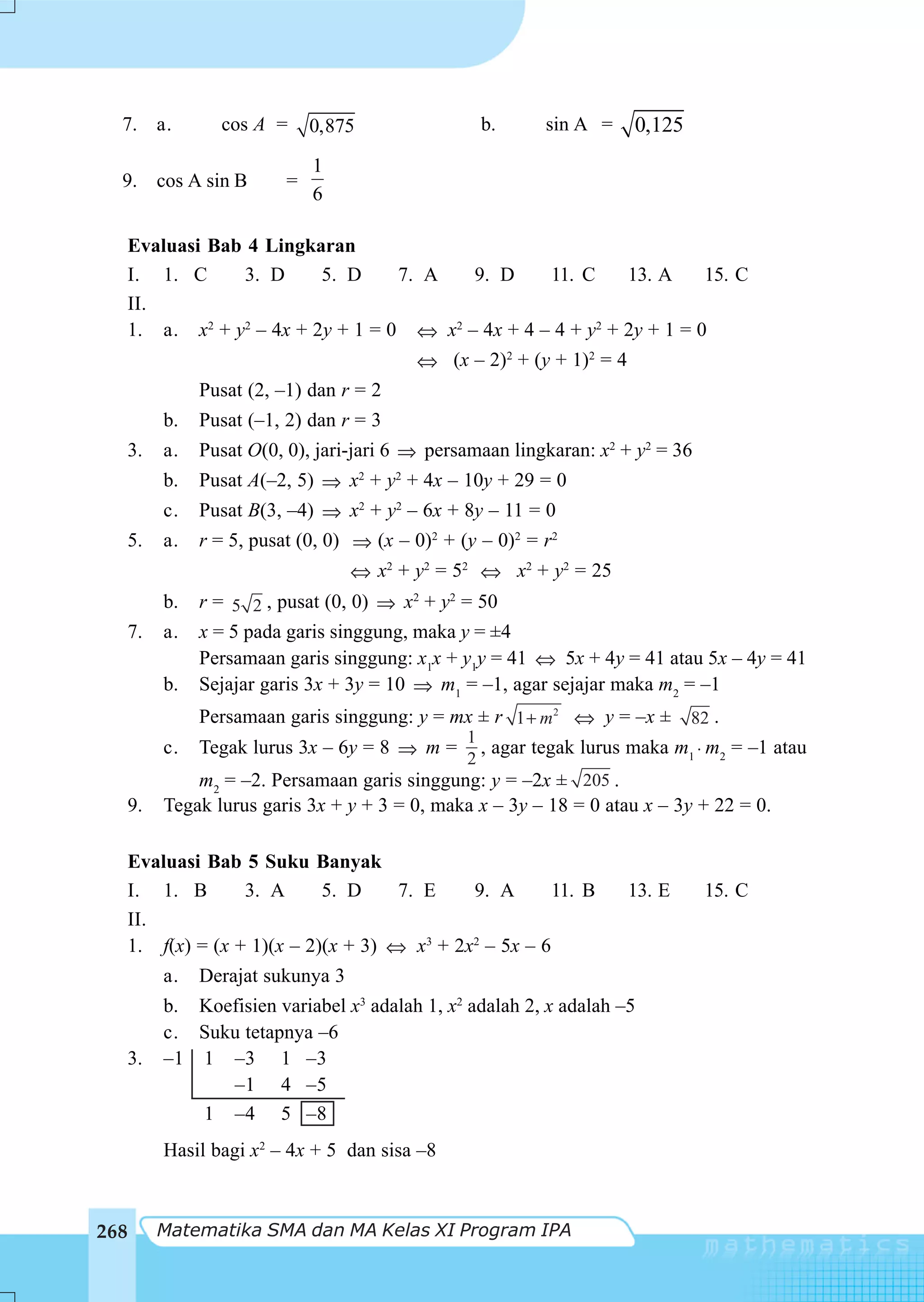 7. a.           cos A =      0,875                 b.    sin A =     0,125
                               1
  9. cos A sin B           =
                               6

  Evaluasi Bab 4 Lingkaran
  I. 1. C     3. D      5. D     7. A   9. D     11. C     13. A     15. C
  II.
  1. a. x2 + y2 – 4x + 2y + 1 = 0 ⇔ x2 – 4x + 4 – 4 + y2 + 2y + 1 = 0
                                           ⇔ (x – 2)2 + (y + 1)2 = 4
                Pusat (2, –1) dan r = 2
           b.   Pusat (–1, 2) dan r = 3
      3.   a.   Pusat O(0, 0), jari-jari 6 ⇒ persamaan lingkaran: x2 + y2 = 36
           b.   Pusat A(–2, 5) ⇒ x2 + y2 + 4x – 10y + 29 = 0
           c.   Pusat B(3, –4) ⇒ x2 + y2 – 6x + 8y – 11 = 0
      5.   a.   r = 5, pusat (0, 0) ⇒ (x – 0)2 + (y – 0)2 = r2
                                    ⇔ x2 + y2 = 52 ⇔ x2 + y2 = 25
           b.   r = 5 2 , pusat (0, 0) ⇒ x2 + y2 = 50
      7.   a.   x = 5 pada garis singgung, maka y = ±4
                Persamaan garis singgung: x1x + y1y = 41 ⇔ 5x + 4y = 41 atau 5x – 4y = 41
           b.   Sejajar garis 3x + 3y = 10 ⇒ m1 = –1, agar sejajar maka m2 = –1
                Persamaan garis singgung: y = mx ± r 1 + m2 ⇔ y = –x ± 82 .
                                               1
           c.   Tegak lurus 3x – 6y = 8 ⇒ m = , agar tegak lurus maka m1 ⋅ m2 = –1 atau
                                                 2
               m2 = –2. Persamaan garis singgung: y = –2x ± 205 .
  9.       Tegak lurus garis 3x + y + 3 = 0, maka x – 3y – 18 = 0 atau x – 3y + 22 = 0.

      Evaluasi Bab 5 Suku Banyak
      I. 1. B       3. A      5. D     7. E    9. A       11. B        13. E     15. C
      II.
      1. f(x) = (x + 1)(x – 2)(x + 3) ⇔ x3 + 2x2 – 5x – 6
           a.   Derajat sukunya 3
           b. Koefisien variabel x3 adalah 1, x2 adalah 2, x adalah –5
           c. Suku tetapnya –6
  3.       –1 1 –3 1 –3
                 –1 4 –5
              1 –4 5 –8
           Hasil bagi x2 – 4x + 5 dan sisa –8



268        Matematika SMA dan MA Kelas XI Program IPA
 