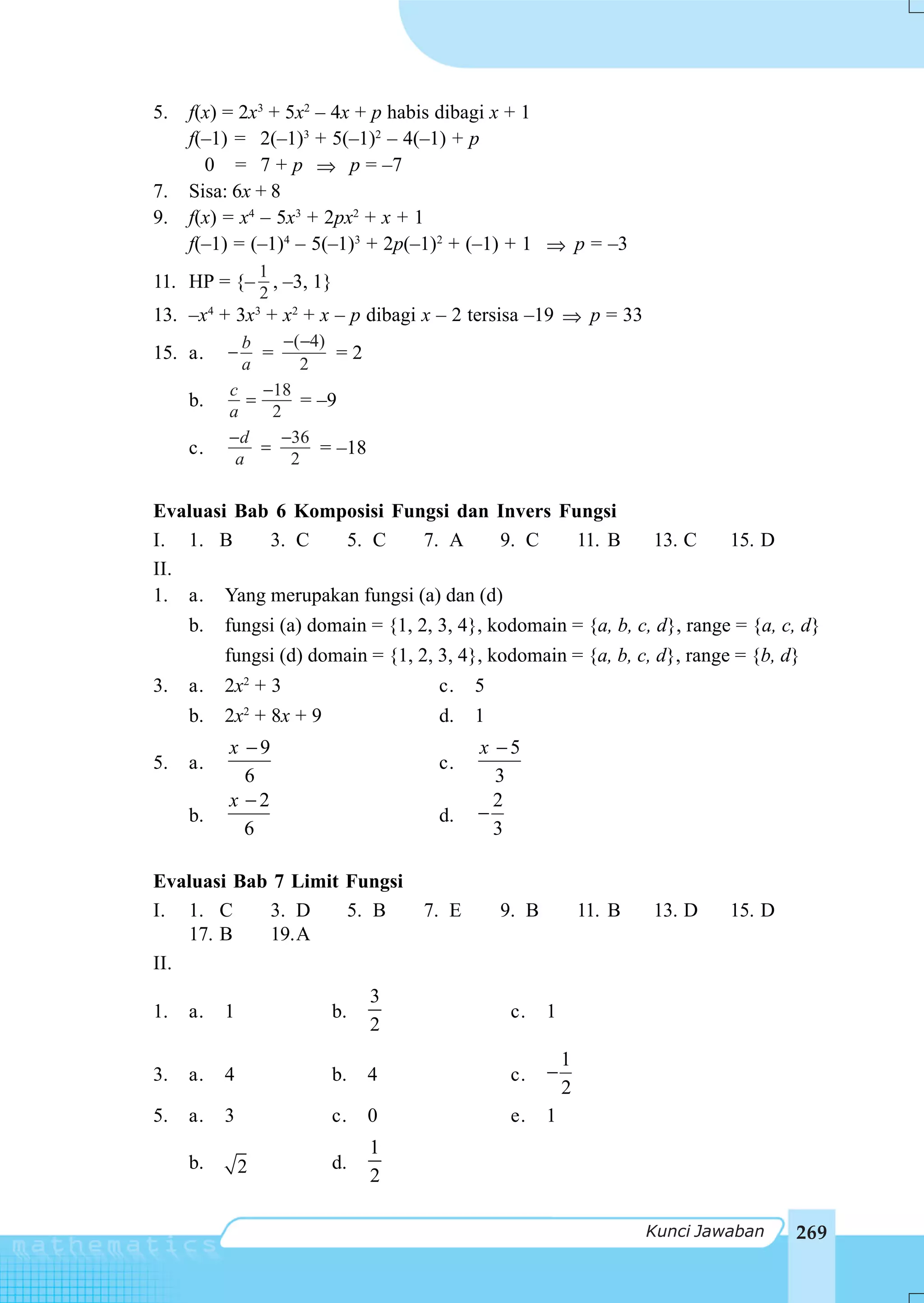 5.   f(x) = 2x3 + 5x2 – 4x + p habis dibagi x + 1
     f(–1) = 2(–1)3 + 5(–1)2 – 4(–1) + p
       0 = 7 + p ⇒ p = –7
7.   Sisa: 6x + 8
9.   f(x) = x4 – 5x3 + 2px2 + x + 1
     f(–1) = (–1)4 – 5(–1)3 + 2p(–1)2 + (–1) + 1 ⇒ p = –3
                  1
11. HP = {– , –3, 1}
                  2
13. –x4 + 3x3 + x2 + x – p dibagi x – 2 tersisa –19 ⇒ p = 33
            b      −(−4)
15. a.    −    =          =2
            a        2
          c −18
     b.      =        = –9
          a      2
          −d       −36
     c.        =        = –18
           a        2

Evaluasi Bab 6 Komposisi Fungsi dan Invers Fungsi
I. 1. B     3. C   5. C      7. A      9. C  11. B                    13. C    15. D
II.
1. a. Yang merupakan fungsi (a) dan (d)
     b.   fungsi (a) domain = {1, 2, 3, 4}, kodomain = {a, b, c, d}, range = {a, c, d}
          fungsi (d) domain = {1, 2, 3, 4}, kodomain = {a, b, c, d}, range = {b, d}
3.   a.   2x2 + 3                    c.    5
     b.   2x2 + 8x + 9               d.    1
          x −9                             x −5
5.   a.                              c.
            6                                3
          x −2                               2
     b.                              d.    −
            6                                3

Evaluasi Bab 7 Limit Fungsi
I. 1. C     3. D     5. B           7. E       9. B           11. B   13. D    15. D
    17. B   19.A
II.
                                3
1.   a.   1              b.                     c.    1
                                2
                                                          1
3.   a.   4              b.     4               c.    −
                                                          2
5.   a.   3              c.     0               e.    1
                                1
     b.       2          d.
                                2

                                                                      Kunci Jawaban    269
 