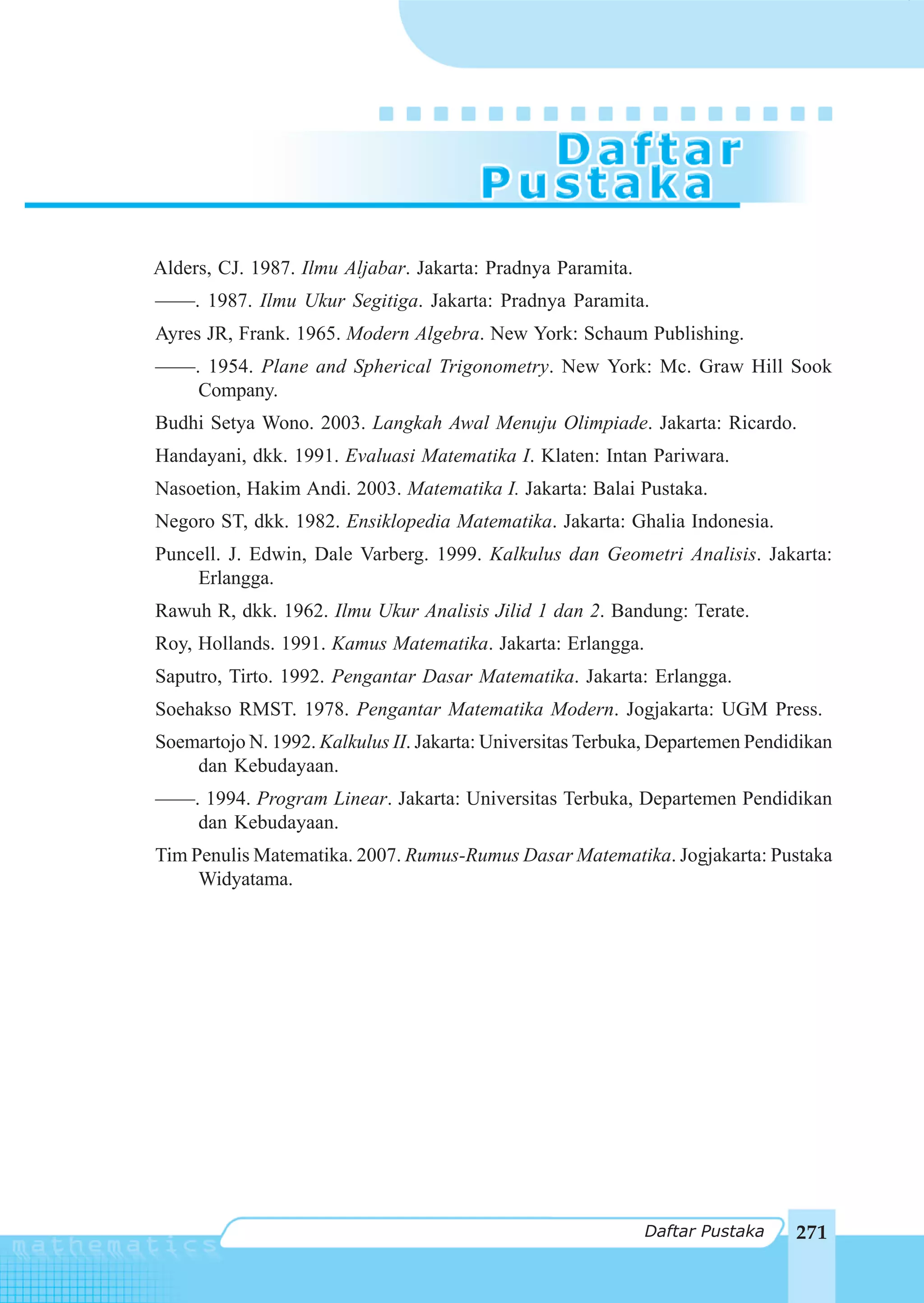 Daftar Pustaka




Alders, CJ. 1987. Ilmu Aljabar. Jakarta: Pradnya Paramita.
––––. 1987. Ilmu Ukur Segitiga. Jakarta: Pradnya Paramita.
Ayres JR, Frank. 1965. Modern Algebra. New York: Schaum Publishing.
––––. 1954. Plane and Spherical Trigonometry. New York: Mc. Graw Hill Sook
     Company.
Budhi Setya Wono. 2003. Langkah Awal Menuju Olimpiade. Jakarta: Ricardo.
Handayani, dkk. 1991. Evaluasi Matematika I. Klaten: Intan Pariwara.
Nasoetion, Hakim Andi. 2003. Matematika I. Jakarta: Balai Pustaka.
Negoro ST, dkk. 1982. Ensiklopedia Matematika. Jakarta: Ghalia Indonesia.
Puncell. J. Edwin, Dale Varberg. 1999. Kalkulus dan Geometri Analisis. Jakarta:
    Erlangga.
Rawuh R, dkk. 1962. Ilmu Ukur Analisis Jilid 1 dan 2. Bandung: Terate.
Roy, Hollands. 1991. Kamus Matematika. Jakarta: Erlangga.
Saputro, Tirto. 1992. Pengantar Dasar Matematika. Jakarta: Erlangga.
Soehakso RMST. 1978. Pengantar Matematika Modern. Jogjakarta: UGM Press.
Soemartojo N. 1992. Kalkulus II. Jakarta: Universitas Terbuka, Departemen Pendidikan
    dan Kebudayaan.
––––. 1994. Program Linear. Jakarta: Universitas Terbuka, Departemen Pendidikan
     dan Kebudayaan.
Tim Penulis Matematika. 2007. Rumus-Rumus Dasar Matematika. Jogjakarta: Pustaka
     Widyatama.




                                                             Daftar Pustaka    271
 
