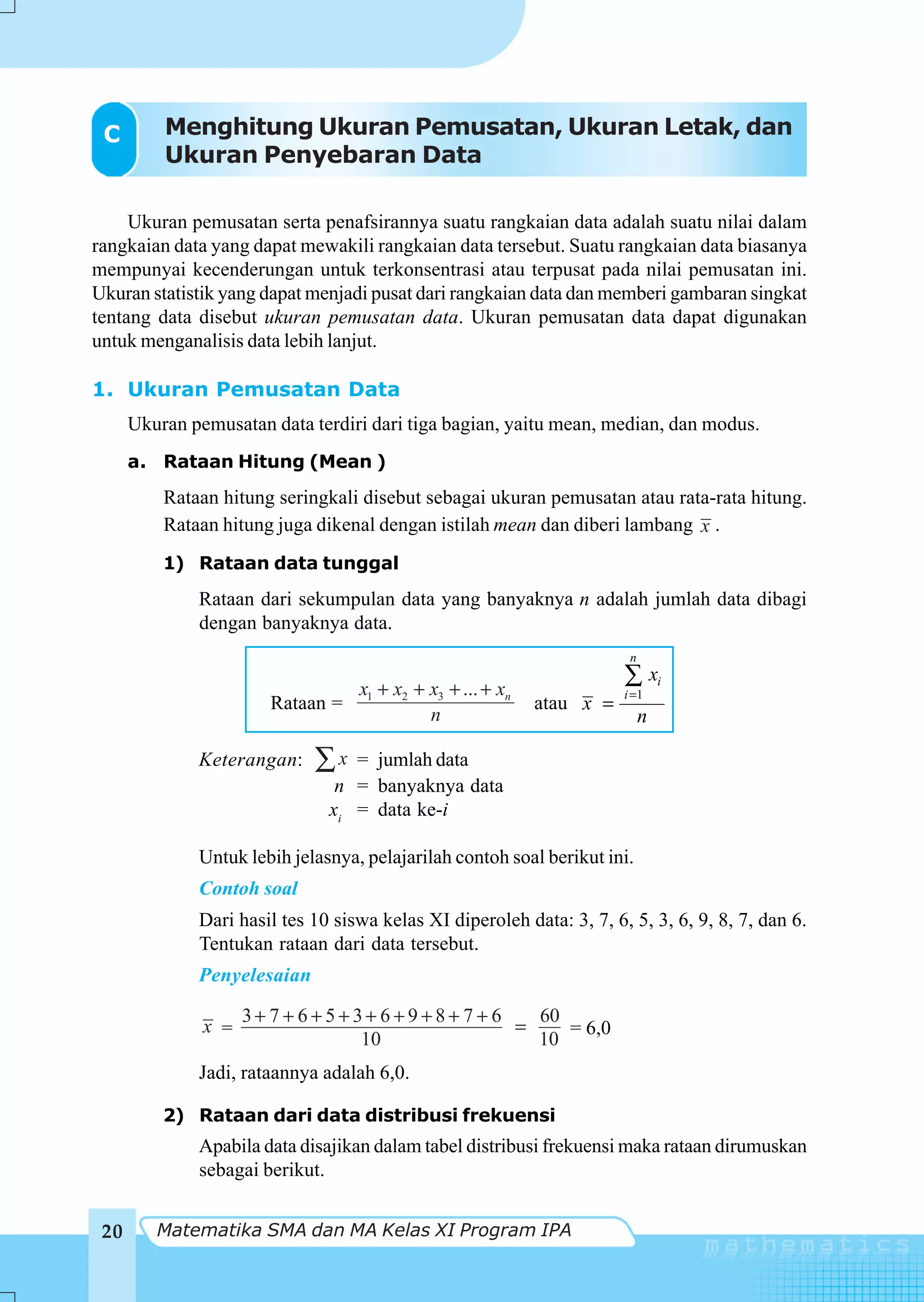 C        Menghitung Ukuran Pemusatan, Ukuran Letak, dan
          Ukuran Penyebaran Data

     Ukuran pemusatan serta penafsirannya suatu rangkaian data adalah suatu nilai dalam
rangkaian data yang dapat mewakili rangkaian data tersebut. Suatu rangkaian data biasanya
mempunyai kecenderungan untuk terkonsentrasi atau terpusat pada nilai pemusatan ini.
Ukuran statistik yang dapat menjadi pusat dari rangkaian data dan memberi gambaran singkat
tentang data disebut ukuran pemusatan data. Ukuran pemusatan data dapat digunakan
untuk menganalisis data lebih lanjut.

1. Ukuran Pemusatan Data
      Ukuran pemusatan data terdiri dari tiga bagian, yaitu mean, median, dan modus.
      a. Rataan Hitung (Mean )
          Rataan hitung seringkali disebut sebagai ukuran pemusatan atau rata-rata hitung.
          Rataan hitung juga dikenal dengan istilah mean dan diberi lambang x .
          1) Rataan data tunggal
              Rataan dari sekumpulan data yang banyaknya n adalah jumlah data dibagi
              dengan banyaknya data.
                                                                         n

                                   x1 + x2 + x3 + ... + xn
                                                                        ∑ xi
                                                                        i =1
                       Rataan =                              atau x =
                                             n                               n

              Keterangan:    ∑x   = jumlah data
                                n = banyaknya data
                               xi = data ke-i

              Untuk lebih jelasnya, pelajarilah contoh soal berikut ini.
              Contoh soal
              Dari hasil tes 10 siswa kelas XI diperoleh data: 3, 7, 6, 5, 3, 6, 9, 8, 7, dan 6.
              Tentukan rataan dari data tersebut.
              Penyelesaian

                     3+ 7 + 6+5+3+ 6+9+8+ 7 + 6   60
               x =                              =    = 6,0
                                 10               10
              Jadi, rataannya adalah 6,0.

          2) Rataan dari data distribusi frekuensi
              Apabila data disajikan dalam tabel distribusi frekuensi maka rataan dirumuskan
              sebagai berikut.


 20      Matematika SMA dan MA Kelas XI Program IPA
 