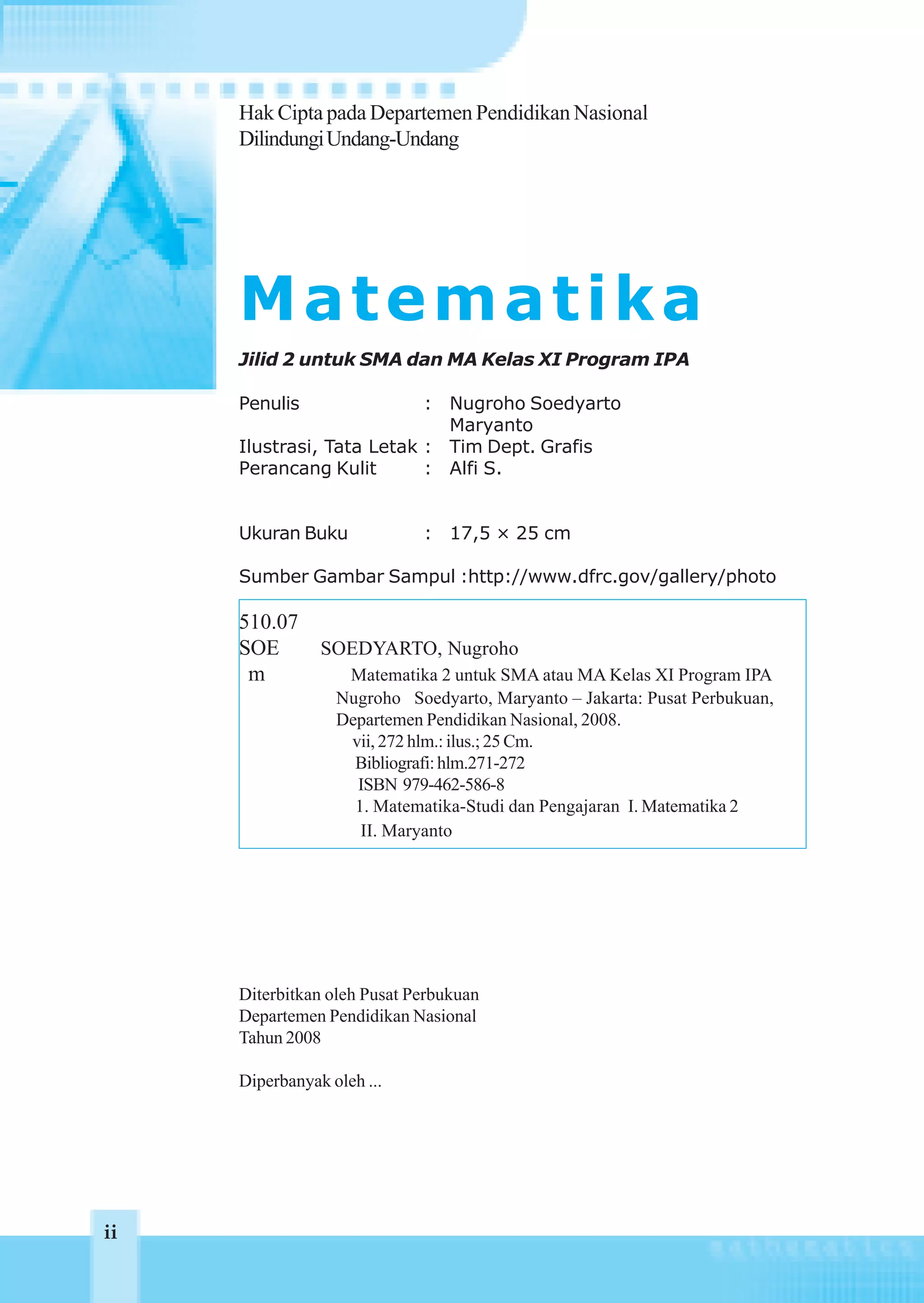 Hak Cipta pada Departemen Pendidikan Nasional
     Dilindungi Undang-Undang




     Matematika
     Jilid 2 untuk SMA dan MA Kelas XI Program IPA

     Penulis               : Nugroho Soedyarto
                             Maryanto
     Ilustrasi, Tata Letak : Tim Dept. Grafis
     Perancang Kulit       : Alfi S.


     Ukuran Buku             : 17,5 × 25 cm

     Sumber Gambar Sampul :http://www.dfrc.gov/gallery/photo

     510.07
     SOE        SOEDYARTO, Nugroho
      m            Matematika 2 untuk SMA atau MA Kelas XI Program IPA
                  Nugroho Soedyarto, Maryanto – Jakarta: Pusat Perbukuan,
                  Departemen Pendidikan Nasional, 2008.
                   vii, 272 hlm.: ilus.; 25 Cm.
                    Bibliografi: hlm.271-272
                    ISBN 979-462-586-8
                    1. Matematika-Studi dan Pengajaran I. Matematika 2
                     II. Maryanto




     Diterbitkan oleh Pusat Perbukuan
     Departemen Pendidikan Nasional
     Tahun 2008

     Diperbanyak oleh ...




ii
 