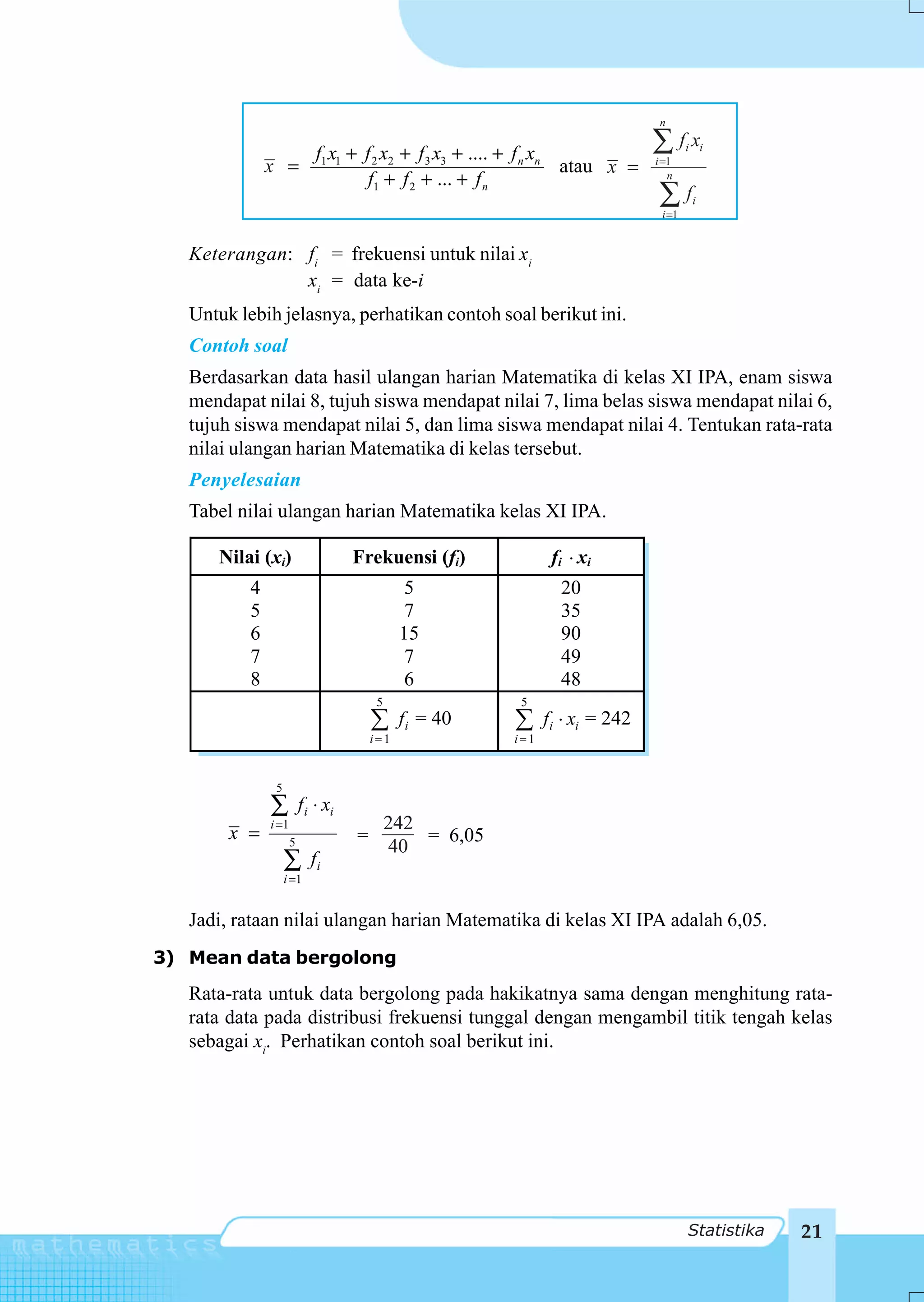 n

                              f1 x1 + f 2 x2 + f3 x3 + .... + f n xn            ∑fx     i i
               x =                                                   atau x =   i =1
                                       f1 + f 2 + ... + f n                        n

                                                                                ∑f
                                                                                 i =1
                                                                                         i



   Keterangan: fi = frekuensi untuk nilai xi
               xi = data ke-i
   Untuk lebih jelasnya, perhatikan contoh soal berikut ini.
   Contoh soal
   Berdasarkan data hasil ulangan harian Matematika di kelas XI IPA, enam siswa
   mendapat nilai 8, tujuh siswa mendapat nilai 7, lima belas siswa mendapat nilai 6,
   tujuh siswa mendapat nilai 5, dan lima siswa mendapat nilai 4. Tentukan rata-rata
   nilai ulangan harian Matematika di kelas tersebut.
   Penyelesaian
   Tabel nilai ulangan harian Matematika kelas XI IPA.

      Nilai (xi)                     Frekuensi (fi)              fi xi
           4                                    5                 20
           5                                    7                 35
           6                                   15                 90
           7                                    7                 49
           8                                    6                 48
                                         5                 5
                                               fi = 40          fi xi = 242
                                         i 1              i 1


                5
               ∑          f i ⋅ xi
               i =1                          242
        x =                          =           = 6,05
                      5                      40
                    ∑       fi
                    i =1


   Jadi, rataan nilai ulangan harian Matematika di kelas XI IPA adalah 6,05.
3) Mean data bergolong
   Rata-rata untuk data bergolong pada hakikatnya sama dengan menghitung rata-
   rata data pada distribusi frekuensi tunggal dengan mengambil titik tengah kelas
   sebagai xi. Perhatikan contoh soal berikut ini.




                                                                                        Statistika   21
 