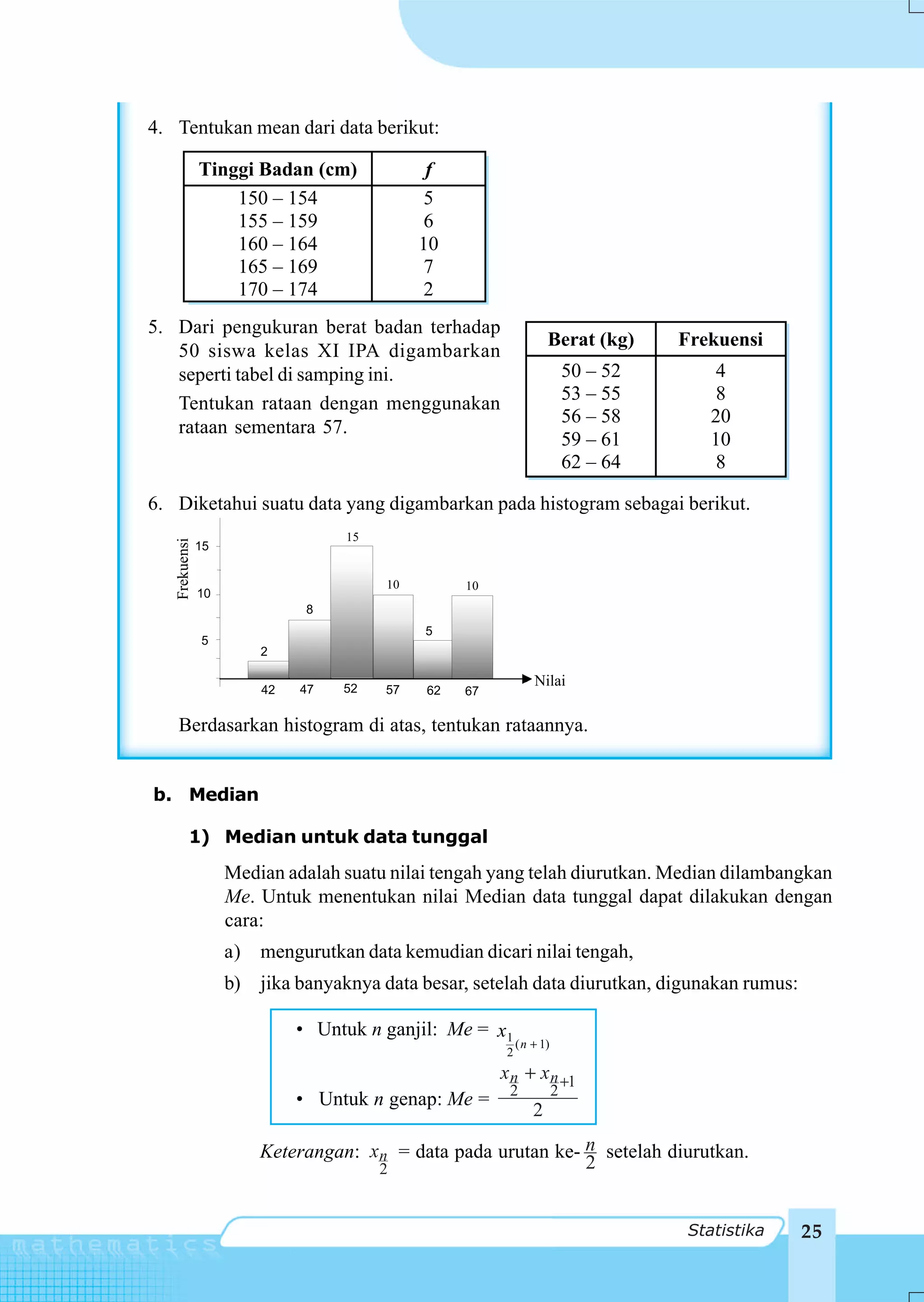 4. Tentukan mean dari data berikut:

               Tinggi Badan (cm)              f
                   150 – 154                 5
                   155 – 159                 6
                   160 – 164                 10
                   165 – 169                 7
                   170 – 174                 2
5. Dari pengukuran berat badan terhadap
                                                                    Berat (kg)       Frekuensi
   50 siswa kelas XI IPA digambarkan
   seperti tabel di samping ini.                                           50 – 52       4
   Tentukan rataan dengan menggunakan                                      53 – 55       8
                                                                           56 – 58       20
   rataan sementara 57.
                                                                           59 – 61       10
                                                                           62 – 64       8

6. Diketahui suatu data yang digambarkan pada histogram sebagai berikut.
                                   15
   Frekuensi




               15


                                        10        10
               10
                               8
                                             5
               5
                         2

                                   52
                                                                Nilai
                         42   47        57   62   67

     Berdasarkan histogram di atas, tentukan rataannya.


b. Median

          1) Median untuk data tunggal
                    Median adalah suatu nilai tengah yang telah diurutkan. Median dilambangkan
                    Me. Untuk menentukan nilai Median data tunggal dapat dilakukan dengan
                    cara:
                    a)   mengurutkan data kemudian dicari nilai tengah,
                    b)   jika banyaknya data besar, setelah data diurutkan, digunakan rumus:

                              • Untuk n ganjil: Me = x1
                                                            ( n + 1)
                                                        2
                                                       x n + x n +1
                                                        2              2
                              • Untuk n genap: Me =
                                                                2

                         Keterangan: xn = data pada urutan ke- n setelah diurutkan.
                                        2                      2


                                                                                      Statistika   25
 