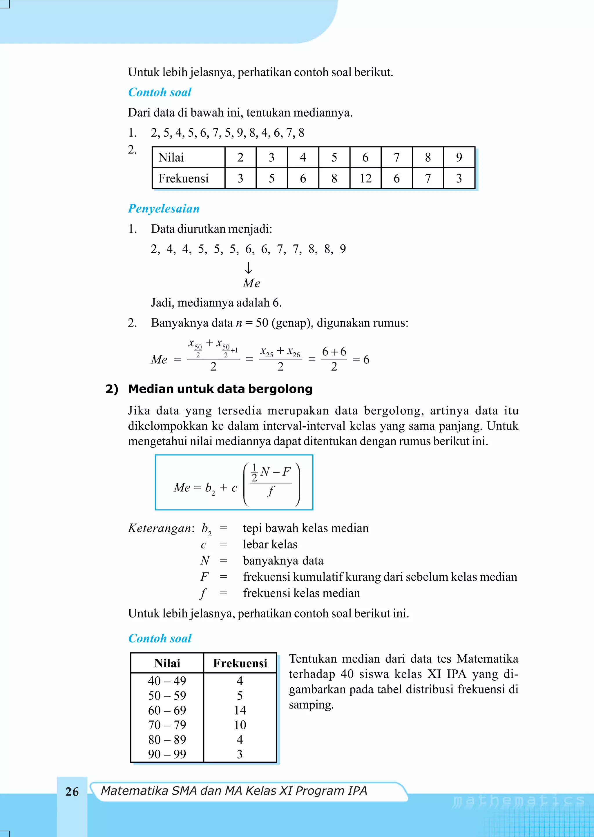 Untuk lebih jelasnya, perhatikan contoh soal berikut.
         Contoh soal
         Dari data di bawah ini, tentukan mediannya.
         1.   2, 5, 4, 5, 6, 7, 5, 9, 8, 4, 6, 7, 8
         2.
               Nilai                 2        3       4   5     6     7     8     9
               Frekuensi             3        5       6   8    12     6     7     3

         Penyelesaian
         1.   Data diurutkan menjadi:
              2, 4, 4, 5, 5, 5, 6, 6, 7, 7, 8, 8, 9
                                       ↓
                                       Me
              Jadi, mediannya adalah 6.
         2.   Banyaknya data n = 50 (genap), digunakan rumus:
                        x50 + x50 +1
                                             x25 + x26   6+6
              Me =       2       2
                                         =             =     =6
                             2                   2        2
     2) Median untuk data bergolong
         Jika data yang tersedia merupakan data bergolong, artinya data itu
         dikelompokkan ke dalam interval-interval kelas yang sama panjang. Untuk
         mengetahui nilai mediannya dapat ditentukan dengan rumus berikut ini.

                               ⎛ 1N −F            ⎞
                                 2
                   Me = b2 + c ⎜
                               ⎜   f
                                                  ⎟
                                                  ⎟
                               ⎝                  ⎠

         Keterangan: b2          =     tepi bawah kelas median
                     c           =     lebar kelas
                     N           =     banyaknya data
                     F           =     frekuensi kumulatif kurang dari sebelum kelas median
                     f           =     frekuensi kelas median
         Untuk lebih jelasnya, perhatikan contoh soal berikut ini.
         Contoh soal
               Nilai         Frekuensi            Tentukan median dari data tes Matematika
                                                  terhadap 40 siswa kelas XI IPA yang di-
              40 – 49            4
                                                  gambarkan pada tabel distribusi frekuensi di
              50 – 59            5
              60 – 69           14                samping.
              70 – 79           10
              80 – 89            4
              90 – 99            3

26   Matematika SMA dan MA Kelas XI Program IPA
 