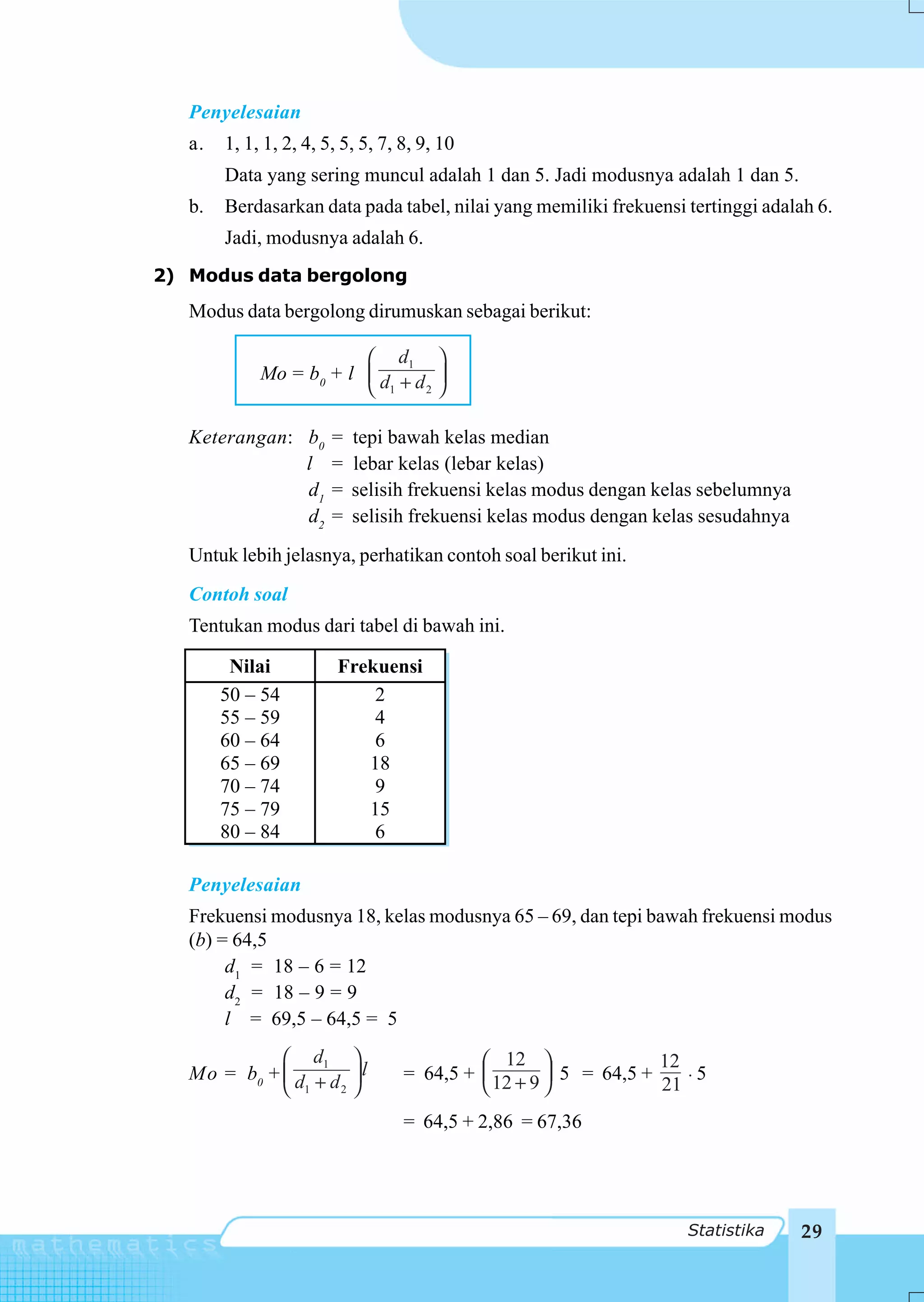 Penyelesaian
   a.   1, 1, 1, 2, 4, 5, 5, 5, 7, 8, 9, 10
        Data yang sering muncul adalah 1 dan 5. Jadi modusnya adalah 1 dan 5.
   b.   Berdasarkan data pada tabel, nilai yang memiliki frekuensi tertinggi adalah 6.
        Jadi, modusnya adalah 6.
2) Modus data bergolong
   Modus data bergolong dirumuskan sebagai berikut:

                         ⎛ d1 ⎞
             Mo = b0 + l ⎜ d + d ⎟
                         ⎝ 1    2 ⎠



   Keterangan: b0       =   tepi bawah kelas median
               l        =   lebar kelas (lebar kelas)
               d1       =   selisih frekuensi kelas modus dengan kelas sebelumnya
               d2       =   selisih frekuensi kelas modus dengan kelas sesudahnya
   Untuk lebih jelasnya, perhatikan contoh soal berikut ini.
   Contoh soal
   Tentukan modus dari tabel di bawah ini.

         Nilai           Frekuensi
        50 – 54              2
        55 – 59              4
        60 – 64              6
        65 – 69             18
        70 – 74              9
        75 – 79             15
        80 – 84              6

   Penyelesaian
   Frekuensi modusnya 18, kelas modusnya 65 – 69, dan tepi bawah frekuensi modus
   (b) = 64,5
        d1 = 18 – 6 = 12
        d2 = 18 – 9 = 9
        l = 69,5 – 64,5 = 5
             ⎛ d1 ⎞                         ⎛ 12 ⎞                12
   Mo = b0 + ⎜ d + d ⎟ l           = 64,5 + ⎜ 12 + 9 ⎟ 5 = 64,5 +
                                                                  21 ⋅
                                                                       5
             ⎝ 1    2 ⎠                     ⎝        ⎠
                                   = 64,5 + 2,86 = 67,36




                                                                     Statistika     29
 