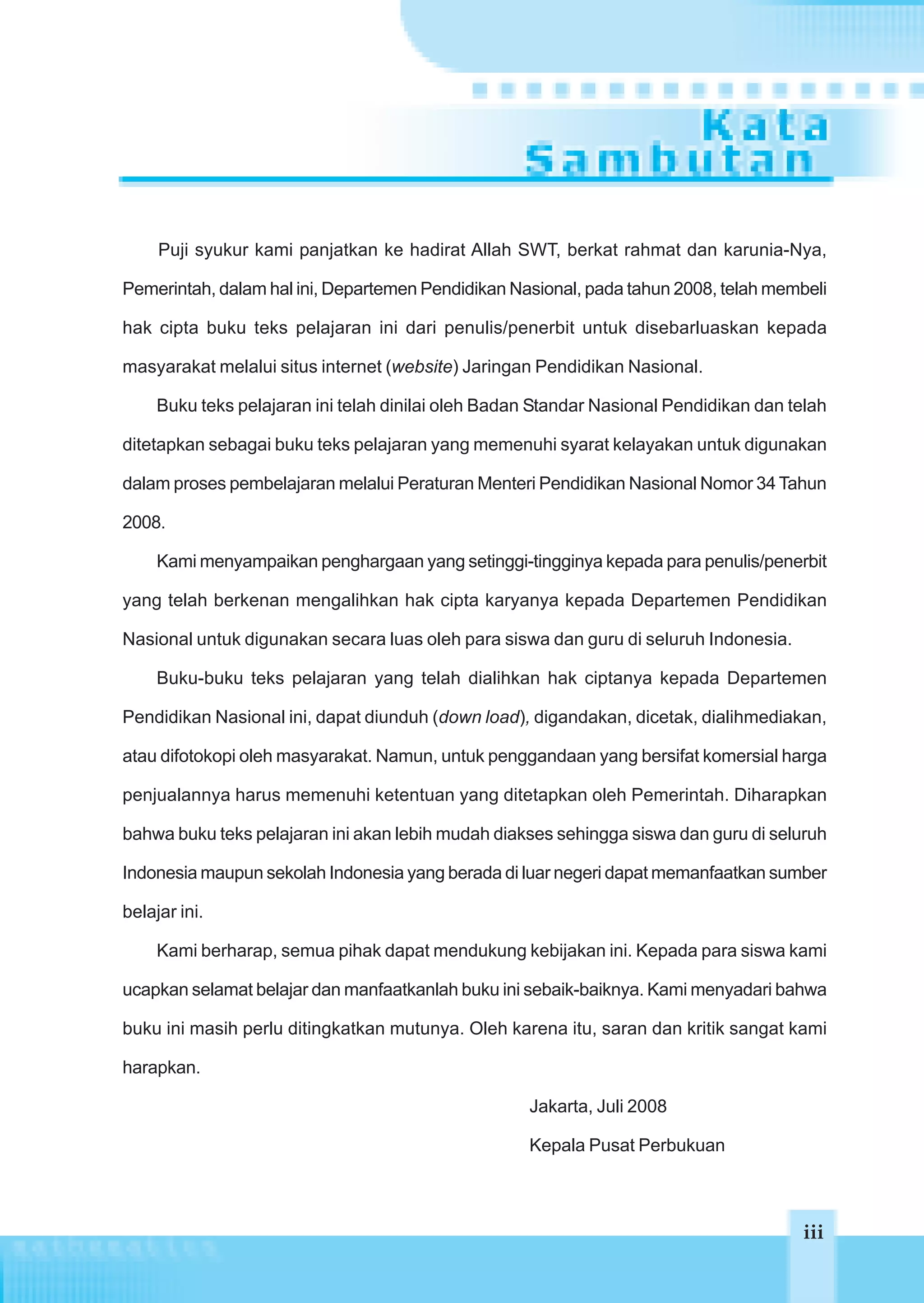 Puji syukur kami panjatkan ke hadirat Allah SWT, berkat rahmat dan karunia-Nya,

Pemerintah, dalam hal ini, Departemen Pendidikan Nasional, pada tahun 2008, telah membeli

hak cipta buku teks pelajaran ini dari penulis/penerbit untuk disebarluaskan kepada

masyarakat melalui situs internet (website) Jaringan Pendidikan Nasional.

     Buku teks pelajaran ini telah dinilai oleh Badan Standar Nasional Pendidikan dan telah

ditetapkan sebagai buku teks pelajaran yang memenuhi syarat kelayakan untuk digunakan

dalam proses pembelajaran melalui Peraturan Menteri Pendidikan Nasional Nomor 34 Tahun

2008.

     Kami menyampaikan penghargaan yang setinggi-tingginya kepada para penulis/penerbit

yang telah berkenan mengalihkan hak cipta karyanya kepada Departemen Pendidikan

Nasional untuk digunakan secara luas oleh para siswa dan guru di seluruh Indonesia.

     Buku-buku teks pelajaran yang telah dialihkan hak ciptanya kepada Departemen

Pendidikan Nasional ini, dapat diunduh (down load), digandakan, dicetak, dialihmediakan,

atau difotokopi oleh masyarakat. Namun, untuk penggandaan yang bersifat komersial harga

penjualannya harus memenuhi ketentuan yang ditetapkan oleh Pemerintah. Diharapkan

bahwa buku teks pelajaran ini akan lebih mudah diakses sehingga siswa dan guru di seluruh

Indonesia maupun sekolah Indonesia yang berada di luar negeri dapat memanfaatkan sumber

belajar ini.

     Kami berharap, semua pihak dapat mendukung kebijakan ini. Kepada para siswa kami

ucapkan selamat belajar dan manfaatkanlah buku ini sebaik-baiknya. Kami menyadari bahwa

buku ini masih perlu ditingkatkan mutunya. Oleh karena itu, saran dan kritik sangat kami

harapkan.

                                                    Jakarta, Juli 2008

                                                    Kepala Pusat Perbukuan



                                                                                       iii
                                                                                       iii
 