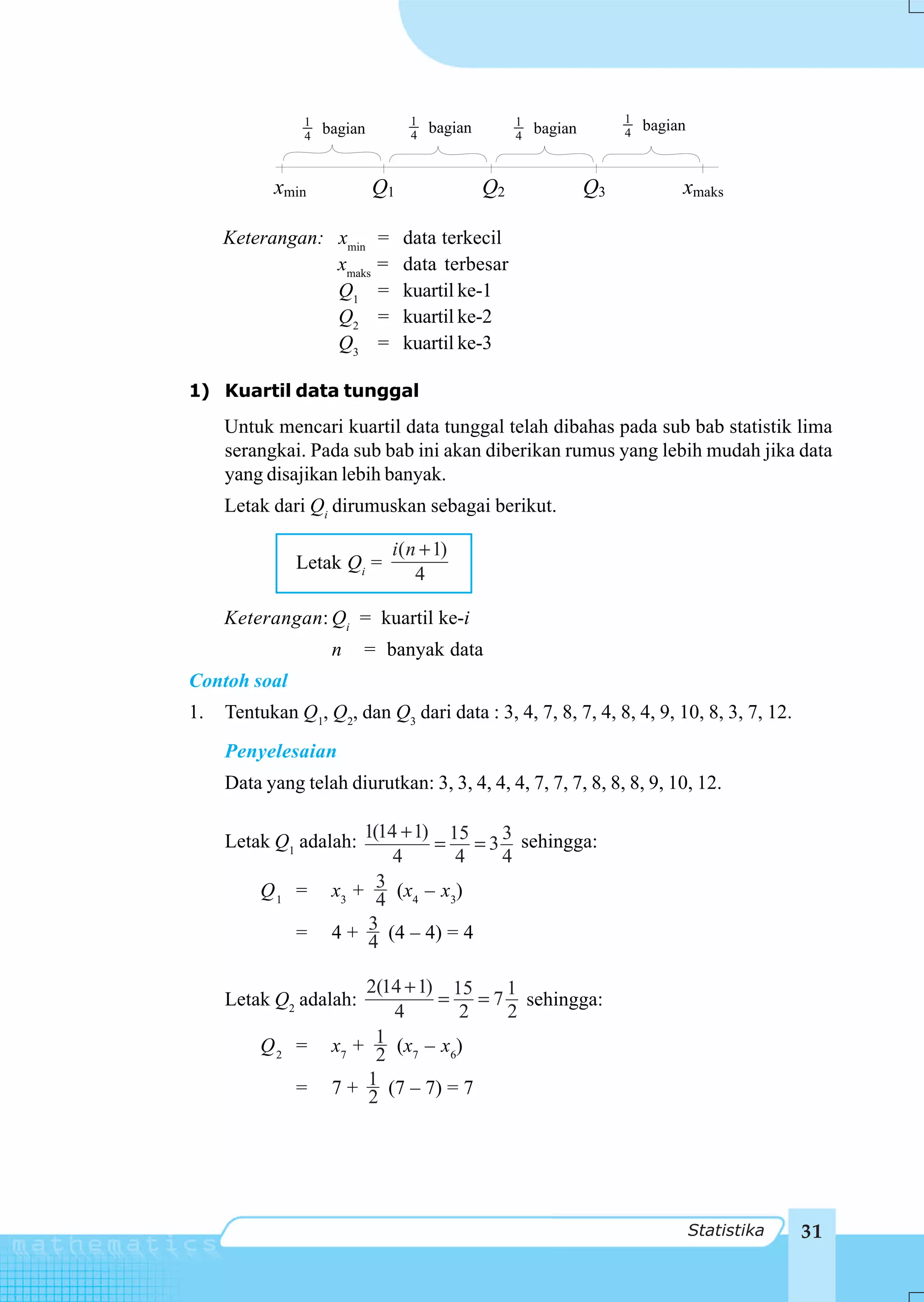 1                   1                 1                 1
                    bagian              bagian            bagian        4
                                                                            bagian
                4                   4                 4



           xmin              Q1                  Q2                Q3            xmaks

     Keterangan: xmin        =    data terkecil
                 xmaks       =    data terbesar
                 Q1          =    kuartil ke-1
                 Q2          =    kuartil ke-2
                 Q3          =    kuartil ke-3

1) Kuartil data tunggal
     Untuk mencari kuartil data tunggal telah dibahas pada sub bab statistik lima
     serangkai. Pada sub bab ini akan diberikan rumus yang lebih mudah jika data
     yang disajikan lebih banyak.
     Letak dari Qi dirumuskan sebagai berikut.

                                 i( n + 1)
               Letak Qi =
                                     4

     Keterangan: Qi = kuartil ke-i
                     n   = banyak data
Contoh soal
1.   Tentukan Q1, Q2, dan Q3 dari data : 3, 4, 7, 8, 7, 4, 8, 4, 9, 10, 8, 3, 7, 12.
     Penyelesaian
     Data yang telah diurutkan: 3, 3, 4, 4, 4, 7, 7, 7, 8, 8, 8, 9, 10, 12.

     Letak Q1 adalah:
                         1(14 + 1) 15  3
                                  = = 3 sehingga:
                             4      4  4
          Q1 =       x3 + 3 (x4 – x3)
                           4
               =     4 + 3 (4 – 4) = 4
                          4

                         2(14 + 1) 15  1
     Letak Q2 adalah:             = = 7 sehingga:
                            4        2 2
          Q2 =            1 (x – x )
                     x7 + 2 7      6


               =     7 + 1 (7 – 7) = 7
                         2




                                                                                     Statistika   31
 