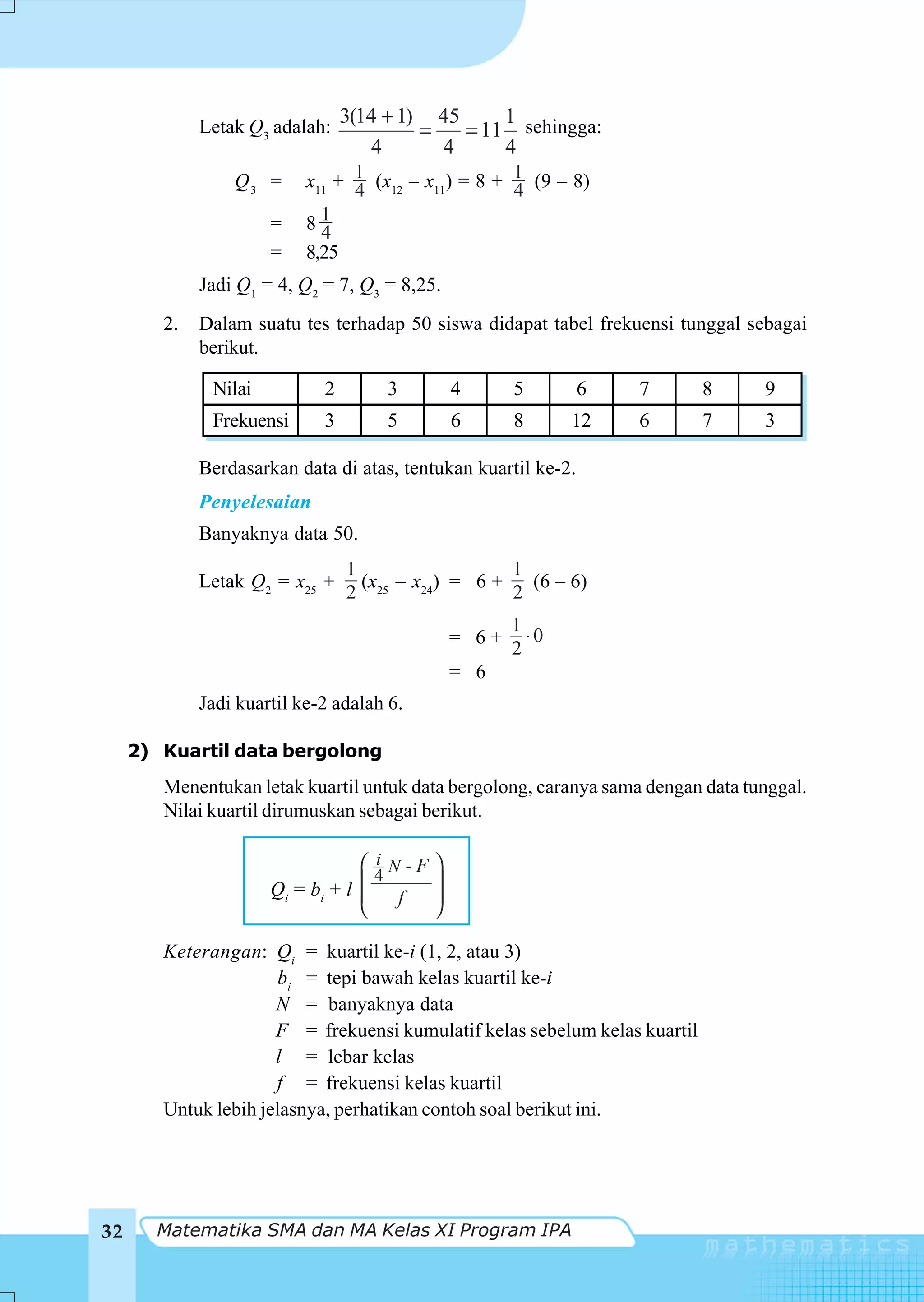Letak Q3 adalah:
                                 3(14 + 1) 45     1
                                          =   = 11 sehingga:
                                    4       4     4
                 Q3 =      x11 + 1 (x12 – x11) = 8 + 1 (9 – 8)
                                 4                   4
                      =    841
                      =    8,25
             Jadi Q1 = 4, Q2 = 7, Q3 = 8,25.
        2.   Dalam suatu tes terhadap 50 siswa didapat tabel frekuensi tunggal sebagai
             berikut.

              Nilai          2       3          4      5        6   7       8     9
              Frekuensi      3       5          6      8      12    6       7     3

             Berdasarkan data di atas, tentukan kuartil ke-2.
             Penyelesaian
             Banyaknya data 50.
                                 1                   1
             Letak Q2 = x25 +      (x25 – x24) = 6 +   (6 – 6)
                                 2                   2
                                                       1
                                                = 6+     ⋅0
                                                       2
                                                = 6
             Jadi kuartil ke-2 adalah 6.

     2) Kuartil data bergolong
        Menentukan letak kuartil untuk data bergolong, caranya sama dengan data tunggal.
        Nilai kuartil dirumuskan sebagai berikut.

                                   ⎛ i N -F ⎞
                                     4
                      Q i = bi + l ⎜
                                   ⎜    f
                                            ⎟
                                            ⎟
                                   ⎝        ⎠

        Keterangan: Qi = kuartil ke-i (1, 2, atau 3)
                      bi = tepi bawah kelas kuartil ke-i
                      N = banyaknya data
                      F = frekuensi kumulatif kelas sebelum kelas kuartil
                      l = lebar kelas
                      f = frekuensi kelas kuartil
        Untuk lebih jelasnya, perhatikan contoh soal berikut ini.




32     Matematika SMA dan MA Kelas XI Program IPA
 