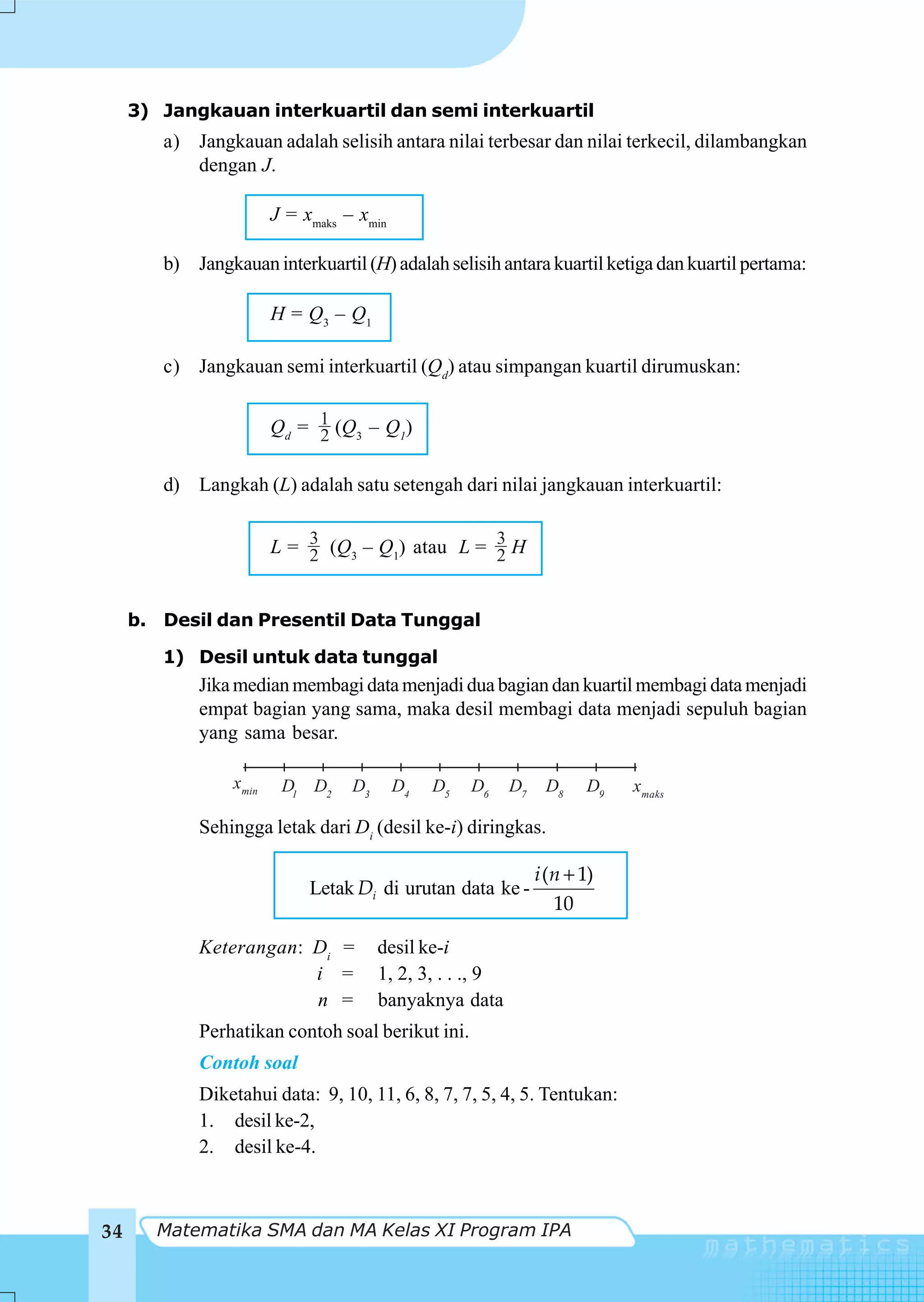 3) Jangkauan interkuartil dan semi interkuartil
        a) Jangkauan adalah selisih antara nilai terbesar dan nilai terkecil, dilambangkan
           dengan J.

                        J = xmaks – xmin

        b) Jangkauan interkuartil (H) adalah selisih antara kuartil ketiga dan kuartil pertama:

                        H = Q3 – Q1

        c) Jangkauan semi interkuartil (Qd) atau simpangan kuartil dirumuskan:


                        Qd = 1 (Q3 – Q1)
                             2

        d) Langkah (L) adalah satu setengah dari nilai jangkauan interkuartil:


                        L = 3 (Q3 – Q1) atau L = 3 H
                            2                    2


     b. Desil dan Presentil Data Tunggal

        1) Desil untuk data tunggal
            Jika median membagi data menjadi dua bagian dan kuartil membagi data menjadi
            empat bagian yang sama, maka desil membagi data menjadi sepuluh bagian
            yang sama besar.

                 xmin    D1 D2     D3      D4   D5   D6     D7    D8    D9   xmaks

            Sehingga letak dari Di (desil ke-i) diringkas.

                                                                 i (n + 1)
                             Letak Di di urutan data ke -
                                                                    10

            Keterangan: Di =            desil ke-i
                        i =             1, 2, 3, . . ., 9
                        n =             banyaknya data
            Perhatikan contoh soal berikut ini.
            Contoh soal
            Diketahui data: 9, 10, 11, 6, 8, 7, 7, 5, 4, 5. Tentukan:
            1. desil ke-2,
            2. desil ke-4.



34     Matematika SMA dan MA Kelas XI Program IPA
 