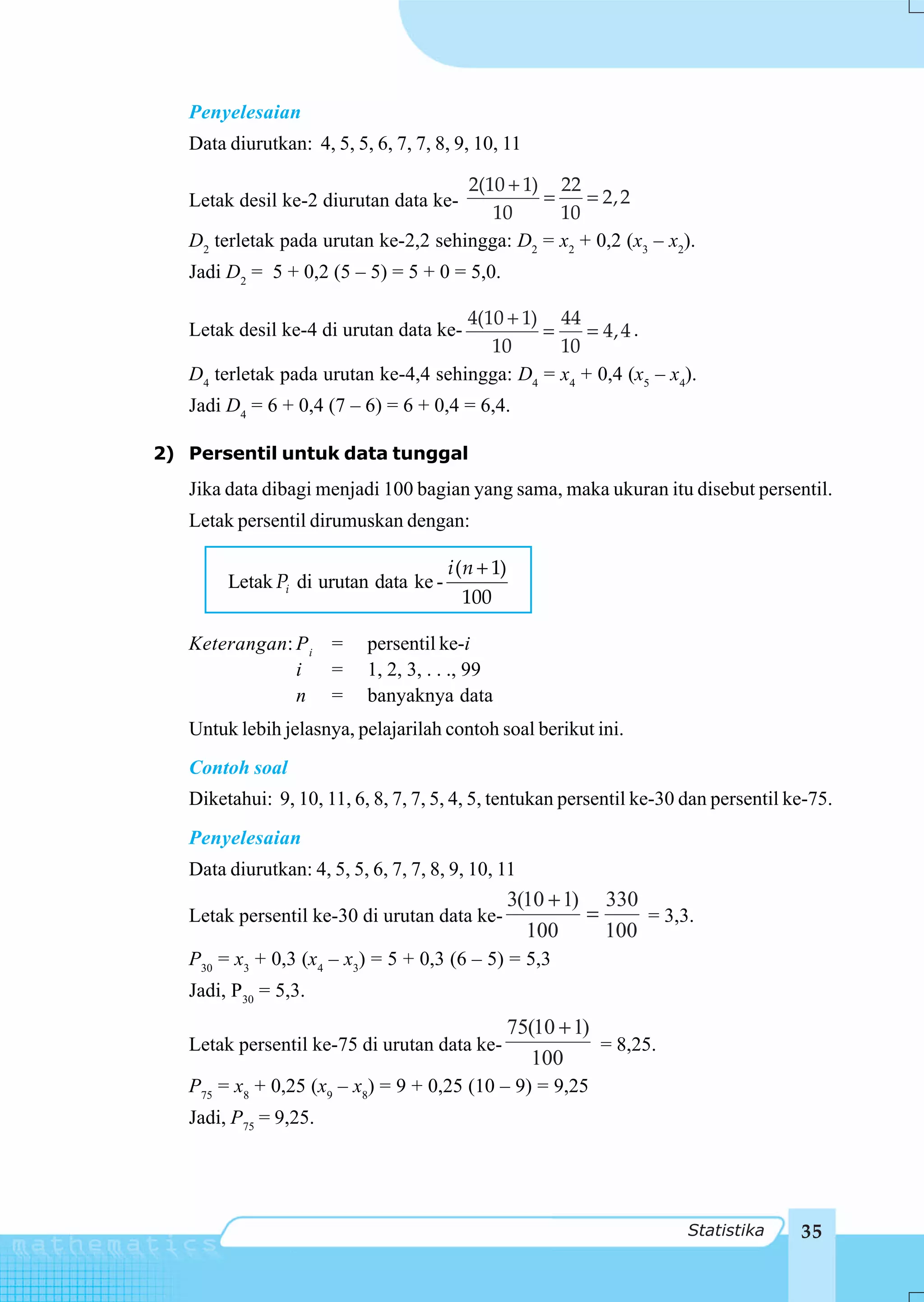 Penyelesaian
   Data diurutkan: 4, 5, 5, 6, 7, 7, 8, 9, 10, 11

                                      2(10 + 1) 22
   Letak desil ke-2 diurutan data ke-          =     = 2,2
                                         10      10
   D2 terletak pada urutan ke-2,2 sehingga: D2 = x2 + 0,2 (x3 – x2).
   Jadi D2 = 5 + 0,2 (5 – 5) = 5 + 0 = 5,0.

                                      4(10 + 1) 44
   Letak desil ke-4 di urutan data ke-         =     = 4,4 .
                                         10      10
   D4 terletak pada urutan ke-4,4 sehingga: D4 = x4 + 0,4 (x5 – x4).
   Jadi D4 = 6 + 0,4 (7 – 6) = 6 + 0,4 = 6,4.

2) Persentil untuk data tunggal
   Jika data dibagi menjadi 100 bagian yang sama, maka ukuran itu disebut persentil.
   Letak persentil dirumuskan dengan:

                                       i (n + 1)
        Letak Pi di urutan data ke -
                                          100

   Keterangan: P i =        persentil ke-i
               i   =        1, 2, 3, . . ., 99
               n =          banyaknya data
   Untuk lebih jelasnya, pelajarilah contoh soal berikut ini.
   Contoh soal
   Diketahui: 9, 10, 11, 6, 8, 7, 7, 5, 4, 5, tentukan persentil ke-30 dan persentil ke-75.
   Penyelesaian
   Data diurutkan: 4, 5, 5, 6, 7, 7, 8, 9, 10, 11
                                                   3(10 + 1) 330
   Letak persentil ke-30 di urutan data ke-                 =     = 3,3.
                                                     100      100
   P30 = x3 + 0,3 (x4 – x3) = 5 + 0,3 (6 – 5) = 5,3
   Jadi, P30 = 5,3.
                                                   75(10 + 1)
   Letak persentil ke-75 di urutan data ke-                   = 8,25.
                                                      100
   P75 = x8 + 0,25 (x9 – x8) = 9 + 0,25 (10 – 9) = 9,25
   Jadi, P75 = 9,25.




                                                                        Statistika    35
 
