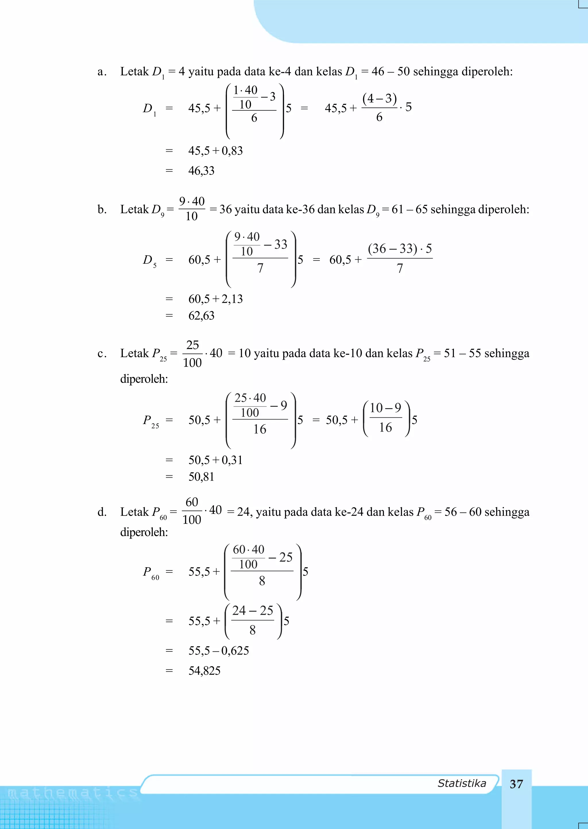 a.   Letak D1 = 4 yaitu pada data ke-4 dan kelas D1 = 46 – 50 sehingga diperoleh:
                         ⎛ 1 ⋅ 40   ⎞
         D 1 = 45,5 + ⎜  ⎜ 10 − 3 ⎟ 5 = 45,5 + ( 4 − 3 ) ⋅ 5
                                6   ⎟                  6
                         ⎜          ⎟
                         ⎝          ⎠
             = 45,5 + 0,83
              =     46,33

                   9 ⋅ 40
b.   Letak D9 =           = 36 yaitu data ke-36 dan kelas D9 = 61 – 65 sehingga diperoleh:
                    10
                           ⎛ 9 ⋅ 40 − 33 ⎞
                           ⎜ 10          ⎟            (36 − 33) ⋅ 5
         D5 =       60,5 + ⎜             ⎟ 5 = 60,5 +
                           ⎜       7     ⎟                 7
                           ⎝             ⎠
              =     60,5 + 2,13
              =     62,63

                    25
c.   Letak P25 =       ⋅ 40 = 10 yaitu pada data ke-10 dan kelas P25 = 51 – 55 sehingga
                   100
     diperoleh:
                           ⎛ 25 ⋅ 40 − 9 ⎞
                           ⎜ 100         ⎟              ⎛ 10 − 9 ⎞
         P 25 =     50,5 + ⎜             ⎟ 5 = 50,5 +   ⎜        ⎟5
                           ⎜      16     ⎟              ⎝ 16 ⎠
                           ⎝             ⎠
              =     50,5 + 0,31
              =     50,81

                    60
d.   Letak P60 =       ⋅ 40 = 24, yaitu pada data ke-24 dan kelas P60 = 56 – 60 sehingga
                   100
     diperoleh:
                           ⎛ 60 ⋅ 40    ⎞
                           ⎜ 100 − 25 ⎟
         P 60 =     55,5 + ⎜            ⎟5
                           ⎜       8    ⎟
                           ⎝            ⎠
                           ⎛ 24 − 25 ⎞
              =     55,5 + ⎜         ⎟5
                           ⎝ 8 ⎠
              =     55,5 – 0,625
              =     54,825




                                                                       Statistika    37
 