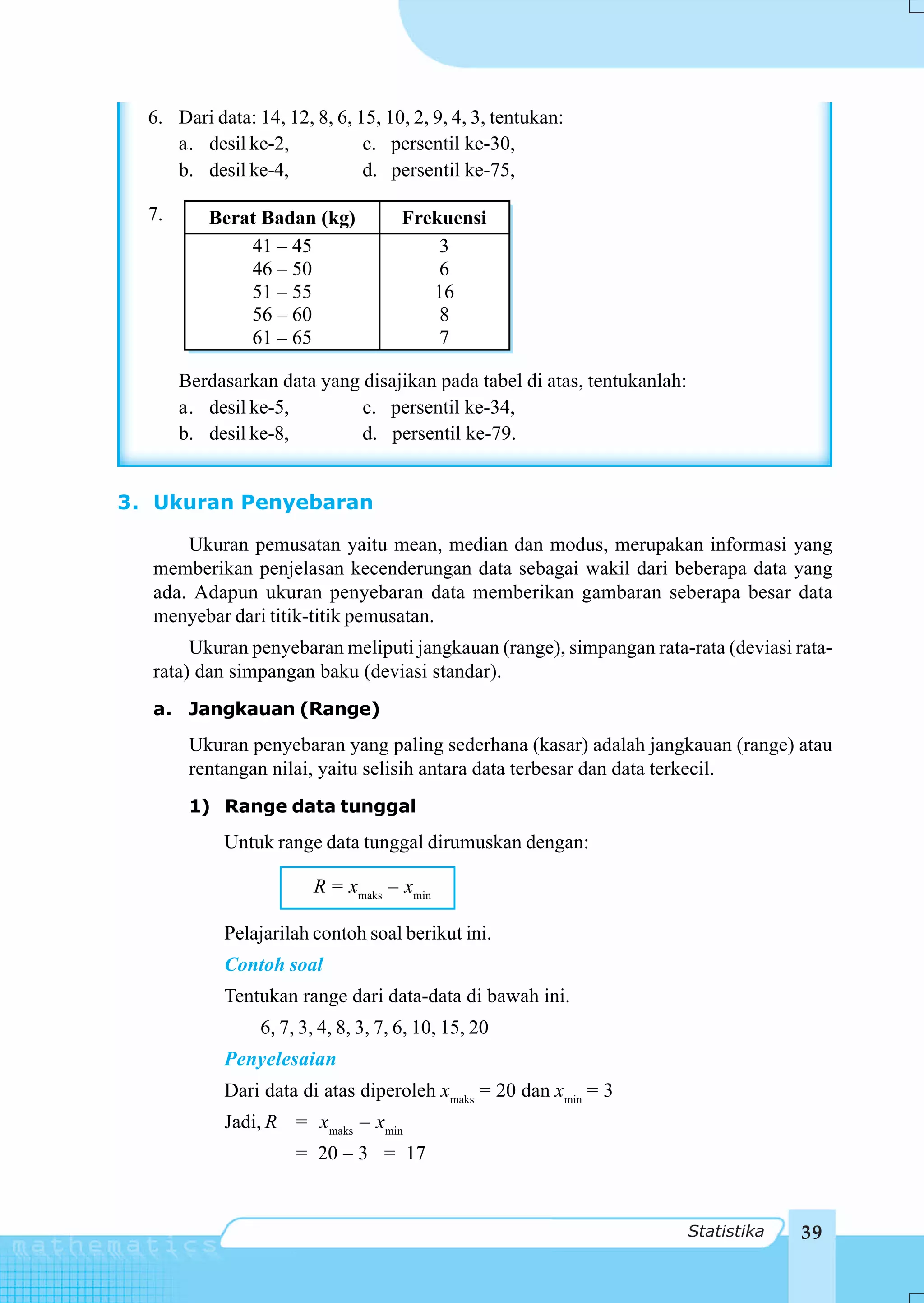 6. Dari data: 14, 12, 8, 6, 15, 10, 2, 9, 4, 3, tentukan:
     a. desil ke-2,            c. persentil ke-30,
     b. desil ke-4,            d. persentil ke-75,

  7.      Berat Badan (kg)            Frekuensi
              41 – 45                     3
              46 – 50                     6
              51 – 55                    16
              56 – 60                     8
              61 – 65                     7

       Berdasarkan data yang disajikan pada tabel di atas, tentukanlah:
       a. desil ke-5,        c. persentil ke-34,
       b. desil ke-8,        d. persentil ke-79.


3. Ukuran Penyebaran

      Ukuran pemusatan yaitu mean, median dan modus, merupakan informasi yang
  memberikan penjelasan kecenderungan data sebagai wakil dari beberapa data yang
  ada. Adapun ukuran penyebaran data memberikan gambaran seberapa besar data
  menyebar dari titik-titik pemusatan.
       Ukuran penyebaran meliputi jangkauan (range), simpangan rata-rata (deviasi rata-
  rata) dan simpangan baku (deviasi standar).
  a. Jangkauan (Range)
        Ukuran penyebaran yang paling sederhana (kasar) adalah jangkauan (range) atau
        rentangan nilai, yaitu selisih antara data terbesar dan data terkecil.
        1) Range data tunggal
            Untuk range data tunggal dirumuskan dengan:

                        R = xmaks – xmin

            Pelajarilah contoh soal berikut ini.
            Contoh soal
            Tentukan range dari data-data di bawah ini.
                 6, 7, 3, 4, 8, 3, 7, 6, 10, 15, 20
            Penyelesaian
            Dari data di atas diperoleh xmaks = 20 dan xmin = 3
            Jadi, R = xmaks – xmin
                      = 20 – 3 = 17


                                                                          Statistika   39
 