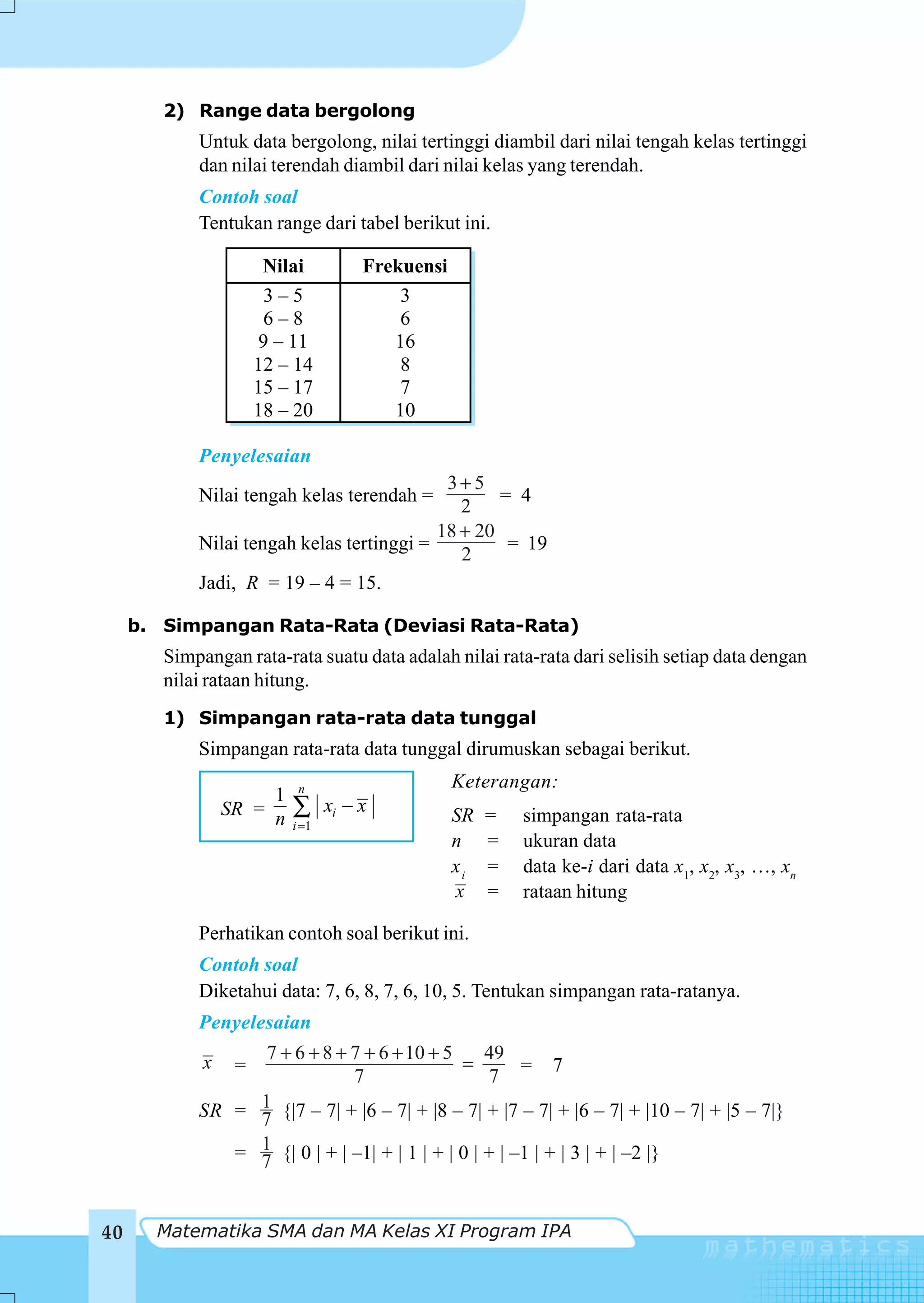 2) Range data bergolong
            Untuk data bergolong, nilai tertinggi diambil dari nilai tengah kelas tertinggi
            dan nilai terendah diambil dari nilai kelas yang terendah.
            Contoh soal
            Tentukan range dari tabel berikut ini.

                       Nilai          Frekuensi
                       3–5                3
                       6–8                6
                       9 – 11            16
                      12 – 14             8
                      15 – 17             7
                      18 – 20            10

            Penyelesaian
                                            3+5
            Nilai tengah kelas terendah =          = 4
                                              2
                                           18 + 20
            Nilai tengah kelas tertinggi =          = 19
                                              2
            Jadi, R = 19 – 4 = 15.

     b. Simpangan Rata-Rata (Deviasi Rata-Rata)
        Simpangan rata-rata suatu data adalah nilai rata-rata dari selisih setiap data dengan
        nilai rataan hitung.
        1) Simpangan rata-rata data tunggal
            Simpangan rata-rata data tunggal dirumuskan sebagai berikut.
                           n                      Keterangan:
                      1
                 SR = n   ∑      xi − x           SR   =   simpangan rata-rata
                          i =1
                                                  n    =   ukuran data
                                                  xi   =   data ke-i dari data x1, x2, x3, …, xn
                                                  x    =   rataan hitung

            Perhatikan contoh soal berikut ini.
            Contoh soal
            Diketahui data: 7, 6, 8, 7, 6, 10, 5. Tentukan simpangan rata-ratanya.
            Penyelesaian
                  7 + 6 + 8 + 7 + 6 + 10 + 5      49
             x    =                           =        = 7
                              7                   7
            SR = 1 {|7 – 7| + |6 – 7| + |8 – 7| + |7 – 7| + |6 – 7| + |10 – 7| + |5 – 7|}
                 7
               = 1 {| 0 | + | –1| + | 1 | + | 0 | + | –1 | + | 3 | + | –2 |}
                 7


40     Matematika SMA dan MA Kelas XI Program IPA
 