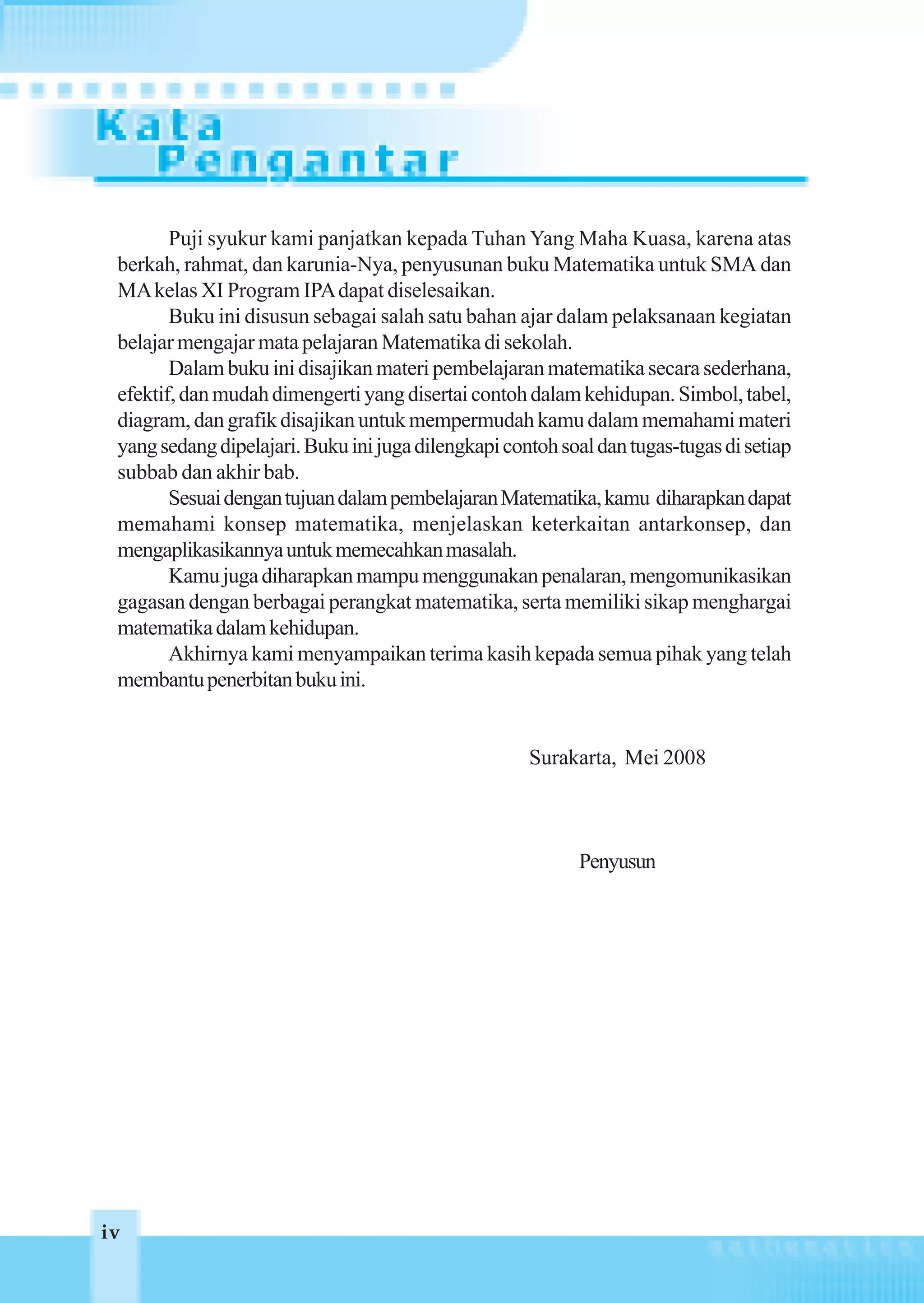 Puji syukur kami panjatkan kepada Tuhan Yang Maha Kuasa, karena atas
 berkah, rahmat, dan karunia-Nya, penyusunan buku Matematika untuk SMA dan
 MA kelas XI Program IPA dapat diselesaikan.
        Buku ini disusun sebagai salah satu bahan ajar dalam pelaksanaan kegiatan
 belajar mengajar mata pelajaran Matematika di sekolah.
        Dalam buku ini disajikan materi pembelajaran matematika secara sederhana,
 efektif, dan mudah dimengerti yang disertai contoh dalam kehidupan. Simbol, tabel,
 diagram, dan grafik disajikan untuk mempermudah kamu dalam memahami materi
 yang sedang dipelajari. Buku ini juga dilengkapi contoh soal dan tugas-tugas di setiap
 subbab dan akhir bab.
        Sesuai dengan tujuan dalam pembelajaran Matematika, kamu diharapkan dapat
 memahami konsep matematika, menjelaskan keterkaitan antarkonsep, dan
 mengaplikasikannya untuk memecahkan masalah.
        Kamu juga diharapkan mampu menggunakan penalaran, mengomunikasikan
 gagasan dengan berbagai perangkat matematika, serta memiliki sikap menghargai
 matematika dalam kehidupan.
        Akhirnya kami menyampaikan terima kasih kepada semua pihak yang telah
 membantu penerbitan buku ini.


                                                     Surakarta, Mei 2008



                                                           Penyusun




iv
 