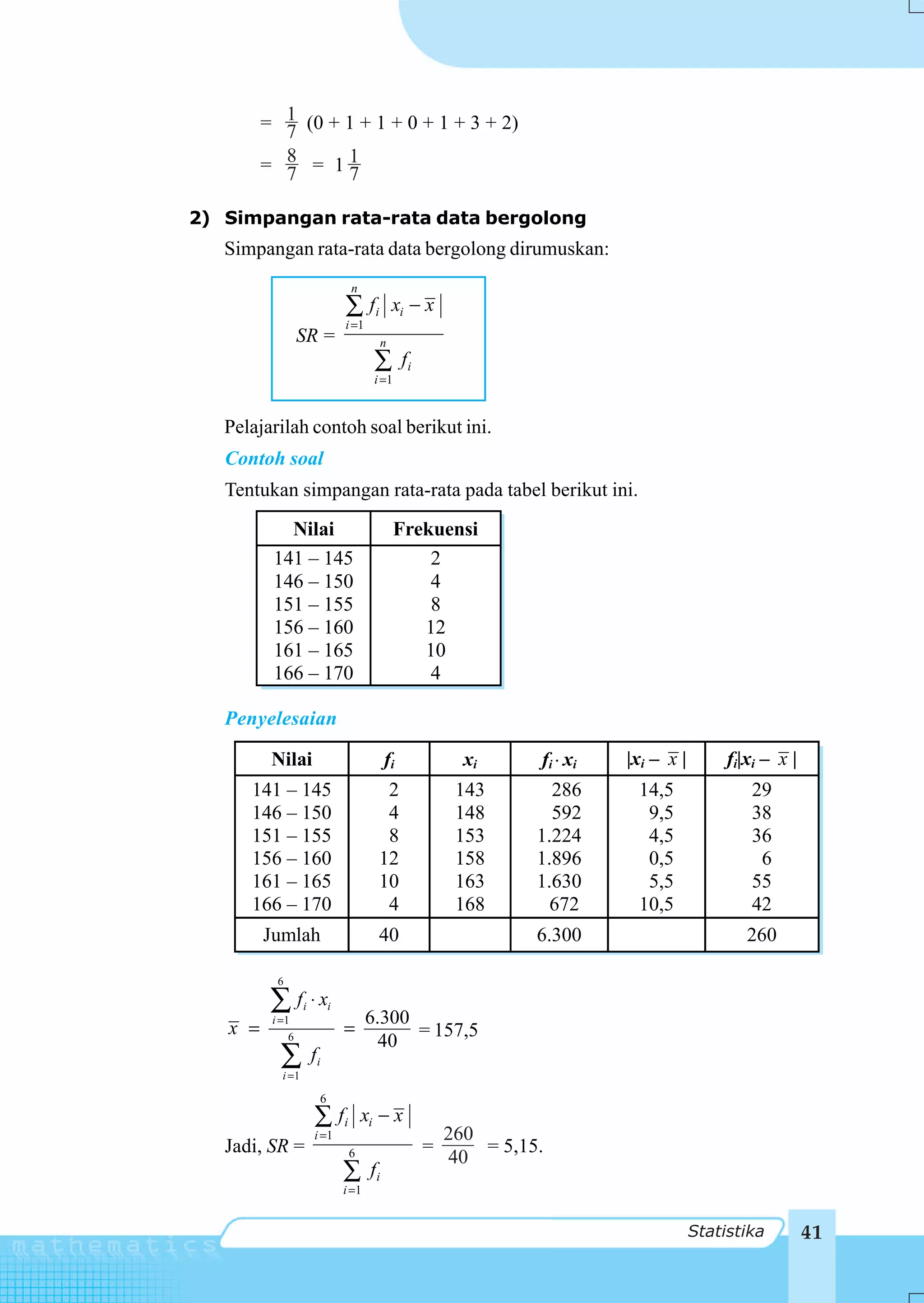= 1 (0 + 1 + 1 + 0 + 1 + 3 + 2)
           7
         = 8 = 11
           7      7

2) Simpangan rata-rata data bergolong
   Simpangan rata-rata data bergolong dirumuskan:
                                 n
                                ∑ fi         xi − x
                                i =1
                  SR =                   n
                                        ∑        fi
                                        i =1


   Pelajarilah contoh soal berikut ini.
   Contoh soal
   Tentukan simpangan rata-rata pada tabel berikut ini.
            Nilai                              Frekuensi
          141 – 145                                2
          146 – 150                                4
          151 – 155                                8
          156 – 160                               12
          161 – 165                               10
          166 – 170                                4

   Penyelesaian

          Nilai                             fi              xi      fi xi   |xi – x |        fi|xi – x |
      141 – 145                           2                143        286    14,5               29
      146 – 150                           4                148        592     9,5               38
      151 – 155                           8                153      1.224     4,5               36
      156 – 160                          12                158      1.896     0,5                6
      161 – 165                          10                163      1.630     5,5               55
      166 – 170                           4                168        672    10,5               42
         Jumlah                          40                         6.300                       260

           6

          ∑ f ⋅x
          i =1
                   i        i
                                       6.300
   x =                          =            = 157,5
              6
                                         40
           ∑i =1
                       fi

                        6
                       ∑ fi          xi − x
                       i =1                               260
   Jadi, SR =                                         =       = 5,15.
                                 6                        40
                                ∑      fi
                                i =1


                                                                                        Statistika         41
 