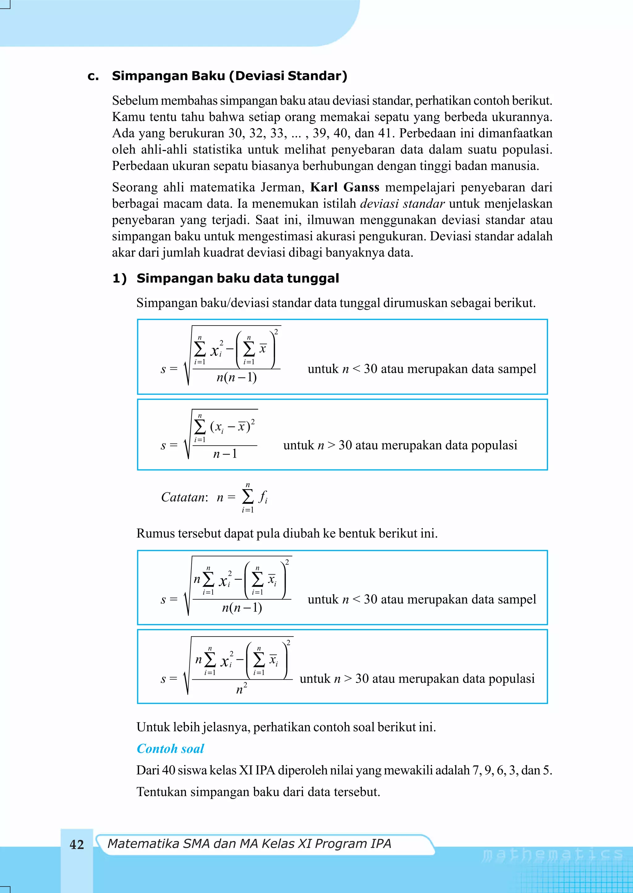 c.   Simpangan Baku (Deviasi Standar)
          Sebelum membahas simpangan baku atau deviasi standar, perhatikan contoh berikut.
          Kamu tentu tahu bahwa setiap orang memakai sepatu yang berbeda ukurannya.
          Ada yang berukuran 30, 32, 33, ... , 39, 40, dan 41. Perbedaan ini dimanfaatkan
          oleh ahli-ahli statistika untuk melihat penyebaran data dalam suatu populasi.
          Perbedaan ukuran sepatu biasanya berhubungan dengan tinggi badan manusia.
          Seorang ahli matematika Jerman, Karl Ganss mempelajari penyebaran dari
          berbagai macam data. Ia menemukan istilah deviasi standar untuk menjelaskan
          penyebaran yang terjadi. Saat ini, ilmuwan menggunakan deviasi standar atau
          simpangan baku untuk mengestimasi akurasi pengukuran. Deviasi standar adalah
          akar dari jumlah kuadrat deviasi dibagi banyaknya data.
          1) Simpangan baku data tunggal
              Simpangan baku/deviasi standar data tunggal dirumuskan sebagai berikut.

                                                         2
                          n             ⎛ n ⎞
                         ∑          x −⎜∑ x ⎟
                                     2
                                     i

                  s=
                         i =1           ⎝ i =1 ⎠                 untuk n < 30 atau merupakan data sampel
                                     n(n − 1)

                          n
                         ∑ ( xi − x ) 2
                         i =1
                  s=                                         untuk n > 30 atau merupakan data populasi
                                    n −1

                                              n
                  Catatan: n =               ∑      fi
                                             i =1

              Rumus tersebut dapat pula diubah ke bentuk berikut ini.
                                                             2
                                n        ⎛ n ⎞
                         n∑          x − ⎜ ∑ xi ⎟
                                         2
                                         i
                              i =1       ⎝ i =1 ⎠
                  s=                                             untuk n < 30 atau merupakan data sampel
                                     n(n − 1)

                                                             2
                                n               ⎛ n ⎞
                         n∑                  − ⎜ ∑ xi ⎟
                                         2
                                     x   i
                  s=
                              i =1              ⎝ i =1 ⎠ untuk n > 30 atau merupakan data populasi
                                               2
                                             n

              Untuk lebih jelasnya, perhatikan contoh soal berikut ini.
              Contoh soal
              Dari 40 siswa kelas XI IPA diperoleh nilai yang mewakili adalah 7, 9, 6, 3, dan 5.
              Tentukan simpangan baku dari data tersebut.


42        Matematika SMA dan MA Kelas XI Program IPA
 