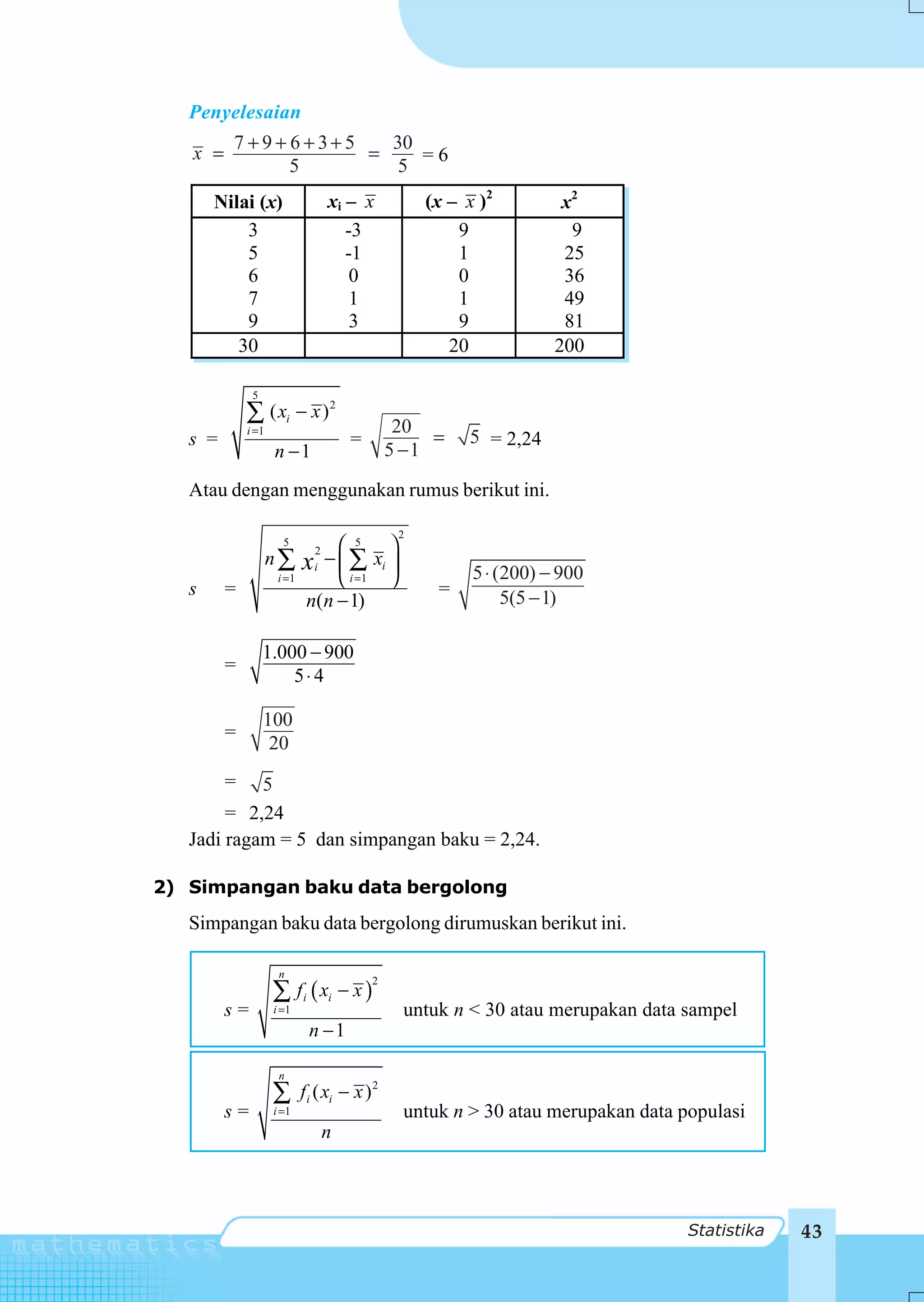 Penyelesaian
         7 +9+ 6+3+5   30
   x =               =    =6
               5        5
       Nilai (x)                  xi – x           (x – x )2         x2
           3                         -3                9              9
           5                         -1                1             25
           6                          0                0             36
           7                          1                1             49
           9                          3                9             81
          30                                          20            200

              5
             ∑ ( xi − x ) 2                    20
             i =1
   s =                                =            =    5 = 2,24
                    n −1                      5 −1

   Atau dengan menggunakan rumus berikut ini.

                                               2
                      5         ⎛ 5 ⎞
                    n∑        − ⎜ ∑ xi ⎟
                              2
                            x i =1
                              i
                                                         5 ⋅ (200) − 900
                     i =1       ⎝      ⎠
   s     =                                          =         5(5 − 1)
                            n(n − 1)

                  1.000 − 900
         =
                      5⋅4

                  100
         =
                   20
         =  5
        = 2,24
   Jadi ragam = 5 dan simpangan baku = 2,24.

2) Simpangan baku data bergolong
   Simpangan baku data bergolong dirumuskan berikut ini.

                     n
                    ∑ f i ( xi − x )
                                          2

         s=         i =1                       untuk n < 30 atau merupakan data sampel
                             n −1

                     n
                    ∑       fi ( xi − x ) 2
         s=         i =1                       untuk n > 30 atau merupakan data populasi
                                  n



                                                                                 Statistika   43
 