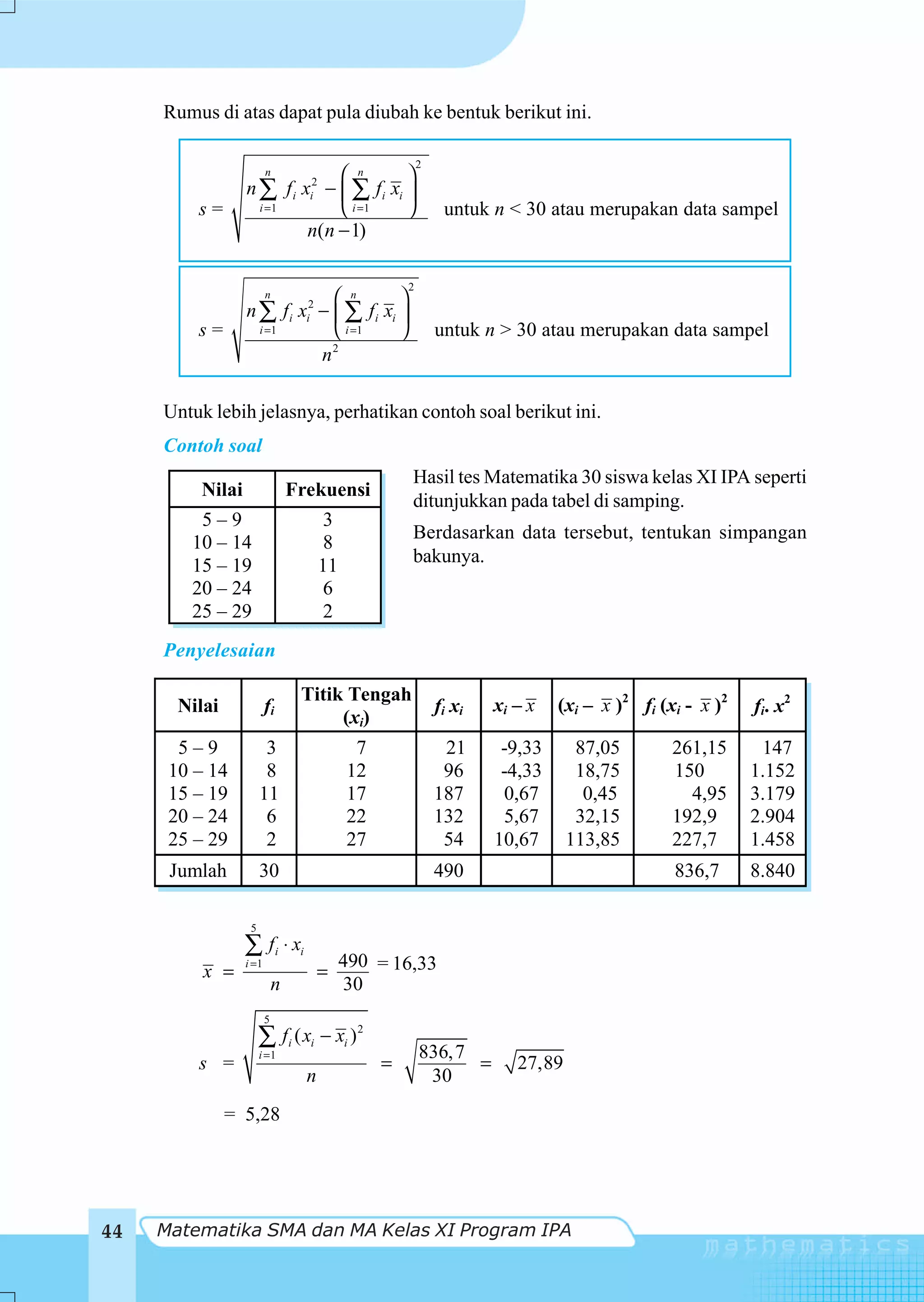 Rumus di atas dapat pula diubah ke bentuk berikut ini.

                                                        2
                     n         ⎛ n       ⎞
                 n ∑ f i xi2 − ⎜ ∑ fi xi ⎟
         s=        i =1        ⎝ i =1    ⎠                   untuk n < 30 atau merupakan data sampel
                          n(n − 1)

                                                    2
                     n        ⎛ n       ⎞
                 n ∑ fi xi2 − ⎜ ∑ fi xi ⎟
         s=        i =1       ⎝ i =1    ⎠                   untuk n > 30 atau merupakan data sampel
                              2
                            n

     Untuk lebih jelasnya, perhatikan contoh soal berikut ini.
     Contoh soal
                                                    Hasil tes Matematika 30 siswa kelas XI IPA seperti
         Nilai                  Frekuensi
                                                    ditunjukkan pada tabel di samping.
         5–9                           3
                                                    Berdasarkan data tersebut, tentukan simpangan
        10 – 14                        8
        15 – 19                       11            bakunya.
        20 – 24                        6
        25 – 29                        2
     Penyelesaian

                                 Titik Tengah
       Nilai            fi                                  fi xi   xi – x   (xi – x )2 fi (xi - x )2   fi. x2
                                      (xi)
       5–9             3                    7                21      -9,33      87,05        261,15      147
      10 – 14          8                   12                96      -4,33      18,75        150        1.152
      15 – 19         11                   17               187      0,67        0,45          4,95     3.179
      20 – 24          6                   22               132      5,67       32,15        192,9      2.904
      25 – 29          2                   27                54     10,67      113,85        227,7      1.458
      Jumlah          30                                    490                              836,7      8.840

                  5
                 ∑ fi ⋅ xi
                 i =1                      490 = 16,33
          x =                         =
                            n              30
                        5
                      ∑ fi ( xi − xi ) 2
                      i =1                              836, 7
         s =                                    =              =       27,89
                                  n                      30
               = 5,28




44   Matematika SMA dan MA Kelas XI Program IPA
 