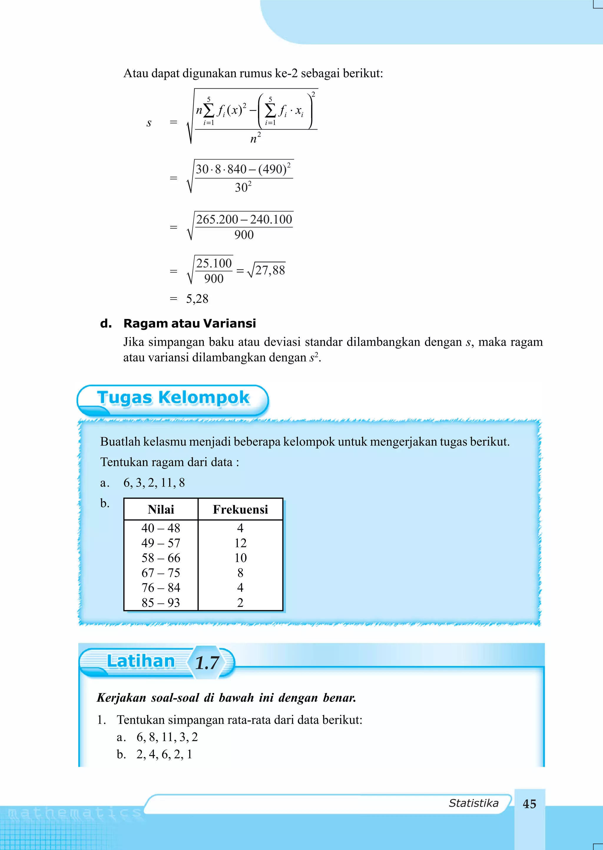 Atau dapat digunakan rumus ke-2 sebagai berikut:
                                                          2
                        5                ⎛ 5          ⎞
                      n∑      f i ( x) − ⎜ ∑ f i ⋅ xi ⎟
                                    2

          s    =       i =1              ⎝ i =1       ⎠
                                         2
                                       n

                      30 ⋅ 8 ⋅ 840 − (490)2
               =
                                302

                      265.200 − 240.100
               =
                            900

                      25.100
               =             = 27,88
                       900
               = 5,28
d. Ragam atau Variansi
     Jika simpangan baku atau deviasi standar dilambangkan dengan s, maka ragam
     atau variansi dilambangkan dengan s2.




Buatlah kelasmu menjadi beberapa kelompok untuk mengerjakan tugas berikut.
Tentukan ragam dari data :
a.   6, 3, 2, 11, 8
b.
          Nilai             Frekuensi
         40 – 48                4
         49 – 57               12
         58 – 66               10
         67 – 75                8
         76 – 84                4
         85 – 93                2



                      1.7
Kerjakan soal-soal di bawah ini dengan benar.
1. Tentukan simpangan rata-rata dari data berikut:
    a. 6, 8, 11, 3, 2
 I.
    b. 2, 4, 6, 2, 1


                                                              Statistika     45
 