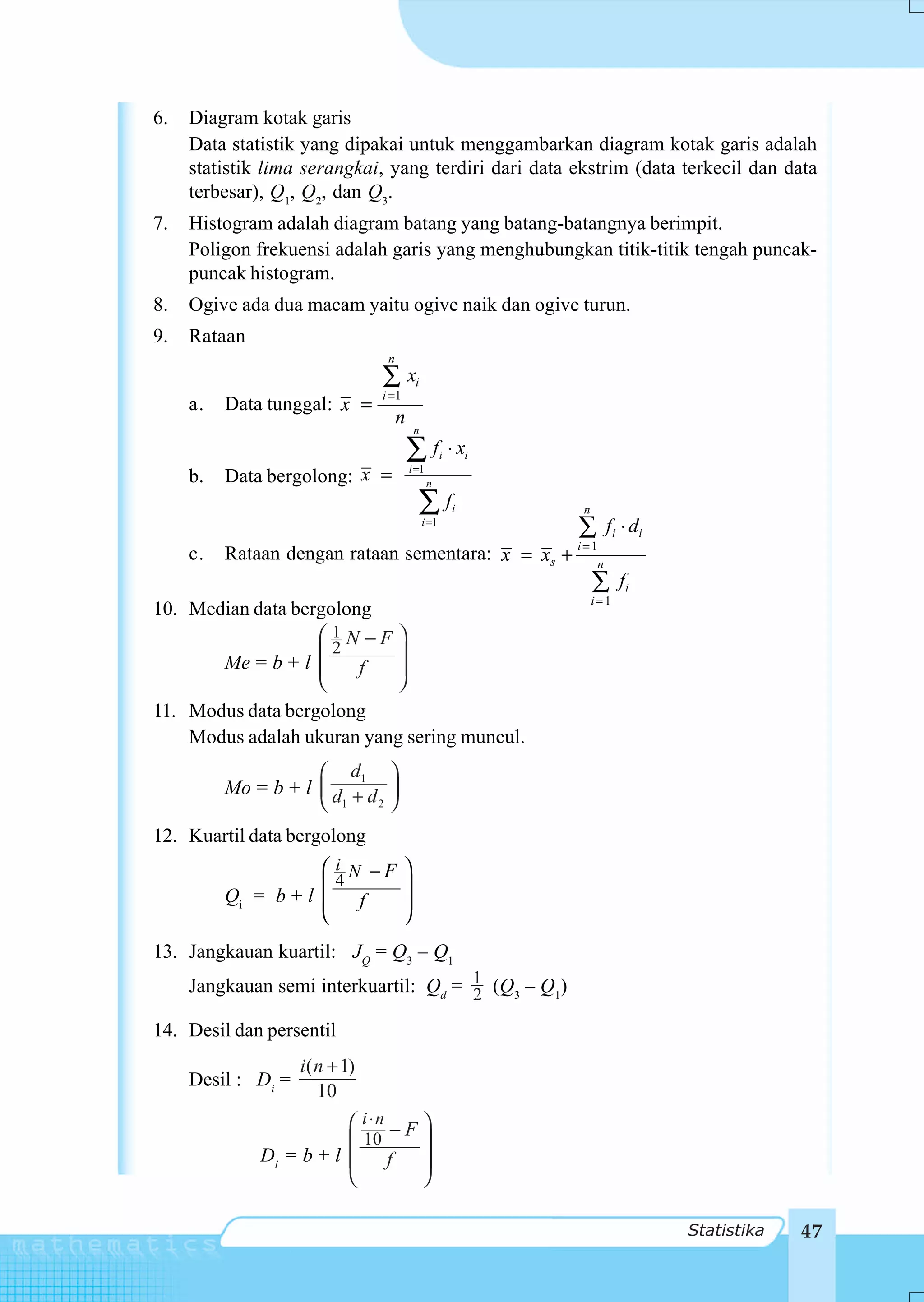 6.   Diagram kotak garis
     Data statistik yang dipakai untuk menggambarkan diagram kotak garis adalah
     statistik lima serangkai, yang terdiri dari data ekstrim (data terkecil dan data
     terbesar), Q1, Q2, dan Q3.
7.   Histogram adalah diagram batang yang batang-batangnya berimpit.
     Poligon frekuensi adalah garis yang menghubungkan titik-titik tengah puncak-
     puncak histogram.
8.   Ogive ada dua macam yaitu ogive naik dan ogive turun.
9.   Rataan
                                 n
                                ∑ xi
                                i =1
     a.   Data tunggal: x =
                                     n
                                           n

                                         ∑f           i   ⋅ xi
     b.   Data bergolong: x =            i =1
                                                n

                                           ∑f             i      n
                                               i =1
                                                                 ∑      f i ⋅ di
                                                                 i=1
     c.   Rataan dengan rataan sementara: x = xs +                  n
                                                                     ∑      fi
                                                                     i= 1
10. Median data bergolong
                   ⎛ 1N −F ⎞
       Me = b + l ⎜⎜2      ⎟
                        f  ⎟
                   ⎝       ⎠
11. Modus data bergolong
    Modus adalah ukuran yang sering muncul.
                     ⎛ d1 ⎞
          Mo = b + l ⎜ d + d ⎟
                     ⎝ 1    2 ⎠


12. Kuartil data bergolong
                     ⎛ i N −F          ⎞
                       4
          Qi = b + l ⎜
                     ⎜    f
                                       ⎟
                                       ⎟
                     ⎝                 ⎠
13. Jangkauan kuartil: JQ = Q3 – Q1
     Jangkauan semi interkuartil: Qd = 1 (Q3 – Q1)
                                       2

14. Desil dan persentil
                    i( n + 1)
     Desil : Di =
                       10
                         ⎛ i ⋅n − F ⎞
                         ⎜ 10       ⎟
              Di = b + l ⎜     f    ⎟
                         ⎝          ⎠

                                                                                   Statistika   47
 