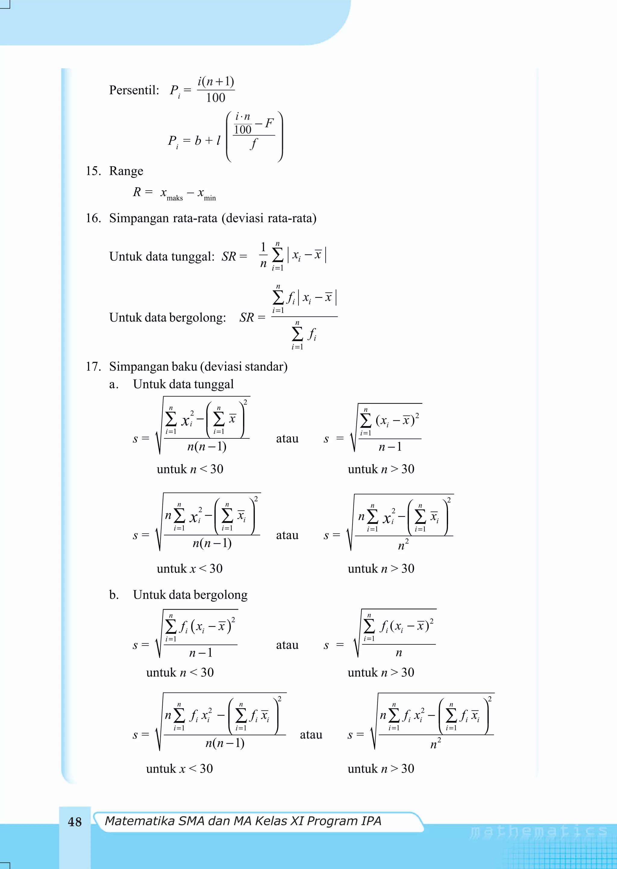 i( n + 1)
         Persentil: Pi =
                                      100
                                ⎛ i ⋅n − F ⎞
                                ⎜ 100      ⎟
                     Pi = b + l ⎜     f    ⎟
                                ⎝          ⎠
     15. Range
              R = xmaks – xmin
     16. Simpangan rata-rata (deviasi rata-rata)
                                                         n
                                  1
         Untuk data tunggal: SR = n                     ∑      xi − x
                                                        i =1

                                                         n
                                                        ∑ fi        xi − x
                                                        i =1
         Untuk data bergolong: SR =                             n
                                                               ∑      fi
                                                               i =1

     17. Simpangan baku (deviasi standar)
         a. Untuk data tunggal
                                                2
                     n             ⎛ n ⎞                                            n
                    ∑          x −⎜∑ x ⎟
                                2
                                i                                                  ∑ ( xi − x ) 2
                    i =1           ⎝ i =1 ⎠                                        i =1
              s=                                         atau              s =
                                n(n − 1)                                                     n −1
                   untuk n < 30                                                  untuk n > 30

                                                    2                                                              2
                           n        ⎛ n ⎞                                               n               ⎛ n ⎞
                    n∑          x − ⎜ ∑ xi ⎟
                                    2
                                                                                  n∑                 − ⎜ ∑ xi ⎟
                                                                                                 2
                                    i                                                        x   i
                         i =1       ⎝ i =1 ⎠                                          i =1              ⎝ i =1 ⎠
              s=                                         atau              s=
                                n(n − 1)                                                             n 2


                   untuk x < 30                                                  untuk n > 30
         b.   Untuk data bergolong
                     n                                                                n
                    ∑ f i ( xi − x )
                                            2
                                                                                    ∑        fi ( xi − x ) 2
                    i =1                                                            i =1
              s=                                         atau              s =
                                n −1                                                                 n
                 untuk n < 30                                                    untuk n > 30
                                                         2                                                                    2
                           n             ⎛ n      ⎞                                              n              ⎛ n       ⎞
                    n∑          f i x − ⎜ ∑ fi xi ⎟
                                        2
                                        i                                                    n∑          fi x − ⎜ ∑ fi xi ⎟
                                                                                                            2
                                                                                                            i
                         i =1            ⎝ i =1   ⎠                                           i =1              ⎝ i =1    ⎠
              s=                                                    atau         s=
                                     n(n − 1)                                                                 n 2


                 untuk x < 30                                                    untuk n > 30



48      Matematika SMA dan MA Kelas XI Program IPA
 