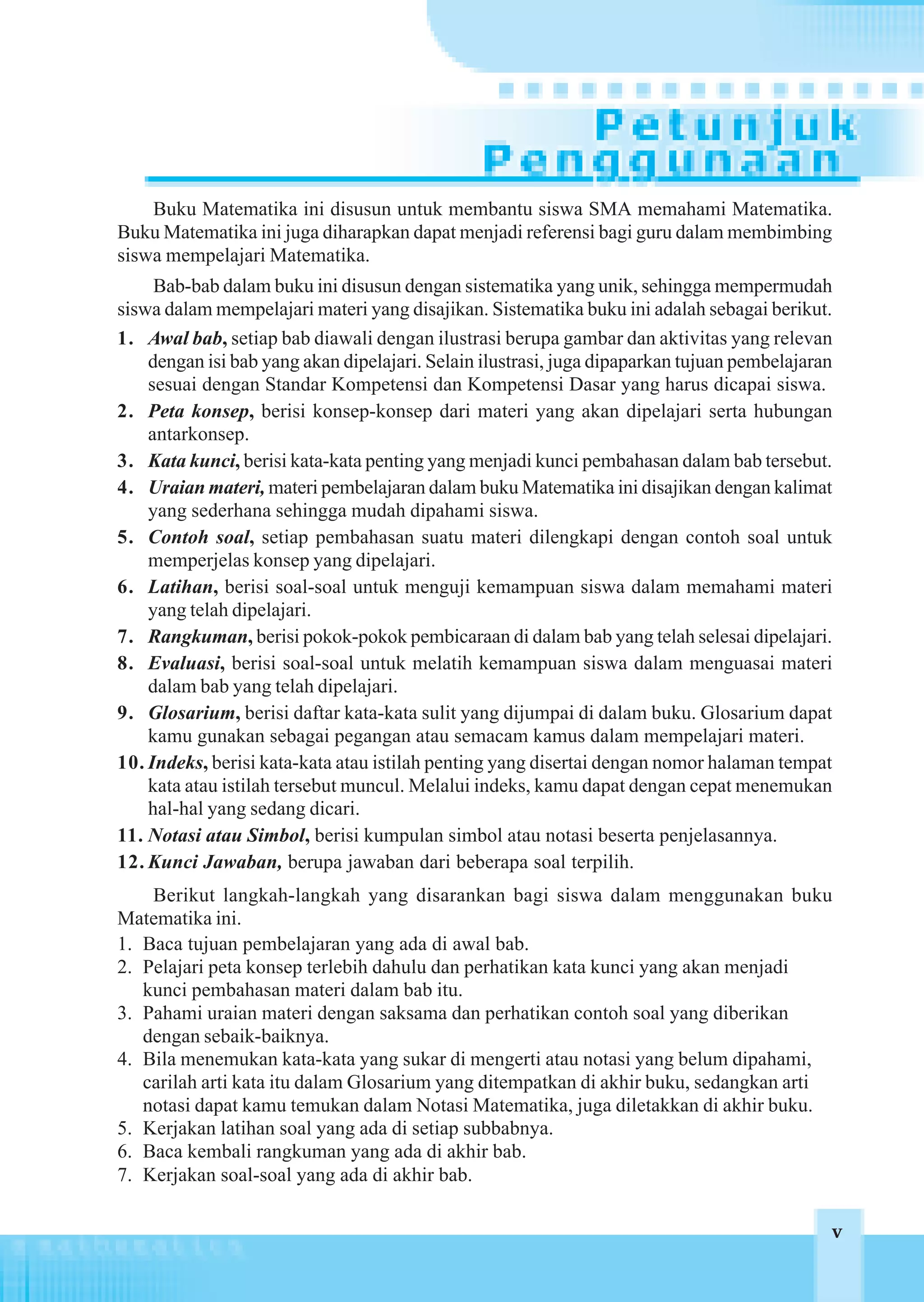 Buku Matematika ini disusun untuk membantu siswa SMA memahami Matematika.
Buku Matematika ini juga diharapkan dapat menjadi referensi bagi guru dalam membimbing
siswa mempelajari Matematika.
     Bab-bab dalam buku ini disusun dengan sistematika yang unik, sehingga mempermudah
siswa dalam mempelajari materi yang disajikan. Sistematika buku ini adalah sebagai berikut.
1. Awal bab, setiap bab diawali dengan ilustrasi berupa gambar dan aktivitas yang relevan
    dengan isi bab yang akan dipelajari. Selain ilustrasi, juga dipaparkan tujuan pembelajaran
    sesuai dengan Standar Kompetensi dan Kompetensi Dasar yang harus dicapai siswa.
2. Peta konsep, berisi konsep-konsep dari materi yang akan dipelajari serta hubungan
    antarkonsep.
3. Kata kunci, berisi kata-kata penting yang menjadi kunci pembahasan dalam bab tersebut.
4. Uraian materi, materi pembelajaran dalam buku Matematika ini disajikan dengan kalimat
    yang sederhana sehingga mudah dipahami siswa.
5. Contoh soal, setiap pembahasan suatu materi dilengkapi dengan contoh soal untuk
    memperjelas konsep yang dipelajari.
6. Latihan, berisi soal-soal untuk menguji kemampuan siswa dalam memahami materi
    yang telah dipelajari.
7. Rangkuman, berisi pokok-pokok pembicaraan di dalam bab yang telah selesai dipelajari.
8. Evaluasi, berisi soal-soal untuk melatih kemampuan siswa dalam menguasai materi
    dalam bab yang telah dipelajari.
9. Glosarium, berisi daftar kata-kata sulit yang dijumpai di dalam buku. Glosarium dapat
    kamu gunakan sebagai pegangan atau semacam kamus dalam mempelajari materi.
10. Indeks, berisi kata-kata atau istilah penting yang disertai dengan nomor halaman tempat
    kata atau istilah tersebut muncul. Melalui indeks, kamu dapat dengan cepat menemukan
    hal-hal yang sedang dicari.
11. Notasi atau Simbol, berisi kumpulan simbol atau notasi beserta penjelasannya.
12. Kunci Jawaban, berupa jawaban dari beberapa soal terpilih.
    Berikut langkah-langkah yang disarankan bagi siswa dalam menggunakan buku
Matematika ini.
1. Baca tujuan pembelajaran yang ada di awal bab.
2. Pelajari peta konsep terlebih dahulu dan perhatikan kata kunci yang akan menjadi
   kunci pembahasan materi dalam bab itu.
3. Pahami uraian materi dengan saksama dan perhatikan contoh soal yang diberikan
   dengan sebaik-baiknya.
4. Bila menemukan kata-kata yang sukar di mengerti atau notasi yang belum dipahami,
   carilah arti kata itu dalam Glosarium yang ditempatkan di akhir buku, sedangkan arti
   notasi dapat kamu temukan dalam Notasi Matematika, juga diletakkan di akhir buku.
5. Kerjakan latihan soal yang ada di setiap subbabnya.
6. Baca kembali rangkuman yang ada di akhir bab.
7. Kerjakan soal-soal yang ada di akhir bab.

                                                                                          v v
 