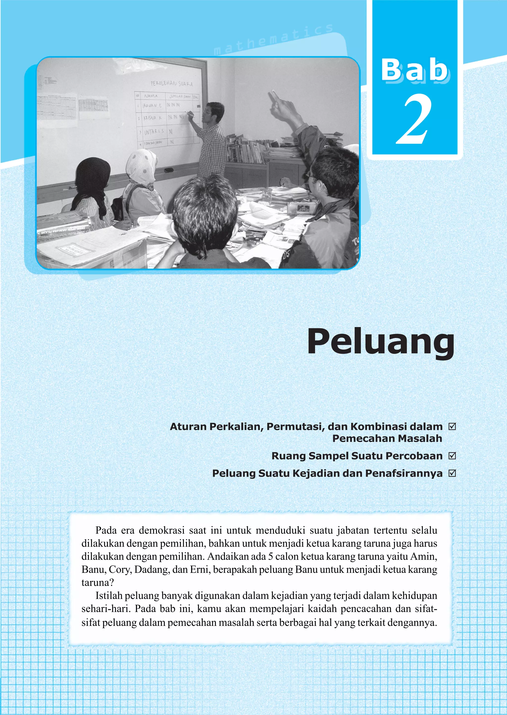 2

                                                  Peluang

                   Aturan Perkalian, Permutasi, dan Kombinasi dalam
                                                 Pemecahan Masalah
                                          Ruang Sampel Suatu Percobaan
                             Peluang Suatu Kejadian dan Penafsirannya




    Pada era demokrasi saat ini untuk menduduki suatu jabatan tertentu selalu
dilakukan dengan pemilihan, bahkan untuk menjadi ketua karang taruna juga harus
dilakukan dengan pemilihan. Andaikan ada 5 calon ketua karang taruna yaitu Amin,
Banu, Cory, Dadang, dan Erni, berapakah peluang Banu untuk menjadi ketua karang
taruna?
    Istilah peluang banyak digunakan dalam kejadian yang terjadi dalam kehidupan
sehari-hari. Pada bab ini, kamu akan mempelajari kaidah pencacahan dan sifat-
sifat peluang dalam pemecahan masalah serta berbagai hal yang terkait dengannya.



                                                                   Peluang         55
 
