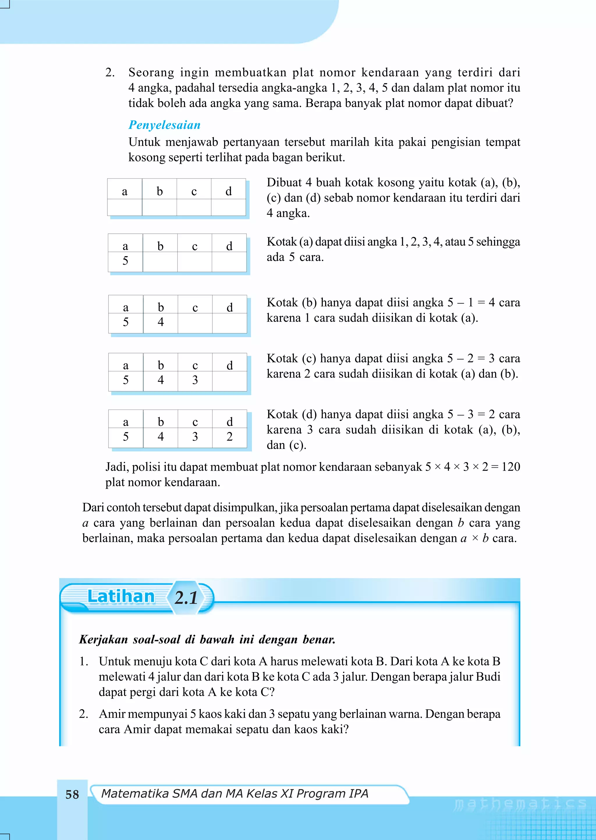 2.       Seorang ingin membuatkan plat nomor kendaraan yang terdiri dari
                  4 angka, padahal tersedia angka-angka 1, 2, 3, 4, 5 dan dalam plat nomor itu
                  tidak boleh ada angka yang sama. Berapa banyak plat nomor dapat dibuat?
                  Penyelesaian
                  Untuk menjawab pertanyaan tersebut marilah kita pakai pengisian tempat
                  kosong seperti terlihat pada bagan berikut.
                                            Dibuat 4 buah kotak kosong yaitu kotak (a), (b),
              a        b      c     d       (c) dan (d) sebab nomor kendaraan itu terdiri dari
                                            4 angka.

              a        b      c     d       Kotak (a) dapat diisi angka 1, 2, 3, 4, atau 5 sehingga
              5                             ada 5 cara.


              a        b      c      d      Kotak (b) hanya dapat diisi angka 5 – 1 = 4 cara
              5        4                    karena 1 cara sudah diisikan di kotak (a).


                                            Kotak (c) hanya dapat diisi angka 5 – 2 = 3 cara
              a        b      c      d
                                            karena 2 cara sudah diisikan di kotak (a) dan (b).
              5        4      3

                                            Kotak (d) hanya dapat diisi angka 5 – 3 = 2 cara
              a        b      c      d
                                            karena 3 cara sudah diisikan di kotak (a), (b),
              5        4      3      2
                                            dan (c).
         Jadi, polisi itu dapat membuat plat nomor kendaraan sebanyak 5 × 4 × 3 × 2 = 120
         plat nomor kendaraan.
     Dari contoh tersebut dapat disimpulkan, jika persoalan pertama dapat diselesaikan dengan
     a cara yang berlainan dan persoalan kedua dapat diselesaikan dengan b cara yang
     berlainan, maka persoalan pertama dan kedua dapat diselesaikan dengan a × b cara.



                           2.1

 Kerjakan soal-soal di bawah ini dengan benar.
 1. Untuk menuju kota C dari kota A harus melewati kota B. Dari kota A ke kota B
    melewati 4 jalur dan dari kota B ke kota C ada 3 jalur. Dengan berapa jalur Budi
    dapat pergi dari kota A ke kota C?
 2. Amir mempunyai 5 kaos kaki dan 3 sepatu yang berlainan warna. Dengan berapa
    cara Amir dapat memakai sepatu dan kaos kaki?




58      Matematika SMA dan MA Kelas XI Program IPA
 