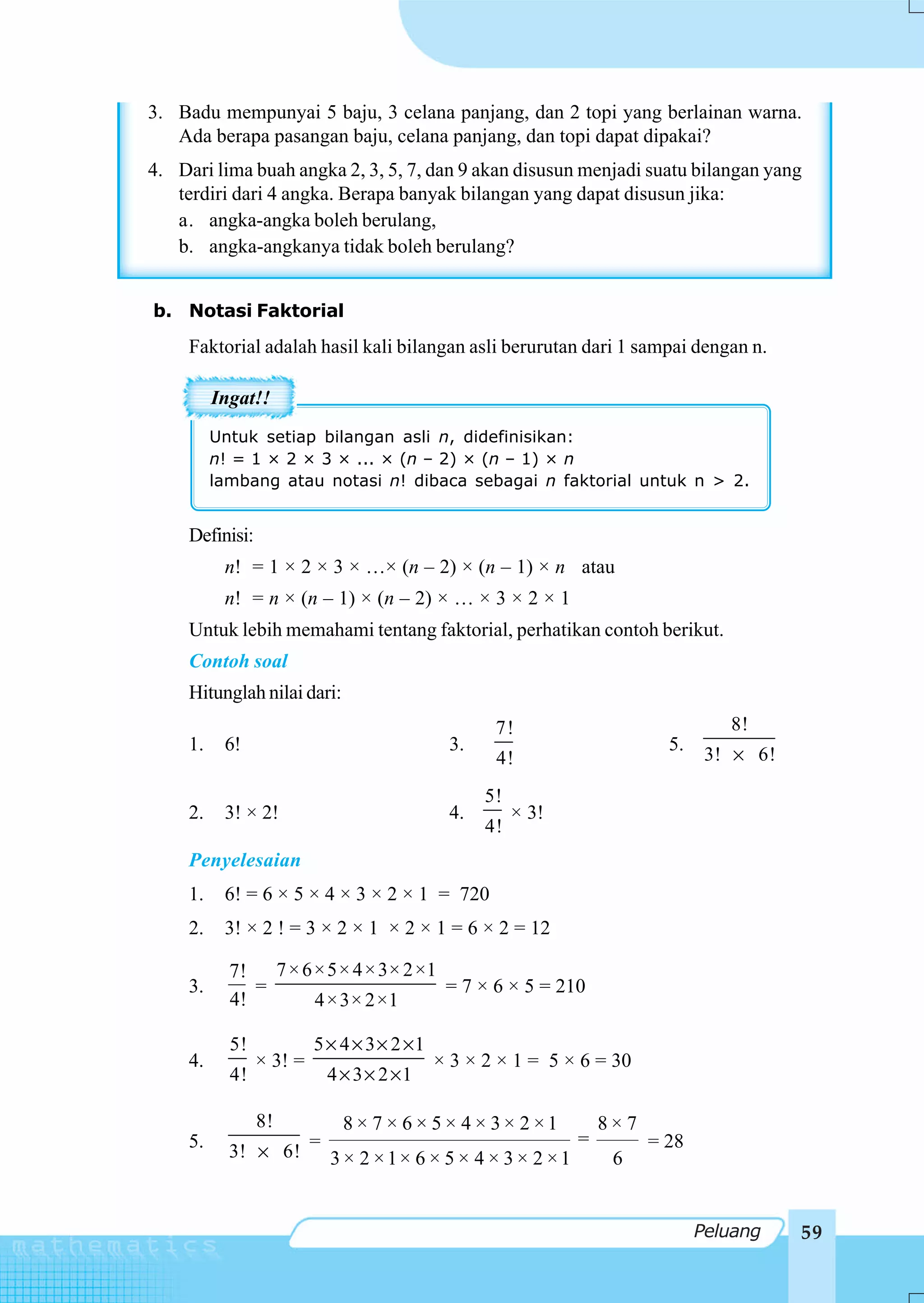 3. Badu mempunyai 5 baju, 3 celana panjang, dan 2 topi yang berlainan warna.
   Ada berapa pasangan baju, celana panjang, dan topi dapat dipakai?
4. Dari lima buah angka 2, 3, 5, 7, dan 9 akan disusun menjadi suatu bilangan yang
   terdiri dari 4 angka. Berapa banyak bilangan yang dapat disusun jika:
   a. angka-angka boleh berulang,
   b. angka-angkanya tidak boleh berulang?


b. Notasi Faktorial
     Faktorial adalah hasil kali bilangan asli berurutan dari 1 sampai dengan n.

          Ingat!!
          Untuk setiap bilangan asli n, didefinisikan:
          n! = 1 × 2 × 3 × ... × (n – 2) × (n – 1) × n
          lambang atau notasi n! dibaca sebagai n faktorial untuk n > 2.


     Definisi:
           n! = 1 × 2 × 3 × …× (n – 2) × (n – 1) × n atau
           n! = n × (n – 1) × (n – 2) × … × 3 × 2 × 1
     Untuk lebih memahami tentang faktorial, perhatikan contoh berikut.
     Contoh soal
     Hitunglah nilai dari:
                                                    7!                             8!
     1.    6!                                 3.                           5.
                                                    4!                           3! × 6!

                                                   5!
     2.    3! × 2!                            4.        × 3!
                                                   4!
     Penyelesaian
     1.    6! = 6 × 5 × 4 × 3 × 2 × 1 = 720
     2.    3! × 2 ! = 3 × 2 × 1 × 2 × 1 = 6 × 2 = 12

            7! 7 × 6 × 5× 4 × 3× 2 ×1
     3.        =                      = 7 × 6 × 5 = 210
            4!       4 × 3× 2×1

            5!            5 × 4 × 3 × 2 ×1
     4.          × 3! =                      × 3 × 2 × 1 = 5 × 6 = 30
            4!                4 × 3 × 2 ×1

                 8!             8× 7 × 6 × 5× 4 × 3× 2 ×1          8×7
     5.                   =                                    =         = 28
            3! × 6!           3 × 2 ×1× 6 × 5 × 4 × 3 × 2 ×1        6


                                                                                Peluang    59
 