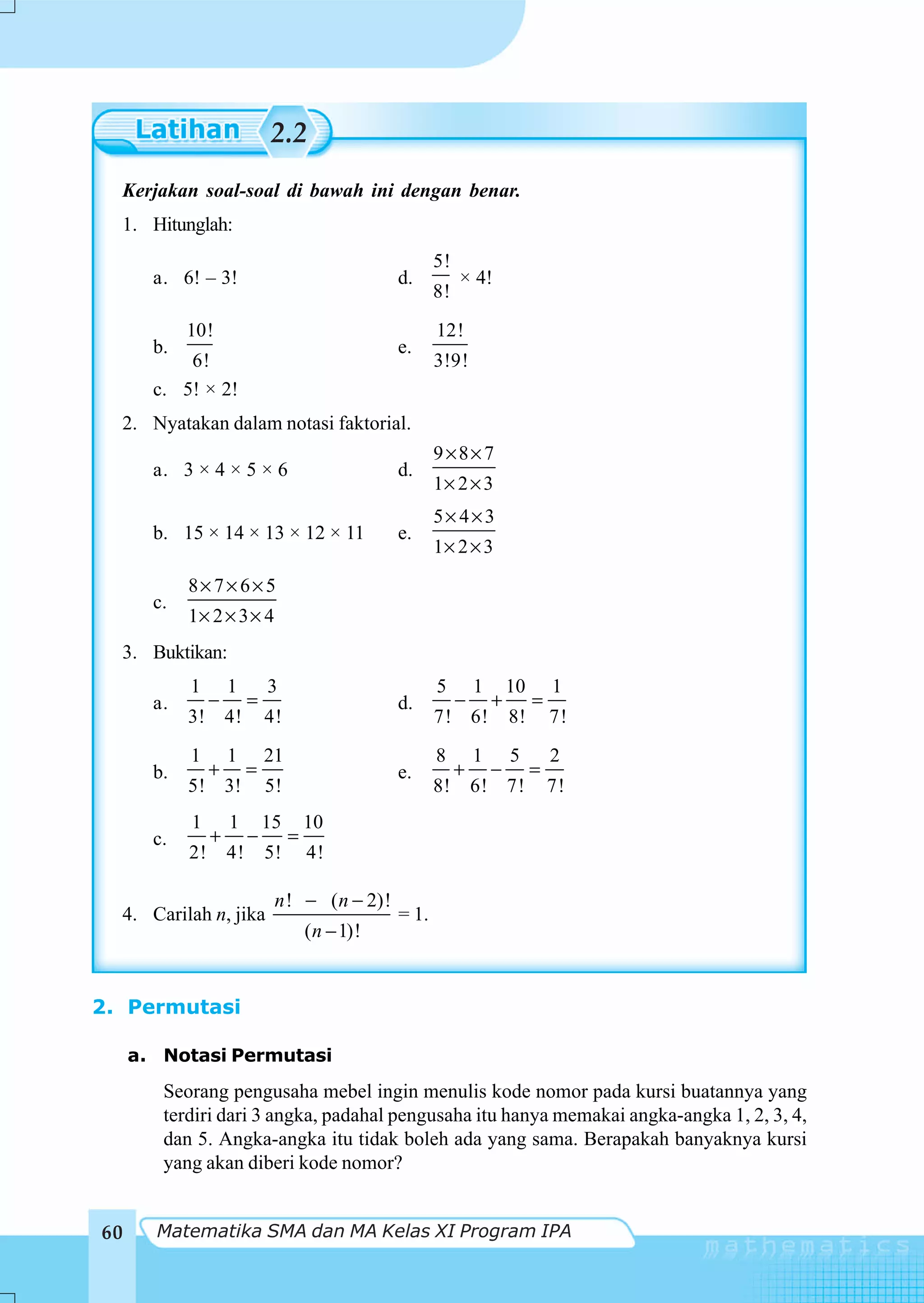 2.2
  Kerjakan soal-soal di bawah ini dengan benar.
  1. Hitunglah:
                                                          5!
       a. 6! – 3!                                  d.          × 4!
                                                          8!
            10!                                           12!
       b.                                          e.
           6!                                             3!9!
       c. 5! × 2!
  2. Nyatakan dalam notasi faktorial.
                                                          9×8× 7
       a. 3 × 4 × 5 × 6                            d.
                                                          1× 2 × 3
                                                          5× 4×3
       b. 15 × 14 × 13 × 12 × 11                   e.
                                                          1× 2 × 3
            8× 7× 6× 5
       c.
            1× 2 × 3 × 4
  3. Buktikan:
            1        1        3                           5        1       10       1
       a.        −        =                        d.          −       +        =
            3! 4!             4!                          7! 6!            8!       7!
            1        1        21                          8        1       5        2
       b.        +        =                        e.          +       −        =
            5! 3!             5!                          8!       6! 7!            7!
            1        1        15       10
       c.        +        −        =
            2!       4!       5!       4!

                               n ! − ( n − 2)!
  4. Carilah n, jika                               = 1.
                                       ( n − 1)!


2. Permutasi

     a. Notasi Permutasi
        Seorang pengusaha mebel ingin menulis kode nomor pada kursi buatannya yang
        terdiri dari 3 angka, padahal pengusaha itu hanya memakai angka-angka 1, 2, 3, 4,
        dan 5. Angka-angka itu tidak boleh ada yang sama. Berapakah banyaknya kursi
        yang akan diberi kode nomor?


60     Matematika SMA dan MA Kelas XI Program IPA
 