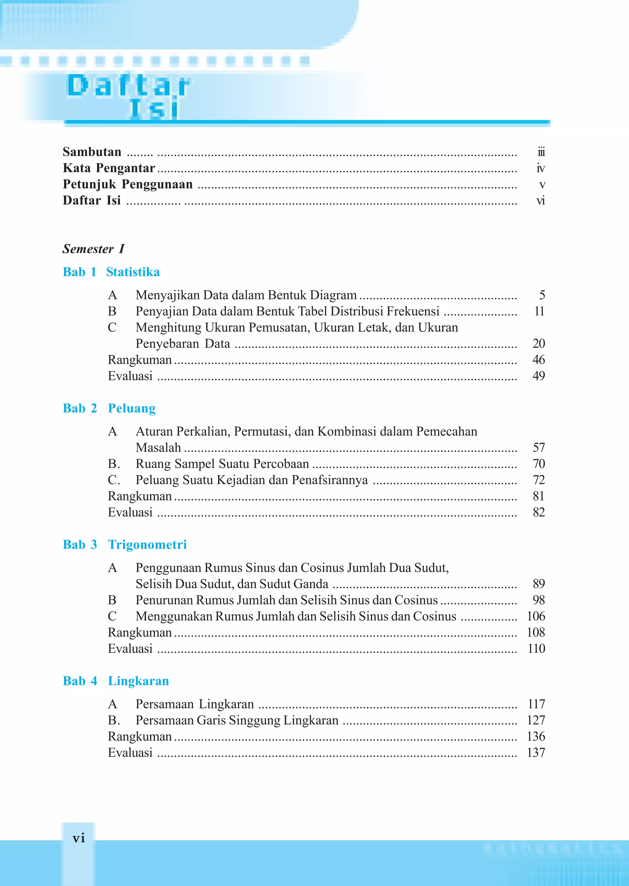 Sambutan ........ ...........................................................................................................       iii
Kata Pengantar ...........................................................................................................          iv
Petunjuk Penggunaan ...............................................................................................                  v
Daftar Isi ................ ...................................................................................................     vi


Semester I
Bab 1 Statistika
            A    Menyajikan Data dalam Bentuk Diagram ...............................................                                5
            B    Penyajian Data dalam Bentuk Tabel Distribusi Frekuensi ......................                                      11
            C    Menghitung Ukuran Pemusatan, Ukuran Letak, dan Ukuran
                 Penyebaran Data ....................................................................................              20
            Rangkuman ......................................................................................................       46
            Evaluasi ...........................................................................................................   49

Bab 2 Peluang
            A    Aturan Perkalian, Permutasi, dan Kombinasi dalam Pemecahan
                 Masalah ...................................................................................................       57
            B. Ruang Sampel Suatu Percobaan .............................................................                          70
            C. Peluang Suatu Kejadian dan Penafsirannya ...........................................                                72
            Rangkuman ......................................................................................................       81
            Evaluasi ...........................................................................................................   82

Bab 3 Trigonometri
            A    Penggunaan Rumus Sinus dan Cosinus Jumlah Dua Sudut,
                 Selisih Dua Sudut, dan Sudut Ganda ....................................................... 89
            B Penurunan Rumus Jumlah dan Selisih Sinus dan Cosinus ....................... 98
            C Menggunakan Rumus Jumlah dan Selisih Sinus dan Cosinus ................. 106
            Rangkuman ...................................................................................................... 108
            Evaluasi ........................................................................................................... 110

Bab 4 Lingkaran
            A Persamaan Lingkaran .............................................................................                    117
            B. Persamaan Garis Singgung Lingkaran ....................................................                             127
            Rangkuman ......................................................................................................       136
            Evaluasi ...........................................................................................................   137




  vi
  vi
 
