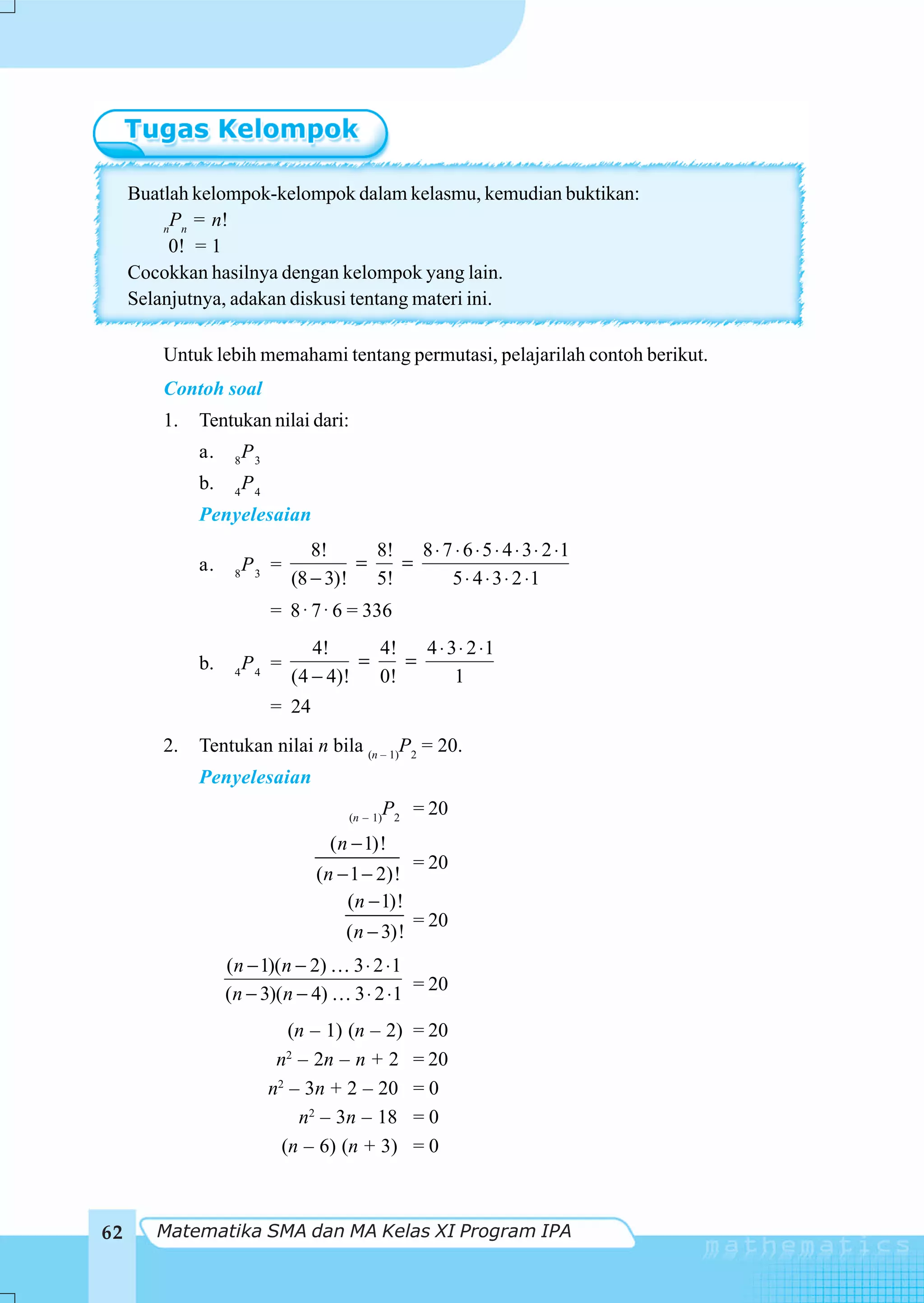 Buatlah kelompok-kelompok dalam kelasmu, kemudian buktikan:
          P = n!
         n n
          0! = 1
     Cocokkan hasilnya dengan kelompok yang lain.
     Selanjutnya, adakan diskusi tentang materi ini.

         Untuk lebih memahami tentang permutasi, pelajarilah contoh berikut.
         Contoh soal
         1.   Tentukan nilai dari:
              a.    8
                        P3
              b.    4
                        P4
              Penyelesaian
                                   8!     8! 8 ⋅ 7 ⋅ 6 ⋅ 5 ⋅ 4 ⋅ 3 ⋅ 2 ⋅ 1
              a.        P3 =            =   =
                    8
                                (8 − 3)! 5!       5 ⋅ 4 ⋅ 3 ⋅ 2 ⋅1
                             = 8 ⋅ 7 ⋅ 6 = 336
                                   4!      4!   4 ⋅ 3 ⋅ 2 ⋅1
              b.        P4 =             =    =
                    4
                                (4 − 4)!   0!        1
                             = 24
         2.   Tentukan nilai n bila (n – 1)P2 = 20.
              Penyelesaian
                                        (n – 1)
                                               P2 = 20
                                     ( n − 1)!
                                                    = 20
                                    (n − 1 − 2)!
                                        (n − 1)!
                                                    = 20
                                        ( n − 3)!
                   (n − 1)(n − 2)        3 ⋅ 2 ⋅1
                   (n − 3)(n − 4)        3 ⋅ 2 ⋅ 1 = 20
                                (n – 1) (n – 2)     = 20
                              n – 2n – n + 2
                               2
                                                    = 20
                             n2 – 3n + 2 – 20       =0
                                 n2 – 3n – 18       =0
                               (n – 6) (n + 3)      =0



62      Matematika SMA dan MA Kelas XI Program IPA
 