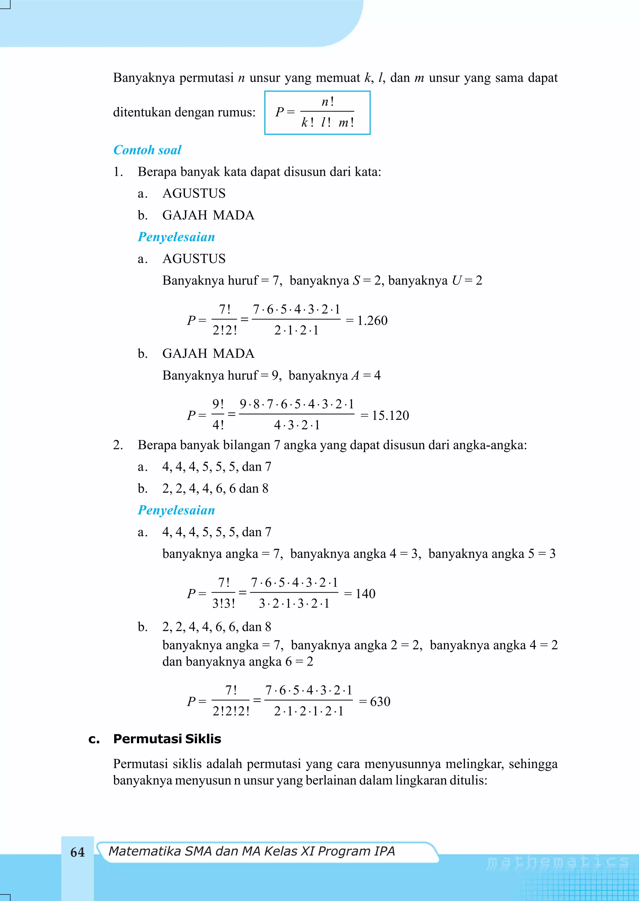 Banyaknya permutasi n unsur yang memuat k, l, dan m unsur yang sama dapat
                                                                n!
          ditentukan dengan rumus:                P=
                                                         k ! l ! m!

          Contoh soal
          1.   Berapa banyak kata dapat disusun dari kata:
               a.   AGUSTUS
               b.   GAJAH MADA
               Penyelesaian
               a.   AGUSTUS
                    Banyaknya huruf = 7, banyaknya S = 2, banyaknya U = 2

                               7!           7 ⋅ 6 ⋅ 5 ⋅ 4 ⋅ 3 ⋅ 2 ⋅1
                         P=             =                              = 1.260
                              2!2!                2 ⋅1 ⋅ 2 ⋅1
               b.   GAJAH MADA
                    Banyaknya huruf = 9, banyaknya A = 4

                              9!        9 ⋅ 8 ⋅ 7 ⋅ 6 ⋅ 5 ⋅ 4 ⋅ 3 ⋅ 2 ⋅1
                         P=        =                 = 15.120
                           4!         4 ⋅ 3 ⋅ 2 ⋅1
          2.   Berapa banyak bilangan 7 angka yang dapat disusun dari angka-angka:
               a.   4, 4, 4, 5, 5, 5, dan 7
               b.   2, 2, 4, 4, 6, 6 dan 8
               Penyelesaian
               a.   4, 4, 4, 5, 5, 5, dan 7
                    banyaknya angka = 7, banyaknya angka 4 = 3, banyaknya angka 5 = 3

                               7!           7 ⋅ 6 ⋅ 5 ⋅ 4 ⋅ 3 ⋅ 2 ⋅1
                         P=             =                              = 140
                              3!3!            3 ⋅ 2 ⋅ 1 ⋅ 3 ⋅ 2 ⋅1
               b.   2, 2, 4, 4, 6, 6, dan 8
                    banyaknya angka = 7, banyaknya angka 2 = 2, banyaknya angka 4 = 2
                    dan banyaknya angka 6 = 2

                                   7!           7 ⋅ 6 ⋅ 5 ⋅ 4 ⋅ 3 ⋅ 2 ⋅1
                         P=                 =                              = 630
                              2!2!2!              2 ⋅1 ⋅ 2 ⋅1 ⋅ 2 ⋅1

     c.   Permutasi Siklis
          Permutasi siklis adalah permutasi yang cara menyusunnya melingkar, sehingga
          banyaknya menyusun n unsur yang berlainan dalam lingkaran ditulis:




64        Matematika SMA dan MA Kelas XI Program IPA
 