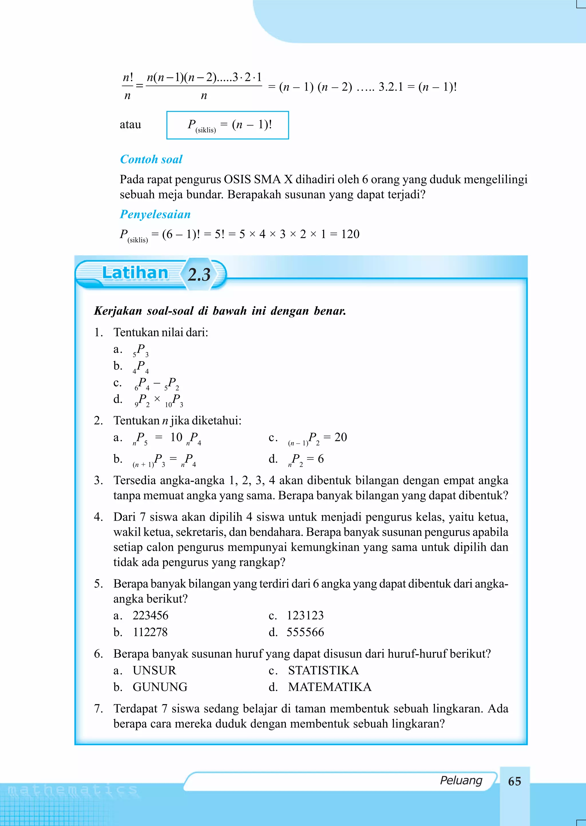 n! n( n − 1)(n − 2).....3 ⋅ 2 ⋅1
          =                              = (n – 1) (n – 2) ….. 3.2.1 = (n – 1)!
        n               n

     atau                 P(siklis) = (n – 1)!

     Contoh soal
     Pada rapat pengurus OSIS SMA X dihadiri oleh 6 orang yang duduk mengelilingi
     sebuah meja bundar. Berapakah susunan yang dapat terjadi?
     Penyelesaian
     P(siklis) = (6 – 1)! = 5! = 5 × 4 × 3 × 2 × 1 = 120


                          2.3
Kerjakan soal-soal di bawah ini dengan benar.
1. Tentukan nilai dari:
   a. 5 P 3
   b. 4 P 4
   c. 6P4 – 5P2
   d. 9P2 × 10P3
2. Tentukan n jika diketahui:
   a. nP5 = 10 nP4                           c.   (n – 1)
                                                            P2 = 20
   b.     (n + 1)
                    P3 = nP4                 d.   n
                                                   P2 = 6
3. Tersedia angka-angka 1, 2, 3, 4 akan dibentuk bilangan dengan empat angka
   tanpa memuat angka yang sama. Berapa banyak bilangan yang dapat dibentuk?
4. Dari 7 siswa akan dipilih 4 siswa untuk menjadi pengurus kelas, yaitu ketua,
   wakil ketua, sekretaris, dan bendahara. Berapa banyak susunan pengurus apabila
   setiap calon pengurus mempunyai kemungkinan yang sama untuk dipilih dan
   tidak ada pengurus yang rangkap?
5. Berapa banyak bilangan yang terdiri dari 6 angka yang dapat dibentuk dari angka-
   angka berikut?
   a. 223456                     c. 123123
   b. 112278                     d. 555566
6. Berapa banyak susunan huruf yang dapat disusun dari huruf-huruf berikut?
   a. UNSUR                    c. STATISTIKA
   b. GUNUNG                   d. MATEMATIKA
7. Terdapat 7 siswa sedang belajar di taman membentuk sebuah lingkaran. Ada
   berapa cara mereka duduk dengan membentuk sebuah lingkaran?



                                                                           Peluang   65
 