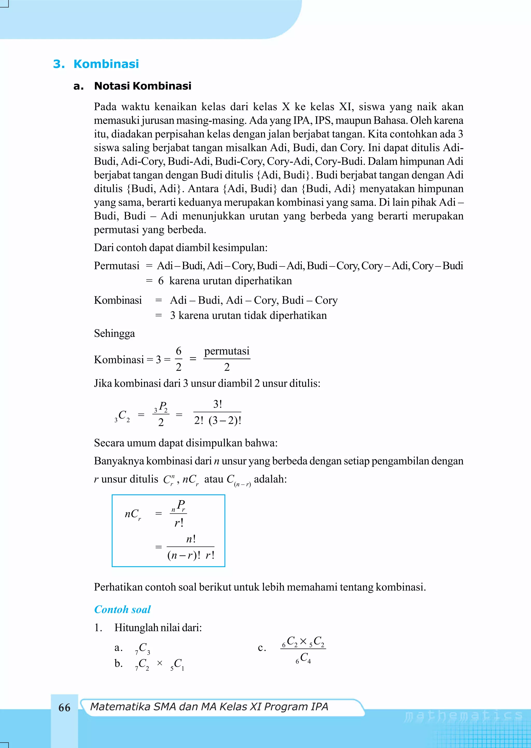 3. Kombinasi
     a. Notasi Kombinasi
        Pada waktu kenaikan kelas dari kelas X ke kelas XI, siswa yang naik akan
        memasuki jurusan masing-masing. Ada yang IPA, IPS, maupun Bahasa. Oleh karena
        itu, diadakan perpisahan kelas dengan jalan berjabat tangan. Kita contohkan ada 3
        siswa saling berjabat tangan misalkan Adi, Budi, dan Cory. Ini dapat ditulis Adi-
        Budi, Adi-Cory, Budi-Adi, Budi-Cory, Cory-Adi, Cory-Budi. Dalam himpunan Adi
        berjabat tangan dengan Budi ditulis {Adi, Budi}. Budi berjabat tangan dengan Adi
        ditulis {Budi, Adi}. Antara {Adi, Budi} dan {Budi, Adi} menyatakan himpunan
        yang sama, berarti keduanya merupakan kombinasi yang sama. Di lain pihak Adi –
        Budi, Budi – Adi menunjukkan urutan yang berbeda yang berarti merupakan
        permutasi yang berbeda.
        Dari contoh dapat diambil kesimpulan:
        Permutasi = Adi – Budi, Adi – Cory, Budi – Adi, Budi – Cory, Cory – Adi, Cory – Budi
                  = 6 karena urutan diperhatikan
        Kombinasi       = Adi – Budi, Adi – Cory, Budi – Cory
                        = 3 karena urutan tidak diperhatikan
        Sehingga
                         6       permutasi
        Kombinasi = 3 =       =
                          2          2
        Jika kombinasi dari 3 unsur diambil 2 unsur ditulis:

                        3   P2          3!
              C =              =    2! (3 − 2)!
             3 2
                            2
        Secara umum dapat disimpulkan bahwa:
        Banyaknya kombinasi dari n unsur yang berbeda dengan setiap pengambilan dengan
        r unsur ditulis Crn , nCr atau C(n – r) adalah:

                              P
                              n r
                  nCr   =
                              r!
                                 n!
                        =
                             (n − r )! r !

        Perhatikan contoh soal berikut untuk lebih memahami tentang kombinasi.
        Contoh soal
        1.   Hitunglah nilai dari:
                                                           C2 × 5 C2
             a.    7
                    C3                            c.   6

             b.     C × 5C1                                 6 C4
                   7 2




66     Matematika SMA dan MA Kelas XI Program IPA
 